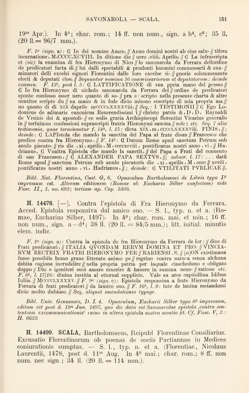 19m Apr.). In 4°; char. rom.; 14 ff. non num., sign. ab4, c6; 35 11. (20 11=96/7 mrn.). F. la (sign. a); Q In dei nomine Amem // Anno domini nostri ab eius salu-// tifera incarnatione + M+CCCC+XCVIII+ In ditione die//uero +viiii+ Aprilis+ // Q La infrascripta et (sic) la examina di fra Hieronymo di Nico // lo sauonarola da Ferrara dellordine de predicatori facta di // lui dalli spectabili & prudenti huomini commessarii & exa- // minatori delli excelsi signori Fiorentini dalle loro excelse si- // gnorie solemnemente electi & deputati cioe+ // Sequuntur nomina 16 commissariorum et deputatorum : deinde examen. F. 13b, post l. 5: Q LATTIFICATIONE di sua ppria mano dei pcesso// Q Io fra Hieronymo di nicholo sauonarola da Ferrara dei//ordine de predicatori sponte confesso esser uero quanto di so- // pra e l scripto nella presente charta & altre uentitre scripte du // na mano & in fede dicio misono soscripto di mia propria ma // no questo di di XIX daprile mCCCCnxxxxviin // Seq.: I TESTIMONII//Q Ego Lo- douicus de adimaris canonicus Reuerendissimi 1 // christo patris & + D + D + Raynaldi de Vrsinis dei & apostoli- // ce sedis gratia Archiepiscopi fiorentini Vicarius generalis in // terfuimus confessioni suprascripti fratris Hieronymi sauona // role: etc. Seq. 7 alia testimonia, quae terminantur f. 14a, l. 15: dicta xix + m + CCCCLXXXXViii. FINIS+ //; deinde: Q LAPIstola che mando la sanctita dei Papa al frate disan // Francesco che predico contra fra Hieronymo + // F. 14b: Q Datum Rome apud sanctum Petrum sub anulo piscato- // ris die +xi + aprilis + M + ccccxcviii + pontificatus nostri anno * vi + // Ha- drianus x Q Vnaltra Epistola che mando la sancthu // dei Papa a Frati dei conuento di san Francesco+ // Q ALEXANDER PAPA SEXTVS + //; subscr. I. 17: ... datu Rome apud // sanctum Petrum sub anulo piscatoris die + xi + aprilis + M + cccc // xcviii + pontificatus nostri anno +vi+ Hadrianus*//; deinde: Q VTILITATI PVBLICAE//. Bibi. Nat. Florentina, Cust. G, 6. Opusculum Bartholomaei de Libris typo IB impressum est. Alteram editionem (Romae ab Euchario Silber confectam) vide Fasc. II., L no. 692; tertiam ap. Cop. 5309. H. 14478. [—]. Contra 1’epistola di Fra Hieronymo da Ferrara. Acced. Epistola responsiva dal amico suo. — S. L, typ. n. et a. (Ro- mae, Eucharius Silber, 1497). In 4°; char. rom. mai. et min.; 16 ff. non num., sign. a—d4; 38 11. (20 11. = 84/5 mm.); litt. initial. minutis elem. indic. F. la (sign. aj: Contra la epistola de fra Hieronymo da Ferrara de lor/ // dine di Frati predicatori + // ITALIA QVONDAM RERVM DOMINA ET PRO/ // VINCIA- RVM RECTRIX FRATRI HIERONYMO FER // RARIENSI. S. // [n]ON existimaua fusse possibile homo graue litterato animo pe // regrino contra natura senza alchuna debita cagione incrudelire // nella propria patria per laquale ciascheduno e obligato doppo // Dio e igenitori suoi amare reuerire & hauere in summa uene- // ratione etc. F. 8b, l. 17/18: diuina iustitia al etternal supplicio. Vale ex arce capitollina Idibus Iuliis. // Mcccclxxxxv. // F. 9a (sign. c): Epistola responsiua a frate Hieronymo da Ferrara di frati predicatori//da lamico suo.// F. 16b, l. 9: lute de lanina restandomi dicio molto dubioso. // Seq. aliquot emendationes typogr. Bibi. TJniv. Genuensis, D. I. 4. Opusculum, Eucharii Silber typo 8° impressum, editum est post d. 19m Jun. 1497, quo die data est Savonarolae epistola ,contra sen- tentiam excommunicationis1 cuius in altera epistola nostra mentio fit. Gf. Fasc. V, 2.: H. 6622. H. 14499. SCALA, Bartholomaeus, Reipubl Florentinae Consiliarius. Excusatio Florentinorum ob poenas de sociis Pactiannae in Medices coniurationis sumptas. — S. 1., typ. n. et a. (Florentiae, Nicolaus Laurentii, 1478, post d. llm Aug. In 4° mai.; char. rom.; 8 ff. non num. nec sign.; 34 11. (20 11.= 114 mm.).