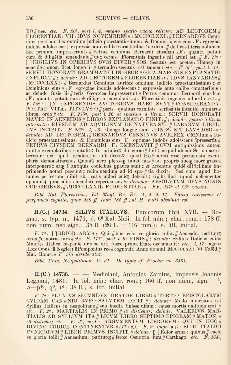 BO//ues. etc. F. 20b, post l. 4, magno spatio vacuo relicto: AD LECTOREM// FLORENTIAE + 'VII + IDVS NOVEMBRES// ,MCCCCLXXI,//BERNARDVS Cenn nius (sic) aurifex omnium iudicio praestantissimus: & Domini- // cus eius + F + egregiae indolis adolescens : expressis ante calibe caracteribus / ac dein- // de fusis literis uolumen hoc primum impresserunt♦// Petrus cenninus Bernardi eiusdem + F + quanta potuit cura & diligetia emendauit//ut: cernis, Florentinis ingeniis nil ardui est + // F. 21a: [ ] IRGILIVS IN OPERIBVS SVIS DIVER//SOS Secutus est poetas , Homei? in aeneide: quem licet longo I- // teruallo / secutus est tamen: etc. F. 55b, post l. 14: SERVII HONORATI GRAMMATICI IN GEOR//GICA MARONIS EXPLANATIO EXPLICIT//; deinde: AD LECTOREM//FLORENTIAE ,V, IDVS IANVARIAS// + MCCCCLXXI + // Bernardus Cenninus aurifex omnium iudicio praestantissimus: & Dominicus eius// + F + egregiae indolis adolescens: expressis ante calibe caracteribus / ac deinde fusis li- // teris Georgica impresserunt // Petrus cenninus Bernardi eiusdem + F + quanta potuit cura & diligetia emendauit + // + Florentinis ingeniis nil ardui est + // F. 56a; [ ] N EXPONENDIS AVCTORIBVS HAEC SVNT // CONSIDERANDA, POETAE VITA, TITVLVS O //peris, qualitas carminis + scribentis intentio mumerus libro^. ordo // etc. F. 235a, post 1.26 et spatium 4 Urum: SERVII HONORATI MAVRI IN AENEIDIS // LIBROS EXPLANATIO FINIT,//; deinde, spatio 5 Urum interiecto: EIVSDEM AD AQVIL1NVM DE NATVRA SYL // LABARVM LIBEL- LVS INCIPIT, F. 237«, l. 26: thongo longae sunt ,FINIS, SIT LAVS DEO,//; deinde: AD LECTOREM ,//BERNARDVS CENNINVS AVRIFEX OMNIum//Iu- dicio praestantissimus: & Dominicus eius + F, optimae indolis adolescens Ipresserut// PETRVS EIVSDEM BERNARDI ,F, EMENDAVIT // CVM antiquissimis autem multis exemplaribus contulit: In primisqj illi curae// fuit: nequid alienu Seruio ascri- beretur: neu quid recideretur aut deess&: quod Ho//norati esse peruetusta exem- plaria demonstrarent + Quonia uero pleros(g iuuat ma- // nu propria suoqj more graeca interponere: eacg I antiquis codicibus gpaucasunt: & accentus quide difficillime im- primendo notari possunt: relinquendum ad id spa-//tia duxit, Sed cum apud ho- mines perfectum nihil sit: satis uideri cuicg debebit: si // hi libri (quod uehementer optamus) prae aliis emendati reperientur, //; denique: ABSOLVTVM OPVS NONIS OCTOBRIBVS,f/,MCCCCLXXII+ FLORENTIAE,// FF. 237h et 238 vacant. Btbl. Nat. Florentina, Ed. Magi. B°. 117 A. 4. 2. 11. Editio rarissima et perpaucis cognita, quae 238 ff. (non 185 jf., ut H. vult) absoluta est. H.(C.) 14734. SILIVS ITALICVS. Punicorum libri XVII. - Ro- mae, s. typ. n., 1471, d. 6° Kal. Maii. In fol. min.; char. rom.; 178 ff. non num. nec sign.; 34 11. (20 11. = 107 mm.); s. litt. initial. F. la: [ ]RDIOR: ARMA: Qui-//bus celo se gloria tollit.//Aeneadu. patiturqg ferox//oenotria iura//etc. F. 177b, post l. 9: FINIS//; deinde: Syllius Italicus cuius Maiores Italica hispanie ur//be orti fuere prima Etate declamauit: etc.; I. 17: agens .Lxx Opus ia Neglect uPomponius re-//cognouit. Anno domini .Mcccclxxi. Vi. Caled.// Mai. Rome.// F. 178 desideratur. Bibi. Unio. Neapolitanae, V. 31. De typis cf. Proctor no. 3431. H.(C.) 14736. — — Mediolani, Antonius Zarotus, impensis Joannis Legnani, 1481. In fol. min.; char. rom.; 166 ff. non num., sign.—2, a—p10, q8, r6; 38 11.; s. litt. initial. F. 1«: PLYNIVS SECVNDVS ORATOR LIBRO// TERTIO EPISTOLARVM CVIDAM CAN//N10 RVFO SALVTEM DICIT.//; deinde: Modo nunciatus est Syllius Italicus in neapolitano//suo inedia finisse uitam: causa mortis ualitudo erat.// etc. F. 2a: MARTIALIS IN PRIMO///'/? disticha); deinde: VALERIVS MAR- TIALIS AD SYLLIVM ITA // LICVM LIBRO SEPTIMO EPIGRAM // MATON. // (6 disticha) etc. F. 2*>, med.: ARGVMENTVM LIBRORVM: QVI IN HOC// DIVINO CODICE CONTINENTVR. // (17 vv.). F. 3« (sign a\): SILII ITALICI PVNICORVM//LIBER PRIMVS INCIPIT. // deinde: [ jRdiorarma: quibus//caelo se gloria tollit//Aeneadum: patiturcg//ferox Oenotria iura//Carthago, etc. F. 164b,