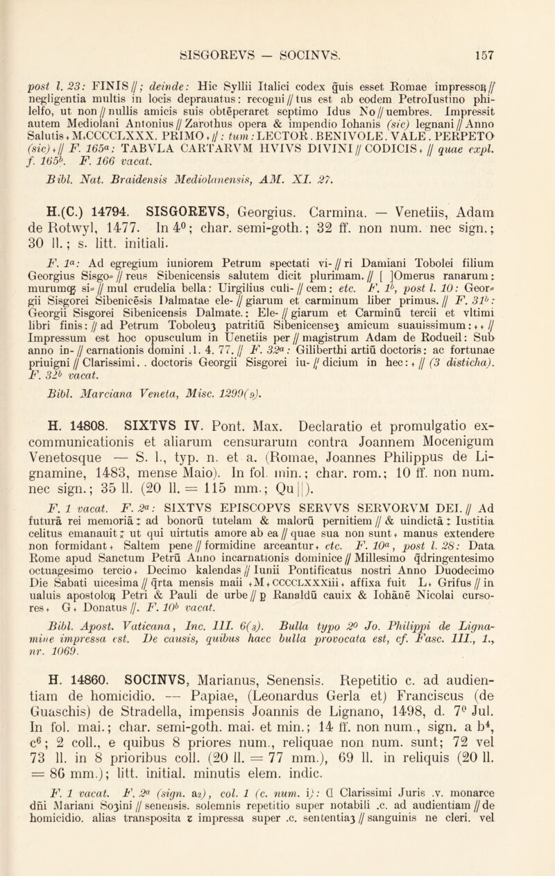 post 1.23: FINIS//; deinde: Hic Syllii Italici codex guis esset Romae impresso^// negligentia multis in locis deprauatus: recogni // tus est ab eodem Petrolustino phi- lelfo, ut non//nullis amicis suis obteperaret septimo Idus No//uembres. Impressit autem Mediolani Antonius//Zarotbus opera & impendio Iohanis (sic) legnani // Anno Salutis ♦ M+CCCCLXXX. PRIMO + //: tum: LECTOR. BENIVOLE. VALE . PERPETO (sic)*I/ F. 165«; TABVLA CARTARVM HVIVS DIVINI// CODICIS + // quae expl. f. 165b. F. 166 vacat. Bibi. Nat. Braidensis Mediolanensis, AM. XI. 27. H.(C.) 14794. SISGOREVS, Georgius. Carmina. — Venetiis, Adam de Rotwyl, 1477. In 4°; char. semi-goth.; 32 ff. non num. nec sign.; 30 11.; s. litt. initiali. F. la: Ad egregium iuniorem Petrum spectati vi- // ri Damiani Tobolei filium Georgius Sisgo* // reus Sibenicensis salutem dicit plurimam.// [ JOmerus ranarum; murumqj si=//mul crudelia bella; Uirgilius culi-//cem: etc. F. P, post l. 10: Geor* gii Sisgorei Sibenicesis Dalmatae ele-//giarum et carminum liber primus.// F.3P: Georgii Sisgorei Sibenicensis Dalmate.: Ele- // giarum et Carminu tercii et vltimi libri finis://ad Petrum Toboleu3 patritiu Sibenicensey amicum suauissimum: + +// Impressum est hoc opusculum in Uenetiis per//magistrum Adam de Rodueil: Sub anno in-//carnationis domini .1. 4. 77.// F. 32a: Giliberthi artiti doctoris: ac fortunae priuigni//Clarissimi.. doctoris Georgii Sisgorei iu- /y dicium in hec: * jj (3 disticha). F. 3P vacat. Bibi. Marciana Veneta, Misc. 1299(9). H. 14808. SIXTVS IV. Pont. Max. Declaratio et promulgatio ex- communicationis et aliarum censurarum contra Joannem Mocenigum Venetosque — S. 1., typ. n. et a. (Romae, Joannes Philippus de Li- gnamine, 1483, mense Maio). In fol. min.; char. rom.; 10 ff. non num. nec sign.; 35 11. (20 11. = 115 mm.; Qu||). F. 1 vacat. F. 2«; SIXTVS EPISCOPVS SERVVS SERVORVM DEL // Ad futura rei memoria: ad bonoru tutelam & maloru pernitiem//& uindicta: Iustitia celitus emanauit: ut qui uirtutis amore ab ea // quae sua non sunt + manus extendere non formidant + Saltem pene//formidine arceantur + etc. F. 10a , post 1.28: Data Rome apud Sanctum Petru Anno incarnationis dominice//Millesimo qdringentesimo octuagesimo tercio + Decimo kalendas // Iunii Pontificatus nostri Anno Duodecimo Die Sabati uicesima//qrta mensis maii +M +CCCCLXXXiii + affixa fuit L+ Grifus//in ualuis apostolog Petri & Pauli de urbe//p Ranaldu cauix & Iohane Nicolai curso- res + G+ Donatus//. F. 10b vacat. Bibi. Apost. Vaticana, Inc. 111. 6(3). Bulla typo 2° Jo. Philippi de Ligna- mine impressa est. De causis, quibus haec bulla provocata est, cf. Fasc. 111., l.y nr. 1069. H. 14860. SOCINVS, Marianus, Senensis. Repetitio c. ad audien- tiam de homicidio. — Papiae, (Leonardus Gerla et) Franciscus (de Guaschis) de Stradella, impensis Joannis de Lignano, 1498, d. 7° Jul. In fol. mai.; char. semi-goth. mai. et min.; 14 ff. non num., sign. a b4, c6; 2 coli., e quibus 8 priores num., reliquae non num. sunt; 72 vel 73 11. in 8 prioribus coli. (20 11. = 77 mm.), 69 11. in reliquis (20 11. = 86 mm.); litt. initial. minutis elem. indic. F. 1 vacat. F. 2a (sign. 2&), coi. 1 (c. num. p: CI Clarissimi Juris .v. monarce dni Mariani So3ini // senensis. solemnis repetitio super notabili .c. ad audientiam//de homicidio, alias transposita z impressa super .c. sententia3//sanguinis ne cleri, vel