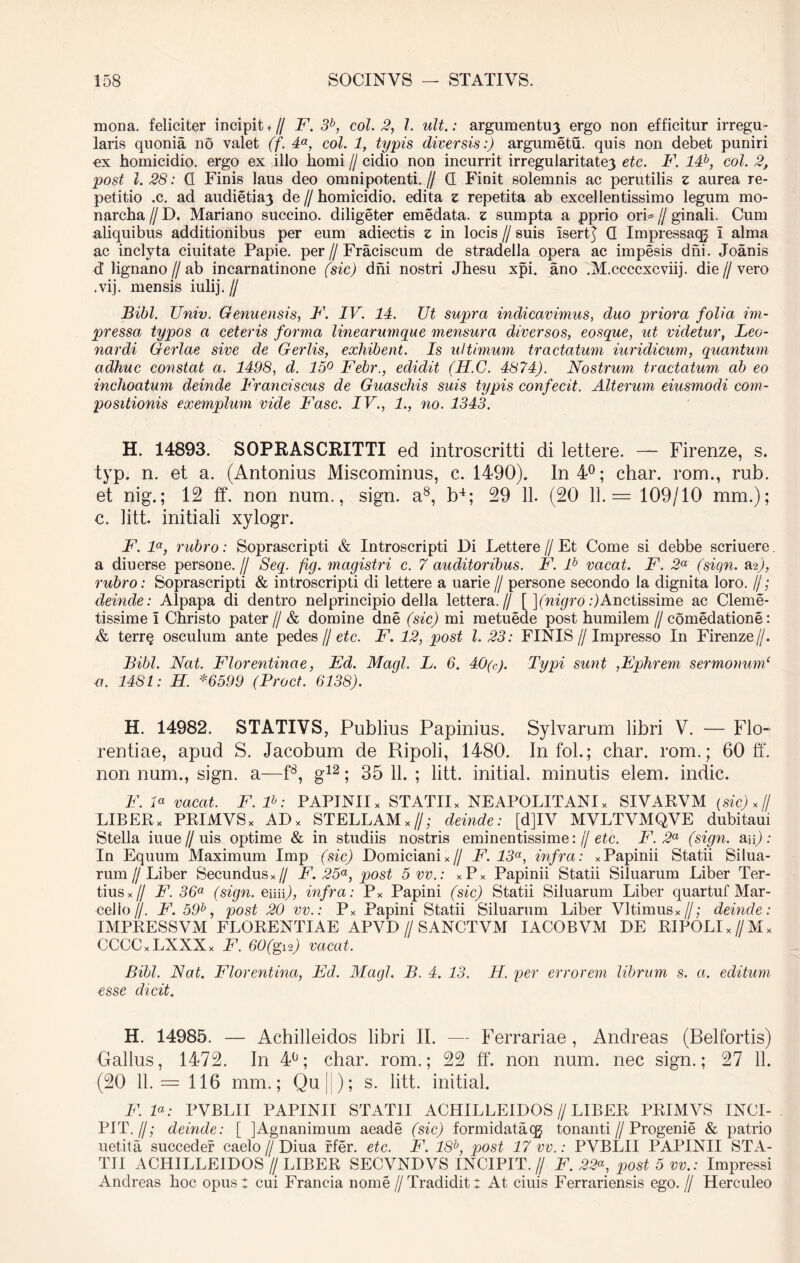 rnona. feliciter incipit + // F. 3b, coi. 2, 1. ult.: argumentu3 ergo non efficitur irregu- laris quonia no valet (f. 4a, coi. 1, typis diversis:) argumetu. quis non debet puniri ex homicidio, ergo ex illo horni // cidio non incurrit irregularitate3 ete. -F. c°l‘ post 1.28: G Finis laus deo omnipotenti.// G Finit solemnis ac perutilis z aurea re- petitio .c. ad audietiay de//homicidio, edita z repetita ab excellentissimo legum mo- narcha//D. Mariano succino, diligeter emedata. z sumpta a pprio ori=//ginali. Cum aliquibus additionibus per eum adiectis z in locis // suis iserR G Impressaqj i alma ac inclyta ciuitate Papie, per//Fraciscum de stradella opera ac impesis dni. Joanis d lignano // ab incarnatinone (sic) dni nostri Jhesu xpi. ano .M.ccccxcviij. die // vero . vij. mensis iulij. // Bibi. JJniv. Genuensis, F. IV. 14. Ut supra indicavimus, duo priora folia im- pressa typos a ceteris forma linearumque mensura diversos, eosque, ut videtur, Leo- nardi Gerlae sive de Gerlis, exhibent. Is ultimum tractatum iuridicum, quantum adhuc constat a. 1498, d. 15° Febr., edidit (H.C. 4874). Nostrum tractatum ab eo inchoatum deinde Franciscus de Guaschis suis typis confecit. Alterum eiusmodi com- positionis exemplum vide Fasc. IV., 1., no. 1343. H. 14893. SOPRASCRITTI ed introscritti di lettere. — Firenze, s. typ. n. et a. (Antonius Miscominus, c. 1490). In 4°; char. rom., rub. et nig.; 12 ff. non num., sign. a8, b4; 29 11. (20 11.= 109/10 mm.); c. litt. initiali xylogr. F. la, rubro: Soprascripti & Introscripti Di Lettere // Et Come si debbe scriuere a diuerse persone. // Seq. fg. magistri c. 7 auditoribus. F. lb vacat. F. 2a (sign. asj, rubro: Soprascripti & introscripti di lettere a uarie// persone secondo Ia dignita loro. //; deinde: Alpapa di dentro nelprincipio della lettera.// [ ](nigro:)Auctissime ac Cleme- tissime I Christo pater // & domine dne (sic) mi metuede post humilem // comedatione: & terr§ osculum ante pedes // etc. F. 12, post 1.23: FINIS//Impresso In Firenze//. Bibi. Nat. Florentinae, Ed. Magi. L. 6. 40(c). Typi sunt ,Ephrem sermonum1 u. 1481: H. *6599 (Proct. 6138). H. 14982. STATIVS, Publius Papinius. Sylvarum libri V. — Flo- rentiae, apud S. Jacobum de Ripoli, 1480. In fol.; char. rom.; 60 ff. non num., sign. a—f8, g12; 35 11. ; litt. initial. minutis elem. indic. F. F vacat. F. lb: PAPINIIx STATII* NEAPOLITANI* SIVARVM (sic) *(J LIBER* PRIMVS* AD* STELLAM*//; deinde: [d]IV MVLTVMQVE dubitaui Stella iuue//uis optime & in studiis nostris eminentissime:// etc. F. 2a (sign. &n) : In Equum Maximum Imp (sic) Domiciani*// F. 13a, infra: *Papinii Statii Silua- rum//Liber Secundus*// F. 25°, post 5vv.: *P* Papinii Statii Siluarum Liber Ter- tius*// F. 36a (sign. emp, infra: P* Papini (sic) Statii Siluarum Liber quartuf Mar- cello //. F. 59b, post 20 vv.: P* Papini Statii Siluarum Liber Vltimus*//; deinde: IMPRESSVM FLORENTIAE APVD // SANCTVM IACOBVM DE RIPOLI *//M* CCCC*LXXX* F. 60(git) vacat. Bibi. Nat. Florentina, Ed. Mcigl. B. 4. 13. H. per errorem librum s. a. editum esse dicit. H. 14985. — Achilleidos libri II. — Ferrariae , Andreas (Belfortis) Gallus, 1472. In 4°; char. rom.; 22 ff. non num. nec sign.; 27 11. (20 11.= 116 mm.; Quj ); s. litt. initial. F. F: PVBLII PAPINII STATII ACHILLEIDOS//LIBER PRIMVS INCI- PIT.//; deinde: [ jAgnanimum aeade (sic) formidataqj tonanti//Progenie & patrio uetita succeder caelo//Diua rfer. etc. F. lSb, post 17 vv.: PVBLII PAPINII STA- TII ACHILLEIDOS // LIBER SECVNDVS INCIPIT. // F. 22“, post 5 vv.: Impressi Andreas hoc opus: cui Francia nome //Tradidit: At ciuis Ferrariensis ego.// Herculeo