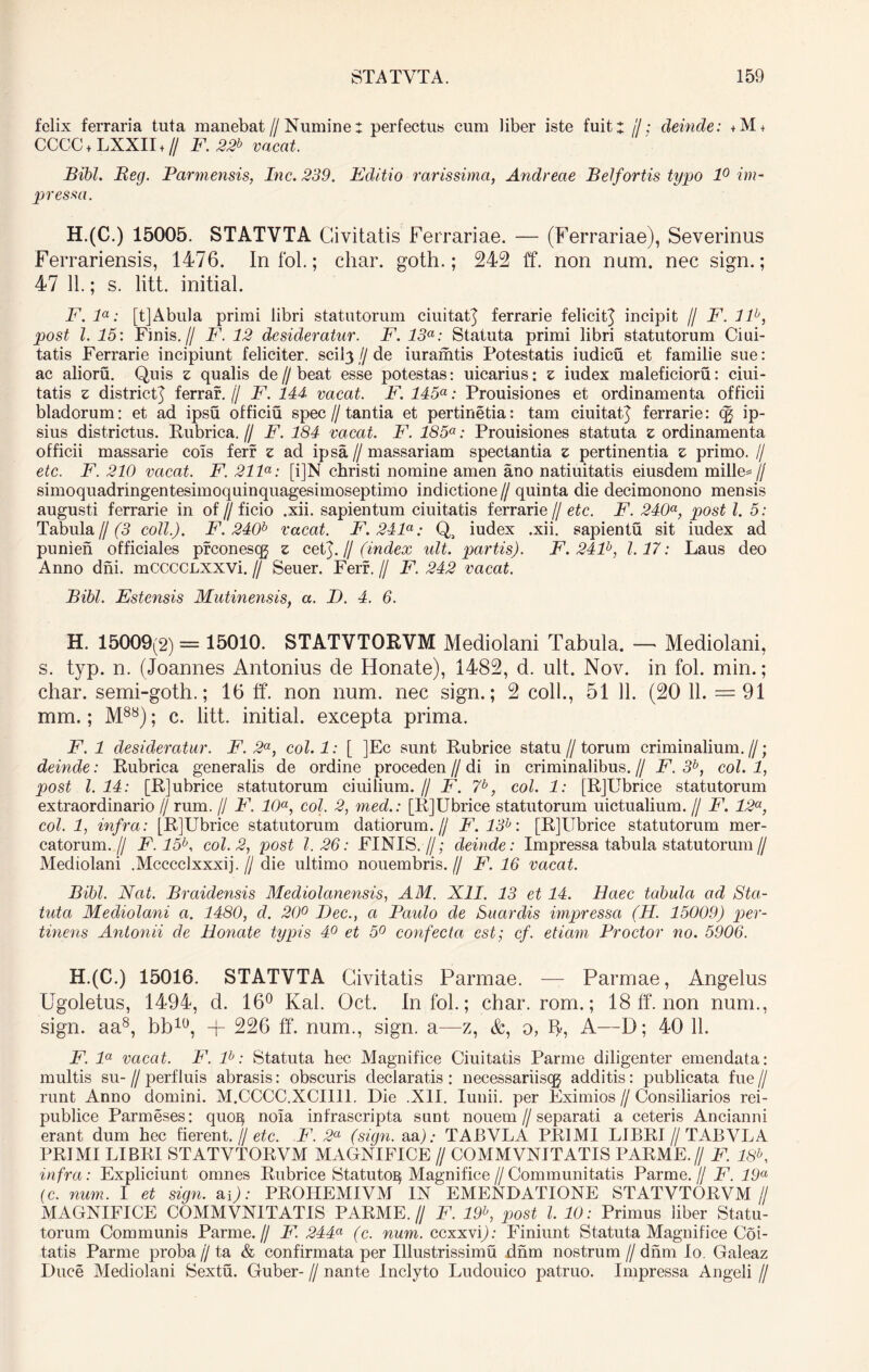 felix ferraria tuta manebat // Numinet perfectus cum liber iste fuitx /7; deinde: +M + CCCC + LXXII + // F. 22b vacat. Bibi. Reg. Parmensis, Inc. 239. Editio rarissima, Andrecie Belfortis typo 1° im- pressa. H.(C.) 15005. STATVTA Civitatis Ferrariae. — (Ferrariae), Severinus Ferrariensis, 1476. In fol.; char. goth.; 242 ff. non num. nec sign.; 47 11.; s. litt. initiat. F.la: [tjAbula primi libri statutorum ciuitatj ferrarie felicit^ incipit // F. llb, post l. 15: Finis.// F. 12 desideratur. F. 13a: Statuta primi libri statutorum Ciui- tatis Ferrarie incipiunt feliciter. scibj//de iuramtis Potestatis iudicu et familie sue: ac alioru. Quis z qualis de // beat esse potestas: uicarius: z iudex maleficioru: ciui- tatis z district^ ferrar. (J F. 144 vacat. F. 145a: Prouisiones et ordinamenta officii bladorum: et ad ipsu officiu spec//tantia et pertinetia: tam ciuitaQ ferrarie: cg ip- sius districtus. Rubrica. // F. 184 vacat. F. 185a: Prouisiones statuta z ordinamenta officii massarie cois ferr z ad ipsa // massariam spectantia z pertinentia z primo. // etc. F. 210 vacat. F. 211a: [i]N christi nomine amen ano natiuitatis eiusdem mille*// simoquadringentesimoquinquagesimoseptimo indictione // quinta die decimonono mensis augusti ferrarie in of//ficio .xii. sapientum ciuitatis ferrarie // etc. F. 240a, post l. 5: Tabula f/(3 coli.). F. 240b vacat. F. 241a: Q, iudex .xii. sapientu sit iudex ad punien officiales prconescg z ceQ. // (index ult. partis). F. 241b, 1.17: Laus deo Anno dni. mCCCCLXXVi. // Seuer. Ferr. // F. 242 vacat. Bibi. Estensis Mutinensis, a. D. 4. 6. H. 15009(2) = 15010. STATVTORVM Mediolani Tabula. — Mediolani, s. typ. n. (Joannes Antonius de Honate), 1482, d. ult. Nov. in fol. min.; char. semi-goth.; 16 ff. non num. nec sign.; 2 coli., 51 11. (20 11. = 91 mm.; M88); c. litt. initial. excepta prima. F. 1 desideratur. F. 2a, col.l: [ ]Ec sunt Rubrice statu//torum criminalium.//; deinde: Rubrica generalis de ordine proceden // di in criminalibus. // F. 3b, coi. 1, post 1.14: [Rjubrice statutorum ciuilium.// F. 7b, coi. 1: [RJUbnce statutorum extraordinario // rum. // F. 10a, coi. 2, med.: [RJUbrice statutorum uictualium. // F. 12a, coi. 1, infra: [RJUbrice statutorum datiorum.// F. 13h: [R]Ubrice statutorum mer- catorum.// F. 15b, coi. 2, post 1.26: FINIS.//; deinde: Impressa tabula statutorum// Mediolani .Mcccclxxxij. // die ultimo nouembris.// F. 16 vacat. Bibi. Nat. Braidensis Mediolanensis, AM. XII. 13 et 14. Haec tabula ad Sta- tuta Mediolani a. 1480, d. 20° Dec., a Paido de Suar dis impressa (H. 15009) per- tinens Antonii cie Honate typis 4° et 5° confecta est; cf. etiam Prodor no. 5906. H.(C.) 15016. STATVTA Civitatis Parmae. — Parmae, Angelus Ugoletus, 1494, d. 16° Kal. Oct. In fol.; char. rom.; 18 ff. non num., sign. aa8, bb10, + 226 ff. num., sign. a—z, &, o, ip A—D; 40 11. F. la vacat. F. lb: Statuta hec Magnifice Ciuitatis Parme diligenter emendata: multis su- // perfluis abrasis: obscuris declaratis : necessariiscg additis: publicata fue // runt Anno domini. M.CCCC.XCII11. Die .XII. Iunii. per Eximios // Consiliarios rei- publice Parmeses: quo^ noia infrascripta sunt nouem//separati a ceteris Ancianni erant dum hec fierent. // etc. F. 2a (sign. aa); TABVLA PRIMI LIBRI // TABVLA PRIMI LIBRI STATVTORVM MAGNIFICE // COMMVNITATIS PARME.// F. 18b, infra: Expliciunt omnes Rubrice Statuto^ Magnifice//Communitatis Parme.// F. 19a (c. num. I et sign. ap; PROITEMIVM IN EMENDATIONE STATVTORVM// MAGNIFICE COMMVNITATIS PARME.// F. 19b, post l. 10: Primus liber Statu- torum Communis Parme.// F. 244a (c. num. ccxxvi); Finiunt Statuta Magnifice Coi- tatis Parme proba jj ta & confirmata per Illustrissimu dnm nostrum // dnm Io. Galeaz Duce Mediolani Sextu. Guber- // nante Inclyto Ludouico patruo. Impressa Angeli //