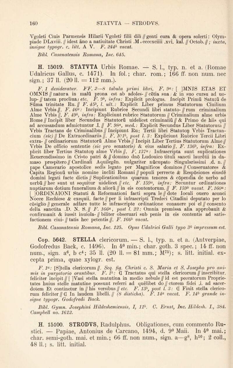 Ygoleti Ciuis Parmensis Hilarii Vgoleti filii dili // genti cura & opera solerti: Olym- piade DLxviii. // idest ano a natiuitate Christi .M + ccccxciiii .xvi. kal. // Octob.//; iuxtci, insigne typogr. c. litt. A V. F. 244b vacat. Bibi. Casanatensis Bomana, Inc. 645. H. 15019. STATVTA Urbis Romae. — S. 1., typ. n. et a. (Romae Udalricus Gallus, c. 1471). In fol.; char. rom.; 166 ff. non num. nec sign.; 37 11. (2011. — 112 mm.). F. 1 desideratur. FF. 2—8 tabula primi libri. F. 9a: [ ]MNJS ETAS ET OMNIS I) natura in malu prona est ab adoles- // cetia sua / & in suo cursu ad uo- lup-//tatem procliua/ etc. F. 9b, infra: Explicit prologus. Incipit Primu Satutu de Suma trinitate Ru. // F. 45b, l. ult.: Explicit Liber primus Statutorum Ciuilium Alme Vrbis //. F. 46a: Incipiunt Rubrice Secundi libri statuto- // rum criminalium Alme Vrbis //. F. 49b, infra: Expliciunt rubrice Statutorum//Criminalium alme urbis Rome f Incipit liber Secundus Statutoru uidelicet criminaliu // & Primo de hiis qui ad accusandum admictuntur .1.// F. 98a, med.: Explicit Secundus Liber Statutorum // Vrbis Tractans de Criminalibus//Incipiunt Ru: Tertii libri Statuto^ Vrbis Tractan- dum (sic) // De Extraordinariis//. F. l()lb, post l. 3: Expliciunt Rubrice Tercii Libri extra- // ordinariorum Statutoru Alme Vrbis // Incipit Liber Tertius Statutorum Alme// Vrbis De officio sententie (sic pro senatorisj & eius salario//. F. 136b, infra: Ex- plicit liber Tertius Statuto^ alme Vrbis//. F. 137a: Infrascripta sunt suplicationes Reuerendissimo in Cristo patri &//domino dno Ludouico tituli sancti lauretii in da- maso prespitero//Cardinali Aquilegen. uulgariter nucupato Singularissimi .d. n.// pape Camerario apostolice sedis legato per Magnificos dominos // Conseruatores & Capita Regionu urbis nomine incliti Romani // populi perrecte & Resposiones eiusde domini legati facte dictis // Suplicationibus quarum tenores & copendia de uerbo ad uerbu//hec sunt ut sequitur uidelicet // etc. F. 159a, infra: Secuntur ordinationes nuptiarum dotium funeralium & alioru//in eis contentorum.// F. 159b vacat. F. 160a: [ ]ORDINAIONI Statuti & Reformationi facti sopra le // dote locali ouero aconci Nocce Rechiese & exequii. facte//per li infrascripti Tredeci Citadini deputato per lo cosiglio // generale adfare tutte le infrascripte ordinatione conauere poi el // consento della sanctita .D. N. S.// F. 166a, post l. 22: Omnia premissa alia approbauit & confirmauit & iussit inuiola- // biliter obseruari sub penis in eis contentis ad satis- factionem ciui- // tatis hec petentis //. F. 166b vacat. Bibi. Casanatensis Bomana, Inc. 125. Opus Udalrici Galli typo 3° impressum est. Cop. 5642. STELLA clericorum. — S. L, typ. n. et a. (Antverpiae, Godofredus Rack, c. 1496). In 4° min.; char. goth. 3 spec.; 14 ff. non num., sign. a6, b c4; 35 11. (20 11. = 81 mm.; M75); s. litt. initial. ex- cepta prima, quae xylogr. est. F.la: [S]tella clericorum//. Seq. ftg. Christi c. S. Maria et S. Josepho pro ani- mis in purgatorio orantibus. F. lb: G Tractatus qui stella clericorum // inscribitur, feliciter incipit // [ ]Vasi stella matutina in medio nebule // id est peccatorum Proprie- tates huius stelle matutine possunt referri ad quelibet do // ctorem fidei .i. ad sacer- dotem Et continetur in // his versibus // etc. F. 13b, post l. 3: G Finit stella clerico- rum feliciter//G In laudem libelli.// (8 disticha). F. 14a vacat. F. 14b grande in- signe typogr. Godofredi Back. Bibi. Gymn. Josephini Hildeshemiensis, I, llb. C. Ernst, Inc. Hildesh. I., 384. Campbell no. 1612. H. 15100. STRODVS, Radulphus. Obligationes, cum commento Ru- stici. — Papiae, Antonius de Garcano, 1494, d. 9° Maii. In 4° mai.; char. semi-goth. mai. et min.; 66 ff. non num., sign. a—g8, h10; 2 coli., 48 11.; s. litt. initial.