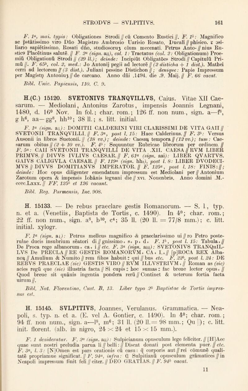 F. 'la, mai. typis: Obligationes Strodi //cu Comento Rustici//. F. lb: Magnifico ac pstatissimo viro Diio Magistro Ambrosio Uarisio Rosato. Ducali//phisico. z osi- liario sapietissimo. Rosati diio. studiosorum oium mecenati. Petrus Anto- // nius Ru- stic9 Placetinus salute. // F 2a (sign. au), coi. 1: Tractatus (coi. 2: Obligationum) Proe- miu Obligationu Strodi// (29 11.); deinde: Incipiut Obligatoes Strodi//Capitulu Pri- mu //. F. 65b, coi. 2, med.: Jo Antonij pegii ad lectore // (2 disticha -f- 1 dist.). Mathei cerri ad lectorem y/3 dist.). Juliani pessine Distichon//; denique: Papie Impressum per Magist^ Antonium // de carcano. Anno dni .1494. die .9. Maij. jj F. 66 vacat. Bibi. Unie. Papiensis, 110. C. 9. H.(C.) 15120. SVETONIVS TRANQVILLVS, Caius. Vitae XII Cae- sarum. — Mediolani, Antonius Zarotus, impensis Joannis Legnani, 1480, d. 16° Nov. In fol.; char. rom.; 126 ff. non nurn., sign. a—f8, gh6, aa—gg8, hh10; 38 11.; s. litt. initial. F. F (sign. ap); DOMITII CALDERINI VIRI CLARISSIMI DE VITA GAII// SVETONII TRANQVILLI. // F.3«, post 1.15: Haec Calderinus. // F.3b: Versus Ausonii in libros Suetonii.// (18 vv.); deinde: Caesa 13 tempora// (12vv.); tum: Cae- sarum obitus f/ (2 -f 10 vv.). F. 4b: Sequuntur Rubricae librorum per ordinem.// F. 5«; CAII SVETONII TRANQVILLI DE VITA .XII. CAESA // RVM LIBER PRIMVS. // DIVVS IVLIVS CAESAR.// F. 61a (sign. aai); LIBER QVARTVS. GAIVS CALIGVLA CAESAR.// F. 119« (sign. hh3;, post l. 8: LIBER DVODECI- MVS// DIVVS DOMITIANVS IMPERATOR. // F. 125a, post 1.18: FINIS://; deinde: Hoc opus diligenter emendatum impressum est Mediolani per//Antonium Zarotum opera & impensis Iohanis legnani die // xvi. Nouenbris. Anno domini .M.- cccc.Lxxx. II FF. 125b et 126 vacant. Bibi. Beg. Parmensis, Inc. 908. H. 15133. — De rebus praeclare gestis Romanorum. — S. 1, typ. n. et a. (Venetiis, Baptista de Tortis, c. 1490). In 4°; char. rom.; 22 ff. non num., sign. a8, b10, c4; 35 11. (20 11. = 77/8 mm.); c. litt. initial. xylogr. P\ la (sign. aQ: Petrus melleus magnifico & praeclarissimo ui f) ro Petro poste- rulae ducis insubrium seatori di//gnissimo + s+ p+ d+ F. lb, post l. 15: Tabula+// De Proca rege albariorum + ca+ i H etc. F. 3a (sign. aiip; SVETONIVS TRANQuIL- LVS De PRECLA//RE GESTIS ROMANORVM + CA+ I. +// [pjROCA REX Alba- no^ /I Amulium & Numito // rem filios habuit t qui // bus etc. F. 22b, post l. 24: DE REBVS PRAECLAE (sic) GESTIS VIRO // RVM ILLVSTRIVM + // Roman as (sic) acies regu que (sic) illustria facta//Si cupis: hoc sumas: fac breue lector opus+ // Quod breue sit quauis ingentia pondera reru // Continet & ueterum fortia facta uirum //. Bibi. Nat. Florentina, Gust. B, 13. Liber typo 2° Baptistae de Tortis impres- sus est. H. 15145. SVLPITIVS, Joannes, Verulanus. Grammatica. — Nea- poli, s. typ. n. et a. (E. vel A. Gontier, c. 1490). In 4°; char. rom.; 94 ff. non num., sign. a—l8, m6; 31 11. (20 11.= 98 mm.; Qu ||); c. litt. init, florent, (alb. in nigro, 24x24 et 15x15 mm.). F. 1 desideratur. F. 2a (sign. a;i) : Sulpicianum opusculum lege feliciter. // [HIAec quae sunt nostri preludia parua li // belli: )\ Discat donati post elementa puer. // etc. F. 3«, l. 3: [N]Omen est pars orationis cu casu: q corporis aut//rei comune quali- tate propriamue significat. // F. 94a, infra: Q Sulpitianu opusculum gramatices // in Neapoli impressum finit feli//citer.//DEO GRATIAS. // F. 94b vacat. 11