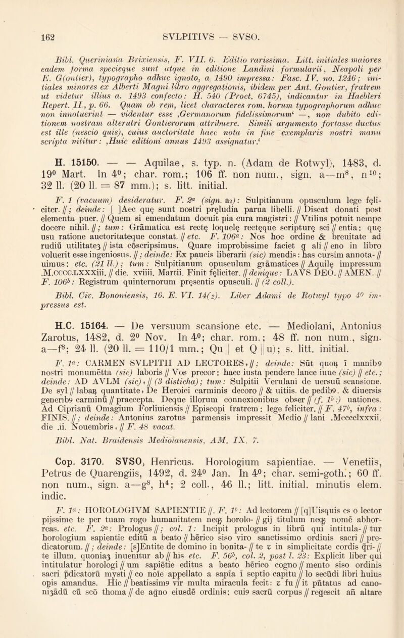 Bibi. Queriniana Brixiensis, F. VII. 6. Editio rarissima. Litt. initiales maiores eadem forma specieque sunt atque in editione Landini formularii, Neapoli per E. G(ontier), typographo adhuc ignoto, a 1490 impressa: Fasc. IV. no. 1246; ini- tiales minores ex Alberti Magni libro aggregationis, ibidem per Ant. Gontier, fratrem ut videtur illius a. 1493 confecto: H. 540 (Proct. 6745), indicantur in Haebleri Pepert. II., p. 66. Quam ob repi, licet characteres rom. horum typographorum adhuc non innotuerint — videntur esse ,Germanorum fidelissimorum‘ —, non dubito edi- tionem nostram alterutri Gontierorum attribuere. Simili argumento fortasse ductus est ille (nescio quis), cuius auctoritate haec nota in fine exemplaris nostri manu scripta nititur: ,Huic editioni annus 1493 assignaturi H. 15150. — — Aquilae, s. typ. n. (Adam de Rotwyl), 1483, d. 19° Mart. In 4°; char. rom.; 106 ff. non nam., sign. a—m8, n10; 32 11. (20 11. — 87 mm.); s. litt. initial. F. 1 (vacuum) desideratur. F.2a (sign. a*2): Sulpitianum opusculum lege feli- citer. f; deinde: [ ]Aec quq sunt nostri prqludia parua libelli.//Discat donati post elementa puer. // Quem si emendatum docuit pia cura magistri: // Vtilius potuit nempe docere nihil.//; tum: Gramatica est rect§ loquelq rect^que scripturq sci//entia: quq usn ratione auctoritateque constat. // etc. F. 106a: Nos hoc ordine & breuitate ad rudiu utilitate3 // ista coscripsimus. Quare improbissime faciet g ali // eno in libro voluerit esse ingeniosus. //; deinde: Ex paucis liberarii (sic) mendis: has cursim annota- // uimus: etc. (2111.); tum: Sulpitianum opusculum giamatices//Aquilq impressum .M.CCCC.LXXXiii.//die. xviiii. Martii. Finit fqlieiter. // denique: LAVS DEO.//AMEN. // F. 106b: Registrum quinternorum prqsentis opusculi.// (2 coli.). Bibi. Civ. Bononiensis, 16. E. VI. 14(2). Liber Adami de Botivyl typo 4° im- pressus est. H.C. 15164. — De versuum scansione etc. — Mediolani, Antonius Zarotus, 1482, d. 2° Nov. In 4°; char. rom.; 48 ff. non num., sign. a—f8; 24 11. (20 11. — 110/1 mm.; Qu|[ et Q |j u); s. litt. initial. F. F: CARMEN SVLPIT1I AD LECTORES*//; deinde: Sut quoi} i manib9 nostri monumetta (sic) laboris // Vos precor: haec iusta pendere lance iuue (sic) // etc.; deinde: AD AVLM (sic) + // (3 disticha); tum: Sulpitii Verulani de uersuu scansione. De svl f laba^ quantitate + De Heroici carminis decoro // & uitiis. de pedib9. & diuersis genenb9 carminu // praecepta. Deque illorum connexionibus obser // (f. lb:) uationes. Ad Ciprianu Omagium Forliuiensis // Episcopi fratrem : lege feliciter. // F. 47b, infra : FINIS.//; deinde: Antonius zarotus parmensis impressit Medio//lani .Meccclxxxii. die .ii. Nouembris + // F. 48 vacat. Bibi. Nat. Braidensis Mediolanensis, AM. IX. 7. Cop. 3170. SVSO, Henricus. Horologium sapientiae. — Venetiis, Petrus de Quarengiis, 1492, d. 24° Jan. In 4°; char. semi-goth.; 60 ff. non num., sign. a—g8, h4; 2 coli, 46 11.; litt. initial. minutis elem. indic. . 1 F. F: HOROLOGIVM SAPIENTIE //. F. lb: Ad lectorem // [q]Uisquis es 0 lector pijssime te per tuam rogo humanitatem necg horolo- // gij titulum neqj nome abhor- reas. etc. F. 2a: Prologus//; coi. 1: Incipit prologus in libru qui intitula-//tur horologium sapientie editu a beato (j herico siso viro sanctissimo ordinis sacri f/ pre- dicatorum. //; deinde: [s]Entite de domino in bonita- // te z in simplicitate cordis qri- // te illum. quonia3 inuenitur ab//his etc. F. 56b, coi. 2, post l. 23: Explicit liber qui intitulatur horologi // um sapietie editus a beato herico cogno // mento siso ordinis sacri pdicatoru mysti // co noie appellato a sapia I septio capitu // lo secudi libri huius opis amandus. Hic//beatissim9 vir multa miracula fecit: z fu//it pntatus ad cano- nQadu cu sco thoma // de agno eiusde ordinis: cui9 sacru corpus//regescit an altare
