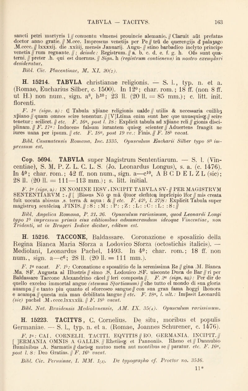 sancti petri martyris i // conuentu vlmensi prouincie alemanie. // Claruit aut prefatus doctor anno gratie. // M.ccc. Impressus venetijs per Pe // tru de querengijs d palayago .M .cccc. II lxxxxij. die .xxiiij. mensis Januarij. Augu- // stino barbadico inclyto principe venetia//rum regnante.//; deinde: Registrum.//a. b. c. d. e. f. g. h. Oes sunt qua- terni. // preter .h. qui est duernus. // Sign. h (registrum contienens) in nostro exemplari desideratur. Bibi. Civ. Placentinae, M. XI. 20(2). H. 15214. TABVLA christianae religionis. — S. 1., typ. n. et a. (Romae, Eucharius Silber, c. 1500). In 12°; char. rom.; 18 ff. (non 8 ff. ut H.) non num., sign. a8, b10; 23 11. (20 11. = 85 mm.); c. litt. init, florenti. F. la (sign. a): Q Tabula xpiane religionis ualde// utilis & necessaria cuilib3 xpiano // quam omnes scire tenentur. // [VJLtima enim sunt hec que unusquiscg//scire tenetur : scilicet. // etc. F. 16a, post l. 18: Explicit tabula ad xpiane reli // gionis disci- plinam. // F. 17a: Inducens falsum iurantem quisqj scienter // Aduertens frangit ne iures uana per ipsum. // etc. F. 18°, post 19 vv.: Finis. jj F. 18b vacat. Bibi. Casanatensis Romana, Inc. 1335. Opusculum Eucharii Silber typo 8° im- pressum est. Cop. 5694. TABVLA super Magistrum Sententiarum. — S. 1. (Vin- centiae), S. M. P. Z. L. G. L. S. (Jo. Leonardus Longus), s. a. (c. 1476). In 4°; char. rom.; 42 ff. non num., sign. a—c10, ABCDELZL (sic); 28 11. (20 11. — 111—113 mm.); s. litt. initial. F. P (sign. a) : IN NOMINE IESV + INCIPIT TABVLA SV- // PER MAGISTRVM SENTENTIARVM : + //[ JBissus No q> ma qtuor elemto^ inpricipio ifor//mis creata fuit uocata abissus .s. terra & aqua : & // etc. F. 42b, l. 27/8: Explicit Tabula super magistruy sentecia^ .FINIS. // : S : : M : : P: : Z: : L : : C : : L: : S : // Bibi. Angelica Romana, P. 21. 26. Opusculum rarissimum, quod Leonardi Longi typo 1° impressum primis eius editionibus adnumerandum ideoque Vincentiae, non Tridenti, ut in Brugeri Indice dicitur, editum est. H. 15216. TACCONE, Baldassare. Goronazione e sposalizio della Regina Bianca Maria Sforza a Lodovico Sforza (octostichis italicis). — Mediolani, Leonardus Pachel, 1493. In 4°; char. rom.; 18 ff. non num., sign. a—c6; 28 11. (20 11. = 111 mm.). F. la vacat. F. lb: Coronatione e sposalitio de la serenissima Re // gina M. Bianca .Ma. SF. Augusta al Illustris // simo .S. Lodouico .SF. uisconte Duca de Bar // ri per Baldassare Taccone Alexandrino cacel//leri composta//. F. 2a (sign.au): Per dir de quello excelso immortal angue (stemma Sfortianum) // che tutto el mondo di sua gloria auampa // e tanto piu quanto el sforcesco sangue // con sua gran fama hoggi lhonora e acampa//questa mia man debilitata langue // etc. F. 18a, l.ult.: Impssit Leonardu (sic) pachel .M tcccc.lxxxxiii. // F. 18b vacat. Bibi. Nat. Braidensis Mediolanensis, AM. IX. 35(4). Opusculum rarissimum. H. 15223. TACITVS, G. Gornelius. De situ, moribus et populis Germaniae. — S. L, typ. n. et a. (Romae, Joannes Schurener, c. 1476). F. P: CAI. CORNELII. TACITI. EQVITIS//RO. GERMANIA. INCIPIT.// [ JERMANIA OMNIS A GALLIS. // Rhetiisqj et Pannoniis. Rheno et//Dannubio fluminibus .A. Sarmatis//daciscg mutuo metu aut montibus se // paratur, etc. F. 16a, post l. 8: Deo Gratias. // F. 16b vacat. Bibi. Civ. Perusinae, I. MM. l(j). Pe typographo cf. Prodor no. 3516. 11*