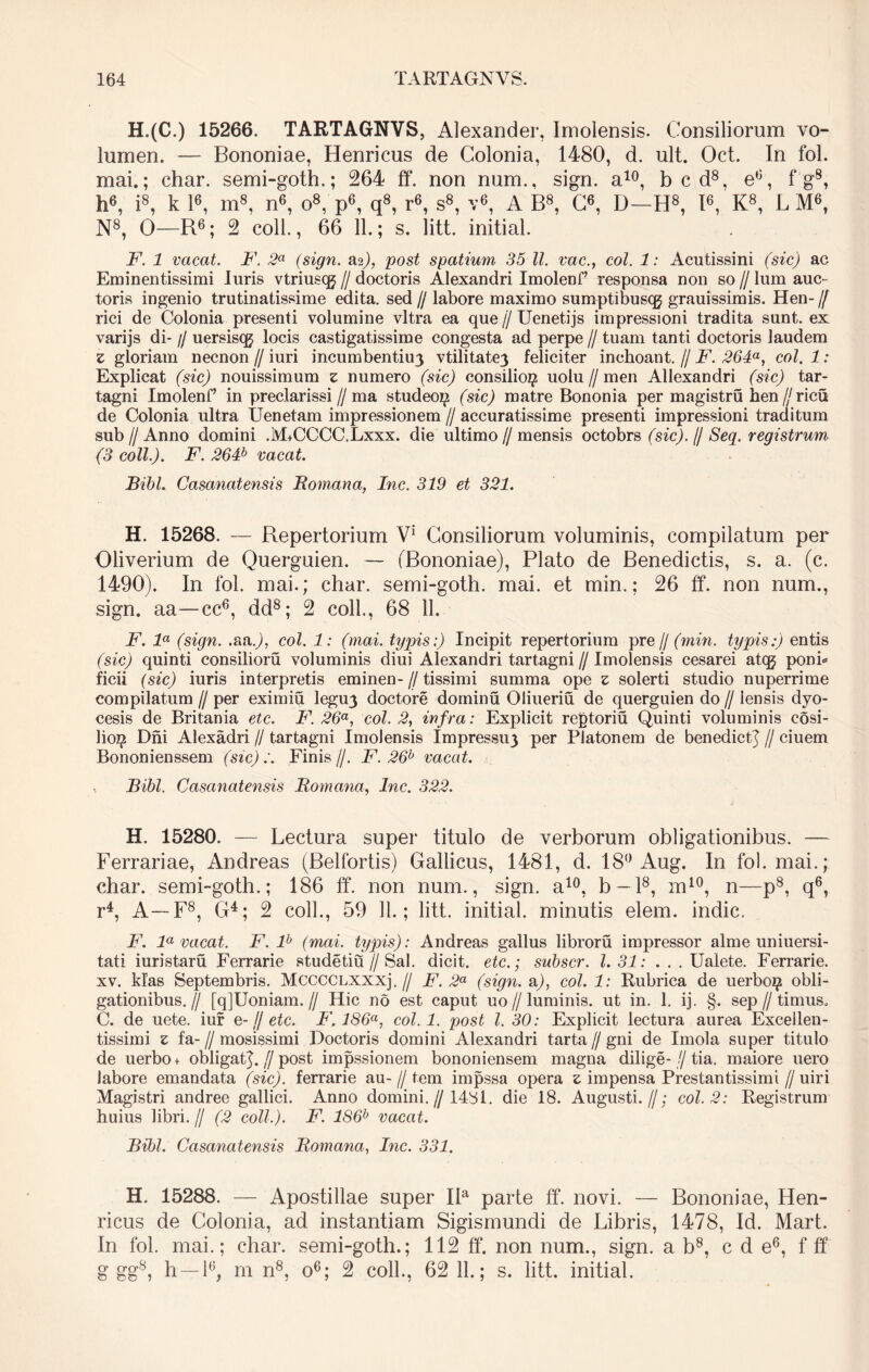 H.(C.) 15266. TARTAGNVS, Alexander, Imolensis. Consiliorum vo- lumen. — Bononiae, Henricus de Colonia, 1480, d. ult. Oct. In fol. mai.; char. semi-goth.; 264 ff. non num., sign. a10, b c d8, e6, f g8, h6, i8, k l6, m8, n6, o8, p6, q8, r6, s8, v6, A B8, C6, D—H8, I6, K8, L M6, N8, O—R6; 2 coli., 66 11.; s. litt. initial. F. 1 vacat. F. 2a (sign. &%), post spatium 35 11. vae., coi. 1: Acutissini (sic) ac Eminentissimi luris vtriusqg // doctoris Alexandri Imolenf’ responsa non so // lum auc- toris ingenio trutinatissime edita, sed // labore maximo sumptibusqg grauissimis. Hen- // rici de Colonia presenti volumine vitra ea que // Uenetijs impressioni tradita sunt, ex varijs di- // uersiscg locis castigatissime congesta ad perpe // tuam tanti doctoris laudem z gloriam necnon // iuri incumbentiu3 vtilitate3 feliciter inchoant. // F. 264a, coi. 1: Explicat (sic) nonissimum z numero (sic) consilio# uolu // men Allexandri (sic) tar- tagni Imolenf in preclarissi//ma studeo# (sic) matre Bononia per magistru hen [j ricu de Colonia ultra Uenetam impressionem // accuratissime presenti impressioni traditum sub//Anno domini .M+CCCC.Lxxx. die ultimo//mensis octobrs (sic). // Seq. registrum (3 coli.). F. 264b vacat. Bibi. Casanatensis Romana, Inc. 319 et 321. H. 15268. — Repertorium V1 Consiliorum voluminis, compilatum per Oliverium de Querguien. — (Bononiae), Plato de Benedictis, s. a. (c. 1490). In fol. mai.; char. semi-goth. mai. et min.; 26 ff. non num., sign. aa—cc6, dd8; 2 coli., 68 11. F. la (sign. .aaj, coi. 1: (mai. typis;) Incipit repertorium pre j/ (min. typis:) entis (sic) quinti consilioru voluminis diui Alexandri tartagni // Imolensis cesarei ateg poni* ficii (sic) iuris interpretis eminen- // tissimi summa ope z solerti studio nuperrime compilatum // per eximiu legu3 doctore dominu Oliueriu de querguien do // iensis dyo- cesis de Britania etc. F. 26a, coi. 2, infra: Explicit reptoriu Quinti voluminis cosi- lio# Dni Alexadri // tartagni Imolensis Impressu3 per Platonem de benedictj // ciuem Bononienssem (sic):. Finis//. F. 26b vacat. Bibi. Casanatensis Romana, Inc. 322. H. 15280. — Lectura super titulo de verborum obligationibus. — Ferrariae, Andreas (Belfortis) Gallicus, 1481, d. 18° Aug. In fol. mai.; char. semi-goth.; 186 ff. non num., sign. a10, b —l8, m10, n—p8, q6, r4, A—-F8, G4; 2 coli., 59 11.; litt. initial. minutis elem. indic. F. la vacat. F. lb (mai. typis); Andreas gallus libroru impressor alme uniuersi- tati iuristaru Ferrarie studetiu//Sal. dicit, etc.; subscr. 1.31: . . . Ualete. Ferrarie, xv. klas Septembris. McccCLXXXj.// F. 2a (sign. &), coi. 1: Rubrica de uerbo# obli- gationibus.// [qjUoniam. // Hic no est caput uo//luminis, ut in. 1. ij. §. sep//timus. C. de uete. iuf e-j/ etc. F. 186a, coi. 1. post l. 30: Explicit lectura aurea Excellen- tissimi z fa- // mosissimi Doctoris domini Alexandri tarta // gni de Imola super titulo de uerbo + obligat^, [j post impssionem bononiensem magna dilige- // tia. maiore uero labore emandata (sic), ferrarie au- // tem impssa opera z impensa Prestantissimi // uiri Magistri andree gallici. Anno domini. // 14S1. die 18. Augusti.//; coi. 2: Registrum huius libri. // (2 coli.). F. lS6b vacat. Bibi. Casanatensis Romana, Inc. 331. H. 15288. — Apostillae super Ila parte ff. novi. — Bononiae, Hen- ricus de Colonia, ad instantiam Sigismundi de Libris, 1478, Id. Mart. In fol. mai.; char. semi-goth.; 112 ff. non num., sign. ab8, c d e6, f ff g gg8, h —i6, m n8, o6; 2 coli., 62 11.; s. litt. initial.