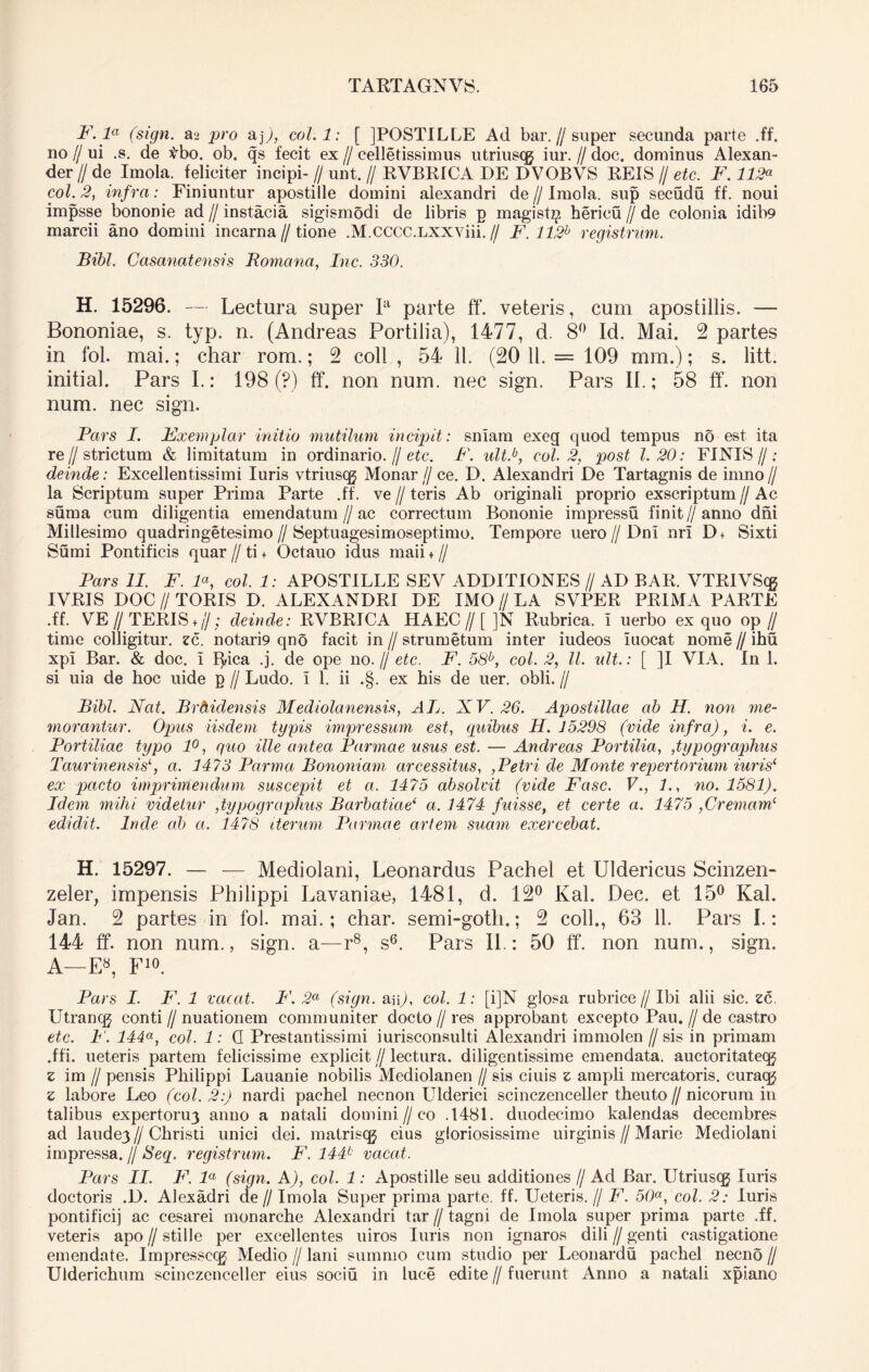 F. la (sign. a-2 pro &]), coi. 1: [ JPOSTILLE Ad bar.//super secunda parte .ff. no // ui .s. de tbo. ob. qs fecit ex // celletissimus utriuscg iur. // doc. dominus Alexan- der I/ de Imola. feliciter incipi- // unt. // RVBRICA DE DVOBVS REIS // etc. F. 112« coi. 2, infra: Finiuntur apostille domini alexandri de // Imola. sup secudu ff. noui impsse bononie ad//instacia sigismodi de libris g magist^ hericu // de colonia idib9 marcii ano domini incarna//tione .M.CCCC.LXXViii. // F. 112b registnim. Bibi. Casanat ensis Romana, Inc. 330. H. 15296. — Lectura super Ia parte ff. veteris, cum apostillis. — Bononiae, s. typ. n. (Andreas Portilia), 1477, d. 8° Id. Mai. 2 partes in fol. mai.; char rom.; 2 coli , 54 11. (20 11.= 109 mm.); s. litt. initial. Pars I.: 198 (?) ff*. non num. nec sign. Pars II.; 58 ff*. non num. nec sign. Pars I. Exemplar initio mutilum incipit: snlam exeg quod tempus no est ita re//strictum & limitatum in ordinario. // etc. F. ult.b, coi. 2, post 1.20: FINIS//- deinde: Excellentissimi luris vtriuscg Monar// ce. D. Alexandri De Tartagnis de imno// la Scriptum super Prima Parte .ff. ve // teris Ab originali proprio exscriptum // Ac sum a cum diligentia emendatum//ac correctum Bononie impressu finit//anno dni Millesimo quadringetesimo // Septuagesimoseptimo. Tempore uero//Dni nri D+ Sixti Sumi Pontificis quar // ti + Octauo idus maii + // Pars II. F. F, coi. 1: APOSTILLE SEV ADDITIONES // AD BAR. VTRlVS(g IVRIS DOC // TORIS D. ALEXANDRI DE IMO // LA SVPER PRIMA PARTE .ff. VE// TERIS ♦,/; deinde: RVBRICA HAEC//[ ]N Rubrica, i uerbo ex quo op // time colligitur, zc. notari9 qno facit in // strumetum inter iudeos iuocat nome // ihu xpl Bar. & doc. i ffiica .j. de ope no.// etc. F. 58b, coi. 2, ll. idt.: [ ]I VIA. In 1. si uia de hoc uide g // Ludo, i 1. ii .§. ex his de uer. obii. // Bibi. Nat. Brdidensis Mediolanensis, AL. XV. 26. Apostillae ab H. non me- morantur. Opus iisdem typis impressum est, quibus H. 15298 (vide infra), i. e. Portiliae typo 1°, quo ille antea Parmae usus est. — Andreas Portilia, ,typographus Taurinensisa. 1473 Parma Bononiam arcessitus, ,Petri de Monte repertorium iuris1 ex pacto imprimendum suscepit et a. 1475 absolvit (vide Fasc. V1., no. 1581). Idem mihi videtur ,typographus Barbatiae‘ a. 1474 fuisse, et certe a. 1475 ,Crema.m!- edidit. Inde ab a. 1478 iterum Parmae artem suam exercebat. H. 15297. — — Mediolani, Leonardus Pachel et Uldericus Scinzen- zeler, impensis Philippi Lavaniae, 1481, d. 12° Kal. Dec. et 15° Kal. Jan. 2 partes in fol. mai.; char. semi-goth.; 2 coli., 63 11. Pars I.: 144 ff*. non num., sign. a—r8, s6. Pars II: 50 ff*. non num., sign. A—E8, F10. Pars I. F. 1 vacat. F. 2a (sign. aip, coi. 1: [i]N glosa rubrice//Ibi alii sic. zc. Utrancg conti // nuationem communiter docto // res approbant excepto Pau. // de castro etc. F. 144a, coi. 1: Q Prestantissimi iurisconsulti Alexandri immolen // sis in primam .ffi. ueteris partem felicissime explicit//lectura, diligentissime emendata, auctoritatecg z im // pensis Philippi Lauanie nobilis Mediolanen // sis ciuis z ampli mercatoris, curaqj z labore Leo (coi. 2:) nardi pachel necnon LTlderici scinczenceller theuto//nicorum in talibus expertoru3 anno a natali domini. //co .1481. duodecimo kalendas decembres ad laude3//Christi unici dei. matrisqg cius gloriosissime uirginis // Marie Mediolani impressa. // Seq. registrum. F. 144b vacat. Pars II. F. la (sign. A), coi. 1: Apostille seu additiones // Ad Bar. Utriuscg luris doctoris .D. Alexadri de // Imola Super prima parte, ff. Ueteris. // F. 50a, coi. 2: luris pontificij ac cesarei monarche Alexandri tar // tagni de Imola super prima parte .ff. veteris apo // stille per excellentes uiros luris non ignaros dili // genti castigatione emendate. Impresseqj Medio // lani summo cum studio per Leonardu pachel necno // Ulderichum scinczenceller eius sociu in luce edite // fuerunt Anno a natali xpiano
