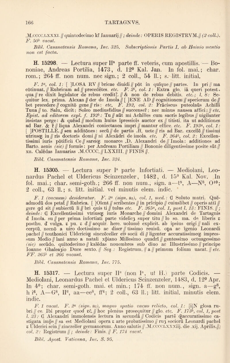 .M.CCCC.lxxxi. //quintodecimo kT lanuarij //; deinde: OPERIS REGISTRVM.// (2 coli.). F. 50b vacat. Bibi. Gasanatensis Romana, Inc. 325. Subscriptionis Fartis I. ab Hainio mentio non est facta. H. 15298. — Lectura super IIa parte ff. veteris, cum apostillis. — Bo- noniae, Andreas Portilia, 1473, d. 12° Kal. Jan. In fol. mai.; char. rom.; 264 ff. non num. necsign.; 2 coli., 54 11.; s. litt. initial. F. la, coi. 1: [ ]LOSA RV // bricae diuidi // pot in quique // partes. In pri // ma cotinuat.//Rubricam ad//precedetes. etc. F. 2b, coi. 1: Extra gJo. ia queri potest + qua//re dixit legislator de rebus credit^.//& non de rebus debitis, etc.; l. 8: Se- quitur lex. prima. Alexan // der de Imola // [ ]ENE AD // cognitionem // specierum de // bet precedere//cognito gene//ris: etc. F. 192, coi. 2: Fraciscus puteolaus Achilli Tuua H to. Salu. dicit: Soleo mediusfidius // succense?: nec minus nausea affici: // etc. Epist. ad editorem expl. f. 192h: Tu//aut mi Achilles cum sacris legibus//uigil an ter insistas perge: & quead // modum huius Ipressiois auctor ex // titisti. ita ut additiones ad Bar. & r // liqua Alexandri coniectanea impri // mantur effice, etc. F. 193a, coi. 1: [ JPOSTILLE.//seu additones: secu//de partis .ff. uete//ris ad Bar. excelle//tissimi utriuscg iu//ris doctoris domi//ni Alexadri de imola. etc. F. 264b, coi. 2: Excellen- tissimi iuris potificii Ce // sareicg monarce .D. Alexandri de // Imola: additiones ad Barto. aenis (sic) lj formis: per Andream Portiliam // Bononie diligentissime posite sut // xn. Caledas Ianuarias .M.CCCC. //LXXIII. // FINIS //. Bibi. Gasanatensis Romana, Inc. 324. H. 15305. — Lectura super Ia parte Infortiati. — Mediolani, Leo- nardus Pachel et Uldericus Scinzenzeler, 1482, d. 15° Kal. Nov. In fol. mai.; char. semi-goth.; 266 ff. non num., sign. a—t8, A—N8, O10; 2 coli., 63 11.; s. litt. initial. vel minutis elem. indic. F. 1 (vacuum) desideratur. F. 2a (sign. &%), coi. 1, med.: G Soluto matri. Que- admodu dos petat // Rubrica. [ ]Olent // scribentes // in prlcipio // cuiuslibet // operis attl // gere gd sit // subiectu li // bri quis ti // tulus etc. F. 265a, coi. 1, post l. 13: FINIS. //; deinde: G Excellentissimi vtriuscg iuris Monarche//domini Alexandri de Tartagnis d Imola. su // per prima infortiati parte videlic3 super titu // lo so. ma. de liberis z posthu. d’ vulga, z pu. z d // acquir. here, uolume explicit. ab ipsius origi // nali ex- cerptu. necno a uiro doctissimo ac diser // tissimo reuisu. opa ac Igenio Leonardi pachel // teuthonici Uldericiqj sinczeceller ei9 socii di jj ligenter accuratissimecg impres- sum Medio I/ lani anno a natali xpiano Millesimo quadri // gentessimo octuagessimo (sic) secudo. qultodecimo//kaledas nouembres sub diuo ac Illustrissimo//principe Ioanne Ghalea3io Duce sexto. // Seq.: Registrum. // a // primum folium uacat. // etc. FF. 265b et 266 vacant. Bibi. Gasanatensis Romana, Inc. 775. H. 15317. — Lectura super IIa (non Ia, ut H.) parte Codicis. — Mediolani, Leonardus Pachel et Uldericus Scinzenzeler, 1483, d. 12° Apr. In 4°; char. semi-goth. mai. et min.; 174 ff. non num., sign. a—g8, hi6, A—G8, II6, aa—ee8, ff4; 2 coli., 63 11.; litt. initial. minutis elem. indic. F. 1 vacat. F. 2a (sign. su), magno spatio vacuo relicto, coi. 1: [iJN glosa ru- bri // ce. Ibi propter quod zc.//hoc plenius prosequitur//glo. etc. F. 173b, coi. 1, post l. 23: G Alexandri immolensis lectura in secunda // Codicis parte (^accuratissime ca- stigata imps f sa est Mediolani opera z arte probatissimo jj ru3 socioru Leonardi pachel z Ulderici scin // zinczeller germanorum. Anno salutis // .M.CCCCLXXXiij. die .xij. Aprilis.//; coi. 2: Registrum//; deinde: Finis. // F. 174 vacat. Bibi. Apost. Vaticana, Inc. S. 95.