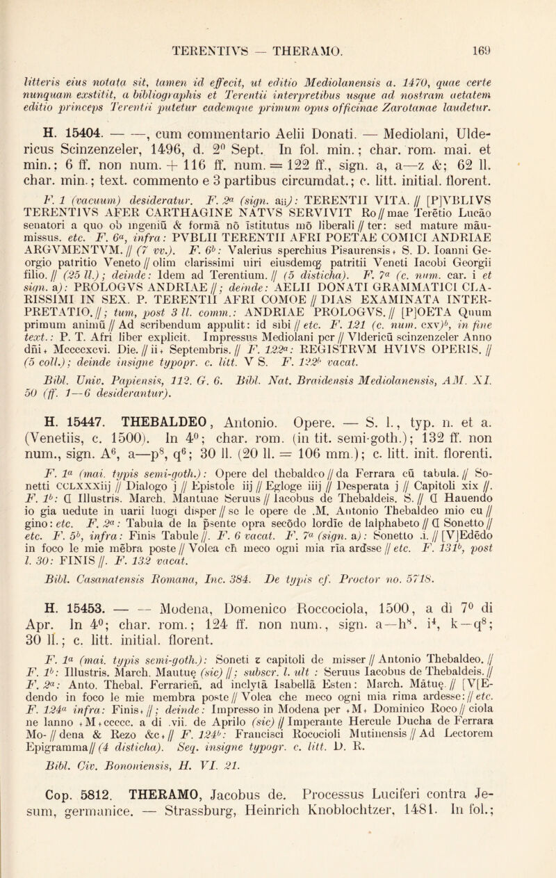 litteris eius notata sit, tamen id effecit, ut editio Mediolanensis a. 1470, quae certe nunquam exstitit, a bibliographis et Terentii interpretibus usque ad nostram aetatem editio princeps Terentii putetur cadcmque primum opus officinae Zarotanae laudetur. H. 15404. , cum commentario Aelii Donati. — Mediolani, Ulde- ricus Scinzenzeler, 1496, d. 2° Sept. In fol. min.; char. rom. mai. et min.; 6 ff. non num. + 116 ff. num. = 122 ff., sign. a, a—z &; 62 11. char. min.; text. commento e 3 partibus circumdat.; c. litt. initial. florent. F. 1 (vacuum) desideratur. F. 2* (sign. ai \): TERENTII VITA.// [P]VBLIVS TERENTI VS AFER CARTHAGINE NATVS SERVIVIT Ro//mae Teretio Lucao senatori a quo ob ingeniu & forma no Istitutus mo liberali//ter: sed mature mau- missus. etc. F. 6«, infra: PVBLII TERENTII AFRI POETAE COMICI ANDRIAE ARGVMENTVM. // (7 vv.). F. 6b: Valerius sperchius Pisaurensis* S. D. Ioanni Ge- orgio patritio Veneto //olim clarissimi uiri eiusdemcg patritii Veneti Iacobi Georgii filio.// (25 11.); deinde: Idem ad Terentium.// (5 disticha). F. 7a (c. num. car. i et sign. a): PROLOG VS ANDRIAE//; deinde: AELII DONATI GRAMMATICI CLA- RISSIMI IN SEX. P. TERENTII AFRI COMOE // DIAS EXAMINATA INTER- PRETATIO.//; tum, post 3 11. comm.: ANDRIAE PROLOGVS.// [PjOETA Quum primum animu//Ad scribendum appulit: id sibi // etc. F'. 121 (c. num. cxv)b, in fine text.: P. T. Afri liber explicit. Impressus Mediolani per // Vldericu scinzenzeler Anno dni+ Mccccxcvi. Die.//ii + Septembris.// F. 122REGISTRVM HVIVS OPERIS.// (5 coli.); deinde insigne typopr. c. litt. V S. F. 122b vacat. Bibi. Univ. Papiensis, 112. G. 6. Bibi. Nat. Braidensis Mediolanensis, AM. XI. 50 (ff. 1—6 desiderantur). H. 15447. THEBALDEO, Antonio. Opere. — S. 1., typ. n. et a. (Venetiis, c. 1500). In 4°; char. rom. (in tit. semi-goth.); 132 ff. non num., sign. A6, a—p8, q6; 30 11. (20 11. = 106 mm ); c. litt. init, florenti. F. la (mai. typis semi-gotli.): Opero dei thebaldco//da Ferrara cu tabula.// So- netti CCLXXXiij J/ Dialogo j // Epistole iij // Egloge iiij // Desperata j // Capitoli xix //. F. lb: Q Illustris. March. Mantuae Seruus // lacobus de Tbebaldeis. S.// Q Hauendo io gia uedute in uarii luogi disper // se le opere de .M. Antonio Thebaldeo mio cu // gvao: etc. F. 2a: Tabula de la psente opra secodo lordie de laiphabeto//Q Sonetto// etc. F. 5b, infra: Finis Tabule//. F. 6 vacat. F. 7a (sign. u): Sonetto .i.//[VjEdedo in foco le mie mebra poste//Volea ch meco ogni mia ria ardssc // etc. F. 131b, post l. 30: FINIS f. F. 132 vacat. Bibi. Casanatensis Bomana, Inc. 384. De typis cf. Prodor no. 5718. H. 15453. — — Modena, Domenico Roccociola, 1500, a di 7° di Apr. In 4°; char. rom.; 124 ff. non num., sign. a—h8. i4, k — q8; 30 11.; c. litt. initial. florent. F. la (mai. typis semi-gotli.): Soneti z capitoli de misser // Antonio Thebaldeo.// F. lb: Illustris. March. Mautu§ (sic) //; subscr. I. ult : Seruus lacobus de Thebaldeis.// F.2a: Anto. Thebal. Ferrarien. ad inclyta Isabella Est-en: March. Matu§.// [V[E- dendo in foco le mie membra poste//Volea che meco ogni mia rima ardesse:// etc. F. 124a infra: Finis*//; deinde: Impresso in Modena per +M+ Dominico Roco//ciola ne lanno +M + ccccc. a di .vii. de Aprilo (sic) // Imperante Hercule Ducha de Ferrara Mo- // dena & Rezo &c*// F.124b: Francisci Rococioli Mutinensis//Ad Lectorem Epigramma// (4 disticha). Seq. insigne typogr. c. litt. D. R. Bibi. Civ. Bononiensis, H. VI. 21. Cop. 5812. THERAMO, Jacobus de. Processus Luciferi contra Je- sum, germanice. — Strassburg, Heinrich Knoblochtzer, 1481. In fol.;