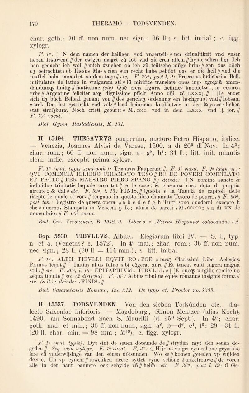 char. goth.; 70 ff. non nurn. nec sign.; 36 11.; s. litt. initial.; c. figg. xylogr. F. la: [ ]N dem namen der heiligen vnd vnzerteiB // ten driualtikeit vnd vnser lieben frauwenn//der ewigen maget zu lob vnd zu eren allem//hymelschen her Ich ban gedacht ich woll // mich tsuchen ob ich zu teutsche muge brim // gen das buch d3 betracbtet / ob Ihesus Ma= // rien sun recht habe gehobt das er die hell // vnd die teuffel habe beraubet an dem tage// etc. F. 70a, post l. 9: Processus iudiciarius Bell, intitulatus de latino in wulgarem sti // lu mirifice translat9 opus in<p egregiu omen- dandumcg finitcg//fautissime (sic) Que ereis figuris heinric9 knoblotzer / in cesarea vrbe I/ Argentine feliciter atcg dignissime pficit Anno dni. zc. Lxxxj. // [ ] Ie endet sich cQ buch Belleal genant von // des gericht3 ordenung ein hochgrunt vnd // lobsam werck Das hat getruckt vnd voB // lend heinricus knoblotzer in der keysser = lichen stat strof3burg. Noch cristi geburtt// M.cccc. vnd in dem .lxxx. vnd .j. jor.// F. 70h vacat. Bibi. Gymn. Bastadiensis, K. 131. H. 15494. THESAVRVS pauperum, auctore Petro Hispano, italice. — Venezia, Joannes Alvisi da Varese, 1500, a di 20° di Nov. In 4°; char. rom.; 60 ff. non num., sign. a—g8, h4; 31 11.; litt. init, minutis elem. indic, excepta prima xylogr. F. la (mai. typis semi-goth.): Tesaurus Pauperum //. F. lb vacat. F. 2a (sign. aip : QVI COMINCIA ILLIBBO CHI AMATO TESO // RO DE POYERI COMPILATO ET FACTO//PER MAESTRO PIERO SPANO. //; deinde: [I]N nomine sancte & indiuidue trinitatis laquale creo tut // te !e cose: & ciascuna cosa doto di propria uirtute: & dal j/etc. F. 59a, l. 15: FINIS.//Questa e la Tauola de capitoli delle ricepte le quale si con* // tengano in questo libro chiamato Tesoro de poueri + // F. 60a, post tab.: Registro de questa opera rfabcdefgh Tutti sono quaderni excepto h che//duerno+ Stampata in Venecia p Io: aluisi de uaresi + M + CCCCCt //a di xx de nouembrio + // F. 60° vacat. Bibi. Civ. Veronensis, B. 1948. 2. Liber s. v. ,Petrus Hispanus1 collocandus est. Cop. 5830. TIBVLLVS, Albius. Elegiarum libri IV. — S. L, typ. n. et a. (Venetiis? c. 1472). In 4° mai.; char. rom.; 36 ff. non num. nec sign.; 28 11. (20 11. = 114 mm.); s. litt. initial. F. la: ALBII TIBVLLI EQVIT RO + POE- jj taeqj Clarissimi Liber Aelegiaz^ Primus icipit // [ JIuitias alius fuluo sibi cogerat auro // Et teneat culti iugera magna soli + II etc. F. 36«, l. 19: EPITAPHIVM* TIBVLLI + // [ ]E quoqj uirgilio comite no aequa tibulle // etc. (2 disticha). F. 36h: Albius tibuilus eques romanus insignis forma// etc. (8 11.); deinde: +FINIS + // Bibi. Casanatensis liomana, Inc. 212. De typis cf. Prodor no. 1355. H. 15537. TODSVENDEN. Von den sieben Todsunden etc., dia- lecto Saxoniae inferioris. — Magdeburg, Simon Mentzer (alias Koch), 1490, am Sonnabend nach S. Mauritii (d. 25° Sept.). In 4°; char. goth. mai. et min,; 36 ff. non num., sign. a8, b—d6, e4, (6; 29—31 11. (20 11. char. min. = 98 mm.; M49); c. figg. xylogr. F. la (mai. typis): Dyt sint de seuen dotsunde de//stryden myt den seuen do- geden //. Seq. icon xylogr. F. lb vacat. F. 2a: Q Hijr na volget eyn schone geystlike Iere vn vnderwijsinge van den souen dotsunden. Wo se//komen gereden vp wijlden deerte. Uh vp eyn em // iuweliken deere syttet evne schone Junkcfrouwe // de voren alie in der hant bannere. ock schylde vn//helm. etc. F. 36a, post 1.19: Q Ge-