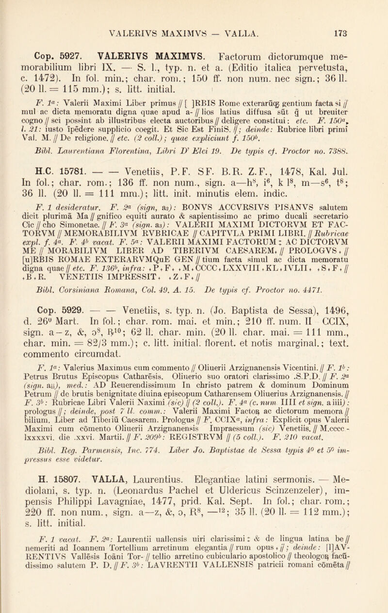 Cop. 5927. VALERIVS MAXIMVS. Factorum dictorumque me- morabilium libri IX. — S. L, typ. n. et a. (Editio italica pervetusta, c. 1472). In fol. min.; char. rom.; 150 ff. non num. nec sign.; 3611. (20 11.= 115 mm.); s. litt. initial. i F. la: Valerii Maximi Liber primus // [ ]RBIS Rome cxterarucg gentium facta si //' mul ac dicta memoratu digna quae apud a- // lios latius diffusa sut g ut breuiter cogno//sci possint ab illustribus electa auctoribus// deligere constitui: etc. F. 150°> l. 21: iusto ipedere supplicio coegit. Et Sic Est FiniS.//; deinde: Rubrice libri primi Vai. M. // De religione, jj etc. (2 coli.); quae expliciunt f. 150b. Bibi. Laurentiana Florentina, Libri D' Fici 19. De typis cf. Prodor no. 7388. H.C. 15781. Venetiis, P. F. SF. B.R. Z.F., 1478, Kal. Jul. In fol.; char. rom.; 136 ff. non num., sign. a—h8, i6, k l8, m—s6, t8; 36 11. (20 11. = 111 mm.); litt. init, minutis elem. indic. F. 1 desideratur. F. 2* (sign, a2j: BONVS ACCVRSIVS PISANVS salutem dicit plurima Ma // gnifico equiti aurato sapientissimo ac primo ducali secretario Cic // cho Si monetae. // F. 3a (sign. as): VALERII MAXIMI DICTORVM ET FAC- TORVM // MEMORABILIVM RVBRICAE //CAPITVLA PRIMI LIBRI. // Rubricae expl. f. F. F. F vacat F. 5«; VALERII MAXIMI FACTORUM: AC DICTORVM ME // MORABILIVM LIBER AD TIBERIVM CAESAREM, // PROLOGVS ♦ // [u]RBIS ROMAE EXTERARVMQuE GEN // tium facta simul ac dicta memoratu digna qua e//etc. F. 136b, infra: ,P,F, , M, CCCC, LXXVIII ,KL,IVLII, ,S,F,// + B + R. VENETIIS IMPRESSIT, ,Z,F,// Bibi. Corsiniana Bomana, Coi. 49. A. 15. De typis cf. Prodor no. 4471. Cop. 5929. — — Venetiis, s. typ. n. (Jo. Baptista de Sessa), 1496, d. 26° Mart. In fol.; char. rom. mai. et min.; 210 ff. num. II GGIX, sign. a—z, &, o8, ff10; 62 11. char. min. (20 11. char. mai. = 111 mm., char. min. = 82/3 mm.); c. litt. initial. florent, et notis marginal.; text. commento circumdat. F. la: Valerius Maximus cum commento // Oliuerii Arzignanensis Vicentini.// F. lb: Petrus Brutus Episcopus Catharesis. Oliuerio feuo oratori clarissimo .S.P.D. // F. 2a (sign. an), med.: AD Reuerendissimum In christo patrem & dominum Dominum Petrum // de brutis benignitate diuina episcopum Catharensem Oliuerius Arzignanensis. // F. 3b: Rubricae Libri Valerii Naximi (sic) // (2 coli.). F. 4a (c. num IIII et sign. aiiip ; prologus//; deinde, post 7 11. comm.: Valerii Maximi Facto^ ac dictorum memora// bilium. Liber ad Tibeiiu Caesarem. Prologus Jj F. CCIX«, infra: Explicit opus Valerii Maximi cum comento Oliuerii Arzignanensis Impraessum (sic) Venetiis. // M.cccc- Ixxxxvi. die .xxvi. Martii. // F. 209b: REGISTRVM fj (5 coli.). F. 210 vacat. Bibi. Beg. Parmensis, Inc. ?74. Liber Jo. Baptistae de Sessa typis 4° et 5° im- pressus esse videtur. H. 15807. VALLA, Laurentius. Elegantiae latini sermonis. — Me- diolani, s. typ. n. (Leonardus Pachel et Uldericus Scinzenzeler), im- pensis Philippi Lavagniae, 1477, prid. Kal. Sept. In fol.; char. rom.; 220 ff. non num., sign. a—z, &, o, R8, —12; 35 11. (20 11. = 112 mm.); s. litt. initial. F. 1 vacat. F.2a: Laurentii uallensis uiri clarissimi j & de lingua latina be // nemeriti ad Ioannem Tortellium arretinum elegantia // rum opus + jj; deinde: il]AV- RENTIVS Vallesis Ioani Tor- // tellio arretino cubiculario apostolico// theologo^ facu- dissimo salutem P. D.//F. 3b: LAVRENTIJ VALLENSIS patricii romani cometa//