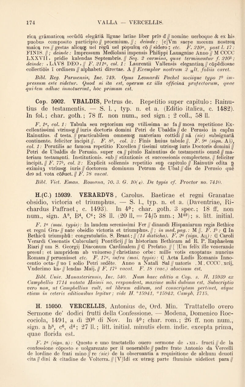 riog gramaticoE} secudu elegatia liguae latiae liber pri9 d’ // nomine uerboqoe & ex his puobus composito participio// proemium.//; deinde: [c]Vm saepe meeum nostrog maio^ res//gestas alioi^qj nel regu uel populo^ co// sidero: etc. F. 210a, posti. 17: FINIS. I/; deinde: Impressum Mediolani impensis Philippi Lauagniae Anno // M CCCC LXXVII + pridie kalendas Septembris.// Seq. 2 carmina, quae terminantur f. 210b; deinde: +LAVS DEO + // F. 21 la, coi. 1: Laurentii Vallensis elegantia^//copediosae •collectiois i ordinem//alphabeti directae. A // Exemplar nostrum 2 ult. foliis caret. Bibi. Beg. Parmensis, Inc. 749. Opus Leonardi Pachel sociique typo 1° im- pressum este videtur. Quod si ita est, operum ex illa officina profectorum, quae quidem adhuc innotuerint, hoc primum est. Cop. 5902. VBALDIS, Petrus de. Repetitio super capitulo: Rainu- tius de testamentis. — S. 1. , typ. n. et a. (Editio italica, c. 1482). In fol.; char. goth.; 78 ff. non num., sed sign.; 2 coli., 58 11. F, la, coi. 1: Tabula seu reptorium sup vtilissima ac fa // mosa repetitione Ex- cellentissimi vtriuscg // iuris doctoris domini Petri de Ubaldis // de Perusio in caplm Rainutius. d testa.//practicabilem omnemcg materiam cottidi//na (sic) subsignata ■continente, feliciter incipit//. F. 8b, coi. 2: Finis huius tabuie//. F. 9a (sign. Ai/), coi. 1: Perutilis ac famosa repetitio Excellen // tissimi utriuscg iuris Doctoris domini // Petri de Ubaldis de Perusio. super ca // pitulo Rainutius de testamentis omne // ma- teriam testamenti. Institutionis, sub//stitutionis et successionis complectens.//feliciter incipit. // F. 77b, coi. 2: Explicit sollennis repetitio sup capitulo// Rainuti9 edita p cximiu3 vtriuscg iuris // doctorem dominum Petrum de Ubal // dis de Perusio que de9 ad vota cofuet. // F. 78 vacat. Bibi. Viet. Ernan. (Romana, 70.3. G. 10(4). De typis cf. Prodor no. 7410. H.(C.) 15939. VERARDVS, Carolus. Baeticae et regni Granatae obsidio, victoria et triumphus. — S. 1., typ. n. et a. (Daventriae, Ri- chardus Paffraet, c. 1493). In 4°; char. goth. 3 spec.; 18 ff. non num., sign. A8, B4, Cd; 38 11. (20 11. — 74/5 mm.; M49); s. litt. initial. F. la (mai. typis): In laudem serenissimi Fer // dinandi Hispaniarum regis Bethice et regni Gra= // nate obsidio victoria et triumphus.//; in med.pag.: M//. F. lb: Q In Bethicu triumphu : congratulatio. S. Brant:/j (14 disticha). F. 2a (sign. Aip : Q Caroli Verardi Cesenatis Cubiculari] Pontificij // in historiam Bethicam ad R. P. Raphaelem Riari // um S. Georgij Diaconum Cardinalem // Q Prefatio. // [ ]Um felix ille venerande presul: et iarapridem ab vniuerso//christiano orbe: mille votis exoptatus nuncius Romam//peruenisset etc. F. 17a, infra (mai. typis): Q Acta Ludis Romanis Inno- centio octa* // uo i solio Petri sedete. Anno a Natali Sal//uatoris . M . CCCC. xcij. Vndecimo ka=//lendas Maij. // F. 17b vacat. F. 18 (vac.) abscisum est. Bibi. Univ. Monasteriensis, Inc. 540. Num haec editio a Cop. s. H. 15939 ex Campbellio 1714 notata FLainii no. respondeat, maxime mihi dubium est. Subscriptio vero non, ut Campbellius vult, ad librum editum, sed conscriptum pertinet, atque etiam in ceteris editionibus legitur; vide H. *15941, *15942, Campb. 1715. H. 15950. VERCELLIS, Antonius de, Ord. Min. Trattatello overo Sermone de’ dodici frutti della Confessione. — Modena, Domenico Roc- cociola, 1491, a di 20° di Nov. In 4°; char. rom.; 26 ff. non num., sign. a b8, c6, d4; 27 11.; litt. initial. minutis elem. indic, excepta prima, quae florida est. F. la (sign. a): Questo e uno tractatello ouero sermone de + xn + fructi // de la confessione coposto e uolgarezato per ii uenerabile//padre frate Antonio da Vercelli de lordine de frati mino // re (sic) de la obseruantia a requisitione de alchum deuoti cita // di ni & citadine de Volterra. // [V]Idi ex utracg parte fluminis uidelicet para//