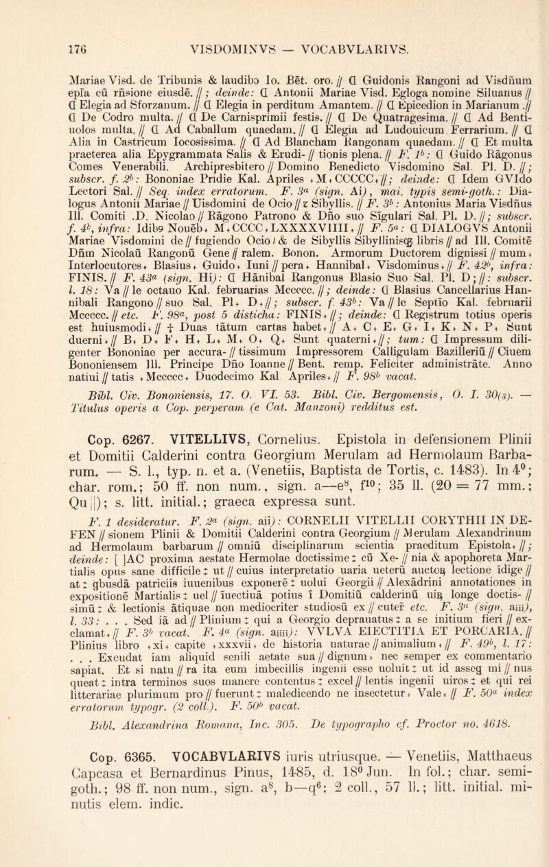 Mariae Visd. de Tribunis & laudibo lo. Bet. oro.// G Guidonis Rangoni ad Visdhum epl’a cu rasione eiusde.//; deinde: G Antonii Mariae Yisd. Egloga nomine Siluanus// G Elegia ad Sforzanum. // G Elegia in perditum Amantem. // G Epicedion in Marianum .// G De Codro multa. // G De Carnisprimii festis. // Q De Quatragesima. // G Ad Benti- uolos multa.// G Ad Caballum quaedam.// G Elegia ad Ludouicum Ferrarium.// G Alia in Castricum Iocosissima. // G Ad Blancham Rangonam quaedam. // G Et multa praeterea alia Epygrammata Salis & Erudi- // tionis plena. // F. lb: G Guido Ragonus Comes Venerabili. Archipresbitero//Domino Benedicto Visdomino Sal. Pl. D. //; subscr. f. 2b: Bononiae Pridie Kal. Apriles + M + CCCCC*//; deinde: G Idem GVIdo Lectori Sal.// Seq. index erratorum. F. 3a (sign. A\), mai. typis semi-goth.: Dia- logus Antonii Mariae // Uisdomini de Ocio // z Sibyllis. // F. 3b: Antonius Maria Visdnus 111. Comiti .D. Nicolao//Ragono Patrono & Dno suo Sigulari Sal. Pl. D.//; subscr. f. #, infra: Idibo Noueb* M*CCCC*LXXXXVIIIIt// F. 5«: G DIALOGVS Antonii Mariae Visdomini de // fugiendo Ocio / & de Sibyllis Sibvlliniscg libris // ad 111. Comite Dnm Nicolau Rangonu Gene//ralem. Bonon. Armorum Ductorem dignissi // mum* Interlocutores * Blasius* Guido + Iuni//pera + Hannibal + Visdominus + // F. 42b, infra: FINIS.// F. 43a (sign. Hi); G Hanibal Rangonus Blasio Suo Sal. Pl. D;//; subscr. I. 18: Ya//le octauo Kal. februarias Mccccc.//; deinde: G Blasius Cancellarius Han- nibali Rangono//suo Sal. P1+ D + //; subscr. f,43b: Va//le Septio Kal. februarii Mccccc. // etc. F. 98a, post 5 disticha: FINIS*//; deinde: G Registrum totius operis est huiusmodi*// f Duas tatum cartas habet*// A* C+ E* G* I* K+ N+ P+ Sunt duerni*// B+ D* F* H+ L+ M+ O* Q+ Sunt quaterni*//; tum: G Impressum dili- genter Bononiae per accura-//tissimum Impressorem Calliguiam Bazilleriu//Ciuem Bononiensem 111. Principe Dno Ioanne//Bent. remp. Feliciter administrate. Anno natiui//tatis + Mccccc* Duodecimo Kal Apriles*// F. 98h vacat. Bibi. Civ. Bononiensis, 17. 0. VI. 53. Bibi. Civ. Bergomensis, 0. I. 30(3). — Titulus operis a Cop. perperam (e Gat. Manzoni) redditus est. Cop. 6267. VITELLIVS, Cornelius. Epistola in defensionem Plinii et Domitii Calderini contra Georgium Merulam ad Hermolaum Barba- rum. — S. 1., typ. n. et a. (Venetiis, Baptista de Tortis, c. 1483). In 4°; char. rom.; 50 tf. non num., sign. a—e8, f10; 35 11. (20 = 77 mm.; Qu !|); s. litt. initial.; graeca expressa sunt. F. 1 desideratur. F. 2a (sign. aii): CORNELII VITELLII CORTTHII IN DE- FEN//sionem Plinii & Domitii Calderini contra Georgium//iVJerulam Alexandrinum ad Hermolaum barbarum//omniu disciplinarum scientia praeditum Epistola*//; deinde: [ ]AC proxima aestate Hermolae doctissime: cu Xe-//nia & apophoreta Mar- tialis opus sane difficile : ut // cuius interpretatio uaria ueteru aucto^ lectione Idige // at: gbusda patriciis iuuenibus exponere : uolui Georgii // Alexadrini annotationes in expositione Martialis: uel // lueetiua potius i Domitiu calderinu ui^ longe doctis- // simu: & lectionis atiquae non mediocriter studiosu ex // cuter etc. F. 3a (sign. aiii), 1.33: . . . Sed ia ad//Plinium: qui a Georgio deprauatus: a se initium fieri//ex- clamat*// F. 3b vacat. F. 4a (sign. amp: VVLVA EIECTITIA ET PORCARIA.// Plinius libro +xi+ capite +xxxvii* de historia naturae // animalium + // F. 49b, 1.17: . . . Excudat iam aliquid senili aetate sua//dignum* nec semper ex commentario sapiat. Et si natu//ra ita eum imbecillis ingenii esse uoluit: ut id asseg mi//nus queat: intra terminos suos manere contentus : excel // lentis ingenii uiros : et qui rei litterariae plurimum pro//fuerunt: maledicendo ne insectetur* Vale*// F. 50a index erratorum typogr. (2 coli). F. 50b vacat. IFbl. Alexandrina Romana, Inc. 305. De typographo cf. Prodor no. 4618. Cop. 6365. VOCABVLARIVS iuris utriusque. — Venetiis, Matthaeus Gapcasa et Bernardinus Pinus, 1485, d. 18°Jun. Infol.; char. semi- goth.; 98 ff. non num., sign. a8, b—q6; 2 coli., 57 II.; litt. initial. mi- nutis elem. indic.