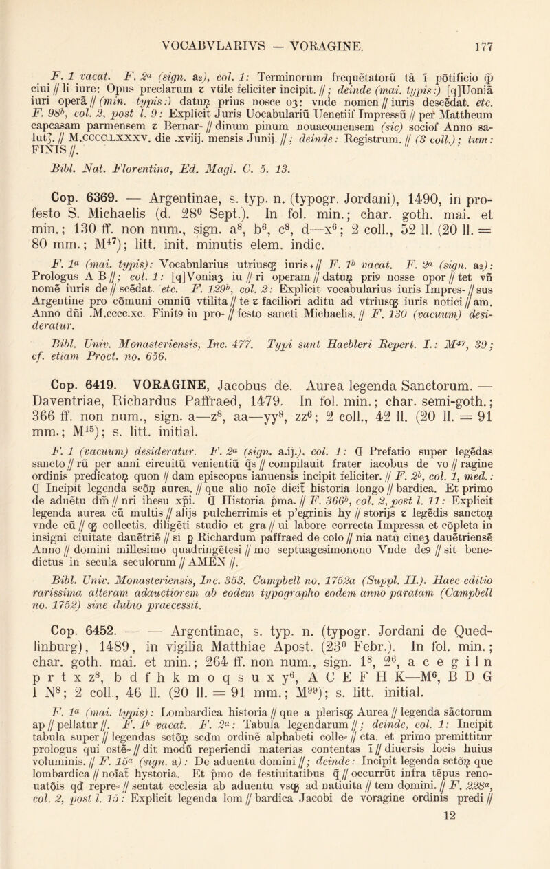 F. 1 vacat. F. 2a (sign. 2li), coi. 1: Terminorum frequetatoiu ta i potificio (p ciui // li iure: Opus preciarum z vtile feliciter incipit.//; deinde (mai. typis:) [qjUonia iuri opera// (min. typis:) datu$ prius nosce 03: vnde nomen//iuris descedat. etc. F. 98b, coi. 2, pjost l. 9: Explicit Juris Uocabulariu Uenetiif Impressu // per Mattheum capcasam parmensem z Bernar- // dinum pinum nouacomensem (sic) sociof Anno sa- luR. /I M.CCCC.LXXXV. die .xviij. mensis Junij. //; deinde: Registrum. // (3 coli.); tum: FINIS f/. Bibi. Nat. Florentina, Fd. Magi. C. 5. 13. Cop. 6369. — Argentinae, s. typ. n. (typogr. Jordani), 1490, in pro- festo S. Michaelis (d. 28° Sept.). In fol. min.; char. goth. mai. et min.; 130 ff. non num., sign. a8, b6, c8, d—x6; 2 coli., 52 11. (20 11. = 80 mm.; M47); litt. init, minutis elem. indic. F. la (mai. typis): Vocabularius utriuscg iuris+ // F. lb vacat. F. 2a (sign. 2^): Prologus AB//; col.l: [qjVonia) iu//ri operam // datu^ pri9 nosse opor//tet vn nome iuris de // scedat. etc. F. 129b, coi. 2: Explicit vocabularius iuris Impres-//sus Argentine pro comuni omniu vtilita // te z faciliori aditu ad vtriuscg iuris notici//am. Anno dni .M.cccc.xc. Finit9 iu pro-//festo sancti Michaelis.// F. 130 (vacuum) desi- deratur. Bibi. Univ. Monasteriensis, hic. 477. Typi sunt Haebleri Bepert. I.: M47, 39; cf. etiam Proct. no. 656. Cop. 6419. VORAGINE, Jacobus de. Aurea legenda Sanctorum. —- Daventriae, Richardus Paffraed, 1479. In fol. min.; char. semi-goth.; 366 ff. non num., sign. a—z8, aa—yy8, zz6; 2 coli., 42 11. (20 11. = 91 mm.; M15); s. litt. initial. F. 1 (vacuum) desideratur. F. 2a (sign. a.ij.J, coi. 1: G Prefatio super legedas sancto /I ru per anni circuitu venientiu qs // compilauit frater iacobus de vo // ragine ordinis predicatoi^ quon // dam episcopus ianuensis incipit feliciter. // F. 2b, coi. 1, med.: 0 Incipit legenda sc6$ aurea. // que alio noie dicif historia longo // bardica. Et primo de aduetu dm // nri ihesu xpi. G Historia pma. // F. 366b, coi. 2, post l. 11: Explicit legenda aurea cu multis // alijs pulcherrimis et p’egrinis hy // storijs z legedis sancto^ vnde cu // cq collectis, diligeti studio et gra // ui labore correcta Impressa et copleta in insigni ciuitate dauetrie // si g Richardum paffraed de colo // nia natu ciue3 dauetriense Anno // domini millesimo quadringetesi // mo septuagesimonono Vnde de9 // sit bene- dictus in secu’.a seculorum // AMEN //. Bibi. Univ. Monasteriensis, Inc. 353. Campbell no. 1752a (Suppi. II.). Haec editio rarissima alteram cidauctiorem ab eodem typographo eodem anno paratam (Campbell no. 1752) sine dubio praecessit. Cop. 6452. — — Argentinae, s. typ. n. (typogr. Jordani de Qued- linburg), 1489, in vigilia Matthiae Apost. (23° Febr.). In fol. min.; char. goth. mai. et min.; 264 ff. non num., sign. I8, 26, a c e g i 1 n prtxz8, bdfhkmoqsuxy6, ACEFH K—M6, B D G 1 N8; 2 coli., 46 11. (20 11. = 91 mm.; M9y); s. litt. initial. F. la (mai. typis): Lombardica historia// que a pleriscg Aurea//legenda sactorum ap//pellatur//. F. lb vacat. F. 2a: Tabula legendarum//; deinde, coi. 1: Incipit tabula super//legendas sctoJ? scd’m ordine alphabeti colle* // cta. et primo premittitur prologus qui oste* // dit modu reperiendi materias contentas i // diuersis locis huius voluminis. // F. 15a (sign. a/ : De aduentu domini //; deinde: Incipit legenda scto^ que lombardica // noiaf hystoria. Et pmo de festiuitatibus q // occurrut infra tepus reno- uatois qd repre* // sentat ecclesia ab aduentu vsqj ad natiuita // tem domini. // F. 228a, coi. 2, post l. 15: Explicit legenda lom // bardica Jacobi de voragine ordinis predi // 12