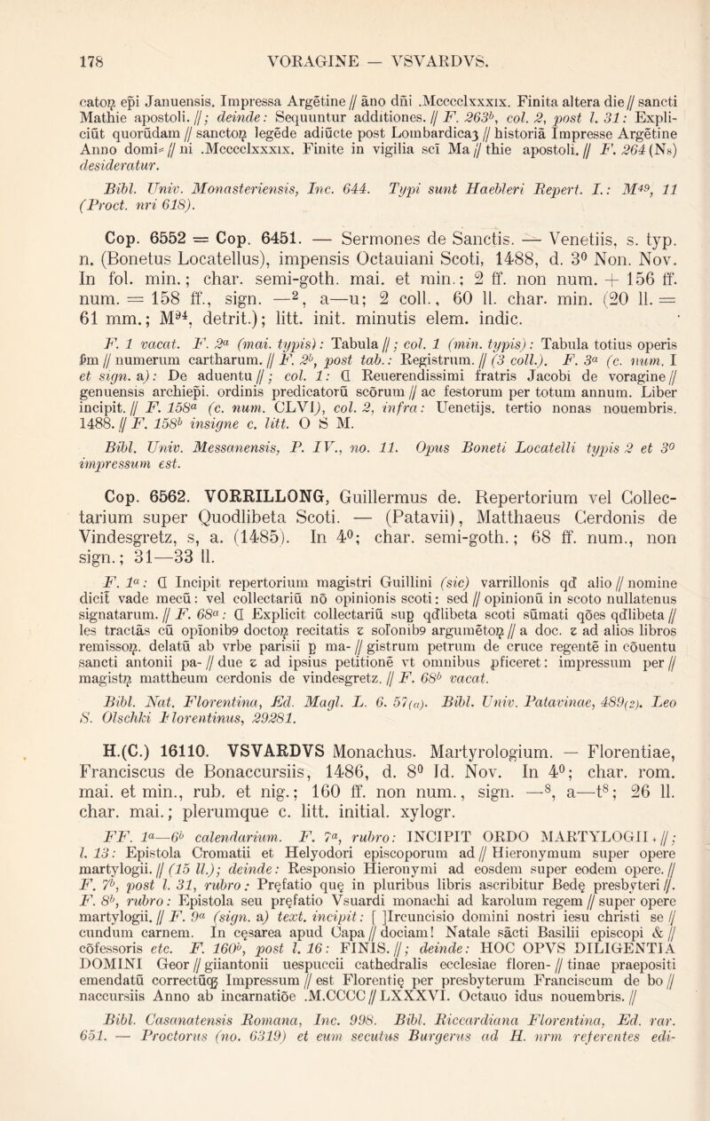 catoi^ epi Januensis. Impressa Argetine // ano dhi .Mcccclxxxix. Finita altera die // sancti Mathie apostoli.//; deinde: Sequuntur additiones. // F. 263b, coi. 2, post l. 31: Expli- cuit quorudam // sancto^ legede adiucte post Lombardicay // historia Impresse Argetine Anno domL // ni .Mcccclxxxix. Finite in vigilia sci Ma // thie apostoli. // F. 264 (Ns) desideratur. Bibi. Univ. Monasteriensis, Inc. 644. Typi sunt Haebleri Bepert. I.: M49, 11 (Proct. nri 618). Cop. 6552 = Cop. 6451. — Sermones de Sanctis. — Venetiis, s. typ. n. (Bonetus Locatellus), impensis Octauiani Scoti, 1488, d. 3° Non. Nov. In fol. min.; char. semi-goth. mai. et min.; 2 ff*. non num. + 156 ff. num. = 158 ff., sign. —2, a—u; 2 coli., 60 11. char. min. (20 11.= 61 mm.; M94, detrit.); litt. init, minutis elem. indic. F. 1 vacat. F. 2a (mai. typis): Tabula//; coi. 1 (min. typis): Tabula totius operis £m // numerum cartharum. // F. 2b, post tab.: Registrum.// (3 coli.). F. 3a (c. num. I et sign. aj: De aduentu //; coi. 1: 0. Reuerendissimi fratris Jacobi de voragine // genuensis archiepi. ordinis predicatoru scorum // ac festorum per totum annum. Liber incipit.// F. 158a (c. num. CLV1J, coi. 2, infra: Uenetijs. tertio nonas nouembris. 1488. f/ F. 158h insigne c. litt. O S M. Bibi. Univ. Messanensis, P. IV., no. 11. Opus Boneti Locatelli typis 2 et 3° impressum est. Cop. 6562. VQRRILLONG, Guillermus de. Repertorium vel Collec- tarium super Quodlibeta Scoti. — (Patavii), Matthaeus Cerdonis de Vindesgretz, s, a. (1485). In 4°; char. semi-goth.; 68 ff. num., non sign.; 31—33 11. F.la: G Incipit repertorium magistri Guillini (sic) varrillonis qd’ alio // nomine dicit vade mecu: vel collectariu no opinionis scoti: sed//opinionu in scoto nullatenus signatarum. // F. 68a: G Explicit collectariu sup qdlibeta scoti sumati qoes qdlibeta // les tractas cu opIonib9 doctoi^ recitatis z soIonib9 argumeto^ // a doc. z ad alios libros remisso^, delatu ab vrbe parisii p ma- // gistrum petrum de cruce regente in couentu sancti antonii pa- // due z ad ipsius petitione vt omnibus pficeret: impressum per // magisti^ mattheum cerdonis de vindesgretz. // F. 68b vacat. Bibi. Nat. Florentina, Fcl. Magi. L. 6. 5?(a). Bibi. Univ. Patavinae, 489(2). Leo S. Olschki Ilorentinus, 29281. H.(C.) 16116. VSVARDVS Monachus. Martyrologium. — Florentiae, Franciscus de Bonaccursiis, 1486, d. 8° Id. Nov. In 4°; char. rom. mai. et min., rub. et nig.; 160 ff. non num., sign. —8, a—t8; 26 11. char. mai.; plerumque c. litt. initial. xylogr. FF. F—6b calendarium, F. 7«, rubro: INCIPIT ORDO MARTYLOGII + //; 1.13: Epistola Cromatii et Helyodori episcoporum ad//Hieronymum super opere martylogii. // (15 ll,); deinde: Responsio Hieronymi ad eosdem super eodem opere.// F. 7b, post l. 31, rubro: Pr^fatio qu§ in pluribus libris ascribitur Bed§ presbyteri//. F. 8b, rubro: Epistola seu pr^fatio Vsuardi monachi ad karolum regem // super opere martylogii. // F. 9a (sign. a) text. incipit: [ jlrcuncisio domini nostri iesu christi se// eundum carnem. In c^sarea apud Oapa // dociam! Natale sacti Basilii episcopi &// cofessoris etc. F. 160°, post 1,16: FINIS.//; deinde: HOC OPVS DILIGENTIA DOMINI Geor // giiantonii uespueeii cathedralis ecclesiae floren- // tinae praepositi emendatu correctuqg Impressum // est Florenti^ per presbyterum Franciscum de bo // naccursiis Anno ab incarnatioe .M.CCCC//LXXXVI. Octauo idus nouembris.// Bibi. Casanatensis Bomcina, Inc. 998. Bibi, Biccardicinci Florentina, Ed. rar. 651. — Proctorus (no. 6319) et eum secutus Burgerus ad H. nrm referentes edi-