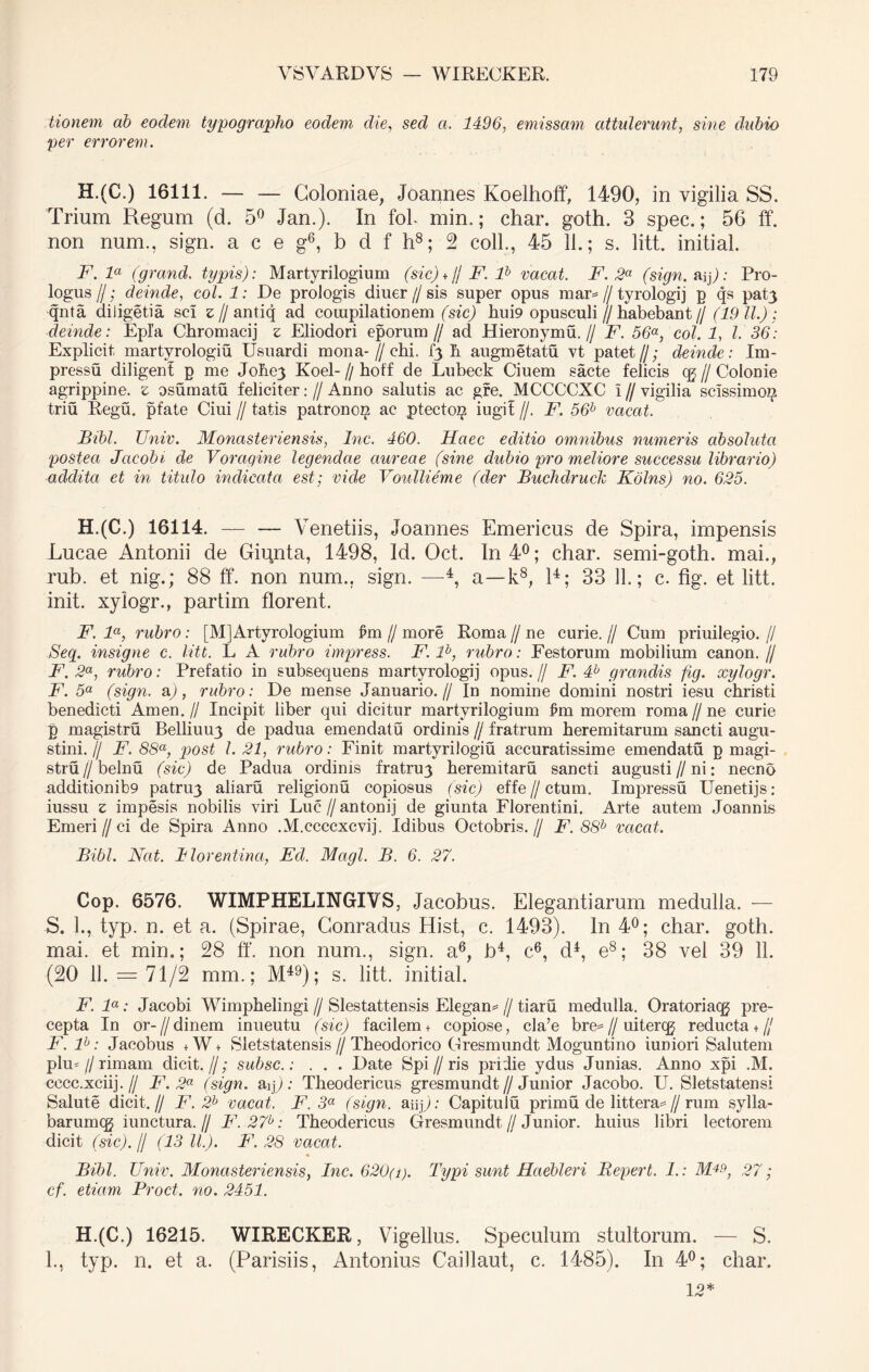 tionem ab eoclem typographo eodem die, sed a. 1496, emissam attulerunt, sine dubio per errorem. H.(C.) 16111. — — Coloniae, Joannes Koelhoff, 1490, in vigilia SS. Trium Regum (d. 5° Jan.). In fol. mim; char. goth. 3 spec.; 56 ff. non num., sign. a c e g6, b d f h8; 2 coli., 45 11.; s. litt. initial. F. la (grand. typis): Martyrilogium (sic) + // F. lb vacat. F. 2a (sign. aip: Pro- logus II; deinde, coi. 1: De prologis diuer // sis super opus mar= // tyrologij p qs pat3 qnta diligetia sci e//antiq ad compilationem (sic) hui9 opusculi // habebant // (19 11.) ; deinde: Epia Chromacij z Eliodori eporum// ad Hieronymu. // F. 56a, coi. 1, l. 36: Explicit martyrologiu Usuardi mona- // chi. [3 h augmetatu vt patet//; deinde: Im- pressu diligenl p me Johey Koel- // hoff de Lubeck Ciuem sacte felicis cg // Colonie agrippine. s osumatu feliciter: // Anno salutis ac gfe. MCCCCXC 1 // vigilia scissimo^ triu Regu. pfate Ciui // tatis patronon ac ptecto^ iugil //. F. 56b vacat. Bibi. Univ. Monasteriensis, Inc. 460. Haec editio omnibus numeris absoluta postea Jcicobi de Voragine legendae aureae (sine dubio pro meliore successu librario) addita et in titulo indicata est; vide Voullieme (der Buchdruck Kolns) no. 625. H.(C.) 16114. Venetiis, Joannes Emericus de Spira, impensis Lucae Antonii de Gipnta, 1498, Id. Oct. In 4°; char. semi-goth. mai., rub. et nig.; 88 ff. non num.. sign. —4, a—k8, l4; 33 11.; c. fig. et litt. init, xylogr., partim florent. F. la, rubro: [M]Artyrologium £m // more Roma // ne curie. // Cum priuilegio. // Seg. insigne c. litt. L A rubro impress. F. lb, rubro: Festorum mobilium canon. // F. 2a, rubro: Prefatio in subsequens martyrologij opus. // F. 4h grandis fig. xylogr. F. 5a (sign. a), rubro: De mense Januario.// In nomine domini nostri iesu christi benedicti Arnen. // Incipit liber qui dicitur martyrilogium £m morem roma // ne curie p magistru Belliuu3 de padua emendatu ordinis // fratrum heremitarum sancti augu- stini.// F. 88a, post l. 21, rubro: Finit martyrilogiu accuratissime emendatu p magi- stru I/ belnu (sic) de Padua ordinis fratruy heremitaru sancti augusti//ni: necno additionib9 patru3 aliaru religionu copiosus (sic) effe // ctum. Impressu Uenetijs: iussu z impesis nobilis viri Luc//antonij de giunta Florentini. Arte autem Joannis Emeri//ci de Spira Anno .M.ccccxcvij. Idibus Octobris.// F. 88b vacat. Bibi. Nat. Blorentina, Ed. Magi. B. 6. 27. Cop. 6576. WIMPHELINGIVS, Jacobus. Elegantiarum medulla. — S. L, typ. n. et a. (Spirae, Conradus Hist, c. 1493). In 4°; char. goth. mai. et min.; 28 ff. non num., sign. a6, b4, c6, d4, e8; 38 vel 39 11. (20 11. = 71/2 mm.; M49); s. litt. initial. F. la: Jacobi Wimphelingi // Slestattensis Elegam // tiara medulla. Oratoriacg pre- cepta In or-//dinem inueutu (sic) facilem + copiose, cla’e bre=//uitercg reducta +// F. F: Jacobus +W+ Sletstatensis // Theodorico Gresmundt Moguntino iuniori Salutem plm f rimam dicit. //; subsc.: . . . Date Spi//ris pridie ydus Junias. Anno xpi .M. cccc.xciij.// F. 2a (sign. aip : Tbeodericus gresmundt//Junior Jacobo. U. Sletstatensi Salute dicit.// F. 2b vacat. F. 3a (sign. auj): Capitulu primu de littera^//rum sylla- barumcg iunctura. // F.27b: Theodericus Gresmundt//Junior, huius libri lectorem dicit (sic), f (13 IL). F. 28 vacat. Bibi. Univ. Monasteriensis, Inc. 620(i). Typi sunt Haebleri Bepert. 1.: M4^, 27; cf. etiam Proct. no. 2451. H.(C.) 16215. WIRECKER, Vigellus. Speculum stultorum. — S. L, typ. n. et a. (Parisiis, Antonius Caiilaut, c. 1485). In 4°; char. 12*