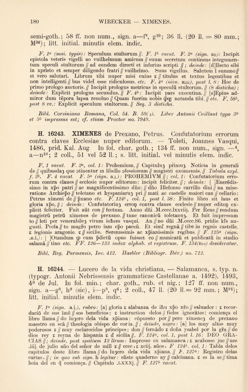 semi-goth.; 58 ff. non num., sign. a—f8, g10; 36 11. (20 11. — 80 mm.; M36); litt. initial. minutis elem. indic. F. la (mai. typis): Speculum stultorum//. F. lh vacat. F. 2a (sign. m): Incipit epistola veteris vigelli ao vuilhelmum amicum // suum secretum continens integumen- tum speculi stultorum//ad eundem directi et inferius scripti.//; deinde: [d]Ilecto sibi in xpristo et semper diligendo fratri//vuilhelmo. Suus vigellus. Salutem l summo// et vero salutari. Librum tibi nuper misi cuius z // titulus et textus legentibus et non intelligenti//bus videf esse ridiculosus, etc. F. 4a (sion, asaO, post l. 8: Hec de primo prologo auctoris. // Incipit prologus metricus in speculu stultorum. // (8 disticha) ; deinde: Explicit prologus secundus. // F.4P: Incipit pars executiua.// [Y]Epius ad- miror dum tepora lapsa reuoluo // Quam fuerim nobis <pcg notanda tibi. // etc. F. 58b, post 8 vv.: Explicit speculum stultorum.// Seq. 3 disticha. Bibi. Corsiniana Romana, Coi. 54. B. 59(i). Liber Antonii Caillaut typo 3° et 5° impressus est; cf. etiam Prodor no. 7949. H. 16243. XIMENES de Prexano, Petrus. Gonfutatorium errorum contra claves Ecclesiae nuper editorum. — Toleti, Joannes Vasqui, 1486, prid. Kal. Aug In fol. char. goth.; 134 ff. non num., sign. —4r a—n10; 2 coli., 51 vel 52 11.; s. litt. initial. vel minutis elem. indic. F. 1 vacat. F. 2a, coi. 1: Prohemium. // Capituhrj primu3 Noticia in generali de // quibusda3 que otinentur m libello ofessionum // magistri oxomensis. // Tabula expL f. 3b. F. 4 vacat. F. 5a (sign. a.i.): PROHEMIVM//; coi. 1: Confutatorium erro- rum contra claues//ecclesie nuper editorum: incipit feliciter.//; deinde: [ ]Eueredis- simo in xpo patri//ac magnificentissimo dno://dno Illefonso carrillo diui//na mise- ratione Archiepo // toletano et hyspaniaru3 pri // mati ac castelle maiori can (j cellario: Petrus ximeni de // pxano etc. F. 124b, coi. 1, post l. 38: Finito libro sit Jaus et gloria xpo.//; deinde: Confutatorhrj erro$ contra claues ecclesie//nuper edito$ ex- plicit feliciter. Fuit aut con//fectuin. Anno dni .M.cccc.lxxviij. Per Peue//rendum magistru petru ximenes de prexano. // tunc canonicu toletamrp Et fuit impressum to // leti per venerabile3 virum iobem vasqui. An // no dni .M.cccc.86. pridie kfs au- gusti. Prefa /I to magro petro iam epo pacen. Et simf regna // tib9 in regnis castelle. z legionis aragonie. £//sicilie. Serenissimis ac xpianissimis regibus.// F. 125a (sign. .n.i.J: [ ]Otandum (p cum pdictu opus fuisset co//municatu et publicatu in studio salama // tino etc. FF. 126—133 index alpliab. et registrum. F. '134(hio) desideratur. Bibi. Reg. Parmensis, Inc. 412. Haebler (Bibliogr. Iber.) no. 712. H. 16244. — Lucero de la vida christiana. — Salamanca, s. typ. n. (typogr. Antonii Nebrissensis grammaticae Castellanae a. 1492), 1493r 4° de Jul. In fol. min.; char. goth., rub. et nig.; 127 ff. non num., sign. a—g8, h9 (sic), i—p8, q6; 2 coli., 47 11. (20 11.= 92 mm.; M91); litt. initial. minutis elem. indic. F. la (sign. .a.j.J, rubro : [a] gloria z alabanza de ifm xpo nro // saluador : z recor- dacio de sus ime // sos beneficios: z instruction delos // fieles ignorates: comienya el libro Hama // do lu3ero dela vida xpiana: copuesto por // pero ximene3 de prexano maestro en sca//theologia obispo de coria.//; deinde, nigro: [a] los muy altos muy poderosos z // muy esclarecidos principes: don // fernado z dona ysabel por la gra // de dios rey z reyna de hispania z d sicilia//. F. 124a, coi. 1, post l. 16: DEO GRA- CIAS//; deinde, post spatium 12 llrum: Impresso en salamanca / z acabosse jue//ues .iiij. de julio ano dei senor de mill z // cccc + £ xciij. anos+ F 124b, coi. 1: Tabla delos capitulos deste libro llama//do hrjero dela vida xpiana.// T.127a: Registro deias cartas + //; in quo sub sign. h legitur: enste quademo ay//calciuana. z es la se//tima hoia dei en q comienca.// Capitulo .LXXXj.// F. 127b vacat.