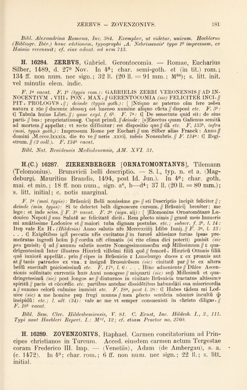 Bibi. Alexandrina Romana, Inc. 384. Exemplar, ut videtur, unicum. Haeblerus (Bibliogr. Iber.) hanc editionem, typographi ,A. Nebrissensis( typo 1° impressam, ex Hainio recensuit: cf. eius adnot. ad nrm 713. H. 16284. ZERBVS, Gabriel. Gerontocomia. — Romae, Eucharius Silber, 1489, d. 27° Nov. In 4°; char. semi-goth. et (in tit.) rom.; 134 ff. non num. nec sign.; 32 II. (20 11. — 91 mm.; M88); s. litt. init, vel minutis elem. indic. F. E vacat. F. lb (typis rom.): GABRIELIS ZERBI VERONENSIS//AD IN- NOCENTIVM + VIII + PON + MAX +//GERENTOCOMIA (sic) FELICITER XNCI-// PIT + PROLOGVS+//; deinde (typis goth.): [ JNtiquo ac paterno olm fere osesu natura z roe//ducente ofessirj est irnenso numine aliquo cucta//disponi etc. F. 3b: <3 Tabula huius Libri.//; quae expl. f. 6b. F. 7a: G De senectute quid sit: de eius parti* // bus: proprietatiouscg. Caput primu. //deinde: [s]Enectus quam Galienus semita ad mortem // appellat: vt recte diffinitur: esi. dispositio que//da etc. F. 133b, infra (mai. typis goth.): Impressum Rome per Euchari // um Silber alias Franck: Anno// domini .M.cccc.lxxxix. die #o ve//neris .xxvij. mesis Nouembris.// F. 134a: G Regi- strum. // (2 coli.). F. 134b vacat. Bibi. Nat. Braidensis Mediolanensis, AM. XVI. 31. H.(C.) 16287. ZIERENBERGER [ORNATOMONTANVS], Tilemann (Telomonius). Brunsvicii belli descriptio. — S. 1., typ. n. et a. (Mag- deburgi, Mauritius Brandis, 1494, post Id. Jun.). In 4°; char. goth. mai. et min.; 18 ff. non num., sign. a6, b—d4; 37 11. (20 11. = 80 mm.); s. litt. initial; c. notis marginal. F. la (mai. typis): Brusuicij Belli nouissime ge= // sti Descriptio incipit feliciter//; deinde (min. typis): Si te delectet belli dignoscere cursum.//Brusuicij breuiter: me lege: et inde scies. // F. lb vacat. F. 2a (sign. aijj: [ JElomonius Ornat,omotan9 Lu- do u ico Nepoti //suo Salute ac felicitate dicit + Rem pfecto nimis//graue meis humeris mi amatissime Lodouice et//maiori tuba dignam postulas, etc.; subscr. f.2b, 1. 14: Ite^ vale Ex H i (Hi Ide sia) Anno salutis nre Mccccxciiij Idib9 Iunij.//jF. 3a, l. 13: . . . G Exigetibus igif peccatis nris excitatus // in furore altissim9 furias ipsas pre- meoratas ingredi hoim p//cordia nri climatis (si rite clima dici poterit) pmisit (sic pro pmisit) q ad // annum salutis nostre Nonogesimumscdm sup Millesimum // z qua- drigentesimu Inter illustres Hinricu villelmi filiu que//femore + Hinricu Ottonis filiu que iuniore appellat + prin // cipes in Brusuicio z Luneburgo duces z ex proauis aut at I/ tauis patrueles ex vna. z insigne Brusuicesem (sic) ciuitate par // te ex altera beilu suscitart pniciosissimu etc. F. 17b, 1.6: . . . Hinc adueniente//Dnice Ascen- sionis solenitate currentis hui9 Anni nonogese//miquarti (sic) sup Millesimu et qua- dringetesimu (sic) post longos ac//diuturnos in ciuitate Brusuicia tractatus altissmi9 spiritu // pacis et cocordie. etc. partibus antehac dissidetibus habundati sua misericordia a// summo celoru culmine immisit etc. F. 18a, post l. 28: G Habes tadem mi Lod- uice (sic) a me homine pag frugi munus // mea pfecto sentecia nomin9 incultu q> insipidu: etc.; I. ult. (34): vale ac me vt semper eonsueuisti in christo diligas+// F. 18b vacat. Bibi. Sem. Cler. Hildeshemiensis, V. 81. C. Ernst, Inc. Hildesh. I., 2., 111. Typi sunt Haebleri Repert. I.: M87, 12; cf. etiam Prodor no. 2760. H. 16289. ZOVENZONIVS, Raphael. Carmen concitatorium ad Prin- cipes Christianos in Tureum. Acced. eiusdem carmen actum Tergestae coram Frederico III. Imp. — (Venetiis), Adam (de Ambergau), s. a. (c. 1472). In 4°; char. rom.; 6 ff. non num. nec sign.; 22 II.; s. litt. initial.