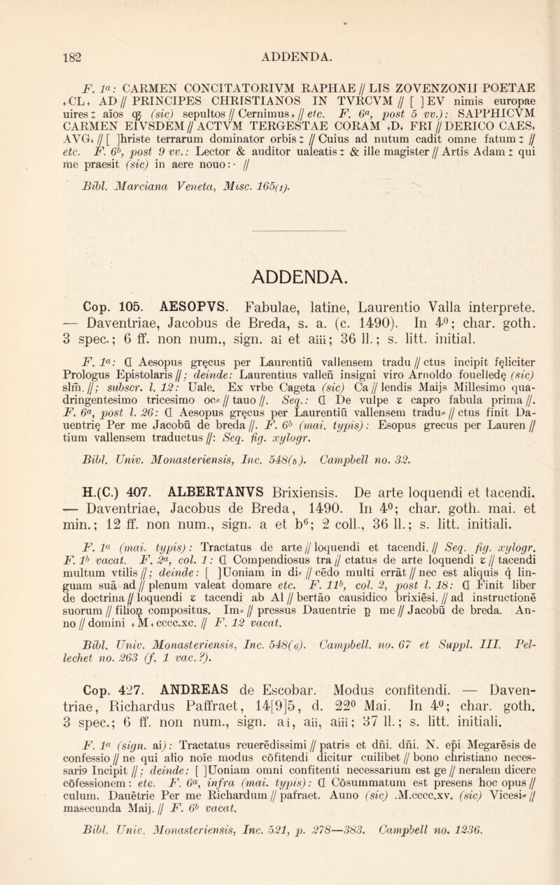 F. la: CARMEN C0NC1TAT0RIVM RAPHAE//LIS ZOVENZONII POETAE + CL+ AD//PRINCIPES CHRISTIANOS IN TVRCYM // [ ] EV nimis europae uires: aios cq (sic) sepultos // Cernimus +// etc. F. 6a, post 5 vv.): SAPPHICVM CARMEN E1VSDEM // ACTVM TERGESTAE CORAM +D+ FRI//DERICO CAES* AVG+ // [ jhriste terrarum dominator orbis: //Cuius ad nutum cadit omne fatum: // etc. F. 6b, post 9 vv.: Lector & auditor ualeatis: & ille magister//Artis Adam: qui me praesit (sic) in aere nouo:- // Btbl. Marciana Veneta, Misc. 165(j). ADDENDA. Cop. 105. AESOPVS. Fabulae, latine, Laurentio Valla interprete. — Daventriae, Jacobus de Breda, s. a. (c. 1490). In 4°; char. goth. 3 spec.; 6 ff. non num., sign. ai et aiii; 36 11.; s. litt. initial. F. la: (I Aesopus gr§cus per Laurentiu vallensem tradu // ctus incipit feliciter Prologus Epistolaris//; deinde: Laurentius vallen insigni viro Arnoldo fouelled§ (sic) sim.//; subscr. I. 12: Uale. Ex vrbe Cageta (sic) Ca//lendis Maijs Millesimo qua- dringentesimo tricesimo oc* // tauo //. Seq.: Q De vulpe z capro fabula prima //. F. 6a, post l. 26: Q Aesopus gr^cus per Laurentiu vallensem tradu* // ctus finit Da- uentri§ Per me Jacobu de breda //. F. 6b (mai. typis): Esopus grecus per Lauren // tium vallensem traductus //: Seq. fig. xylogr. Bibi. Univ. Monasteriensis, Inc. 548(5). Campbell no. 32. H.(C.) 407. ALBERTANVS Brixiensis. De arte loquendi et tacendi. —- Daventriae, Jacobus de Breda, 1490. In 4°; char. goth. mai. et min.; 12 ff. non num., sign. a et b6; 2 coli., 36 11.; s. litt. initiali. F. la (mai. typis): Tractatus de arte // loquendi et tacendi. // Seq. fig. xylogr. F. lh vacat. F. 2a, coi. 1: Q Compendiosus tra j/ ctatus de arte loquendi z // tacendi multum vtilis //; deinde: [ JUoniam in di* // cedo multi errat//nec est aliquis q lin- guam sua ad // plenum valeat domare etc. F. llb, coi. 2, post l. 18: Q Finit liber de doctrina // loquendi z tacendi ab AI // bertao causidico brixiesi. // ad instructione suorum // filio^ compositus. Im* // pressus Dauentrie p me // Jacobu de breda. An- no f/ domini + M + cccc.xc. // F. 12 vacat. Bibi. Univ. Monasteriensis, Inc. 548(e)• Campbell, no. 67 et Suppi. III. Pel- le chet no. 263 (f. 1 vac. ?). Cop. 427. ANDREAS de Escobar. Modus confitendi. — Daven- triae, Bichardus Paffraet, 14[9]5, d. 22° Mai. Jn 4°; char. goth. 3 spec.; 6 ff. non num., sign. ai, aii, aiii; 37 11.; s. litt. initiali. F. la (sign. ai); Tractatus reueredissimi//patris et dni. dni. N. epi Megaresis de confessio // ne qui alio noie modus cofitendi dicitur cuilibet // bono christiano neces- sari9 Incipit//; deinde: [ ]Uoniam omni confitenti necessarium est ge//neralem dicere cofessionem: etc. F. 6a, infra (mai. typis): Q Cosummatum est presens hoc opus// culum. Dauetrie Per me Richardum//pafraet. Auno (sic) .M.cccc.xv. (sic) Vicesi* j/ masecunda Maij. // F. 6b vacat.