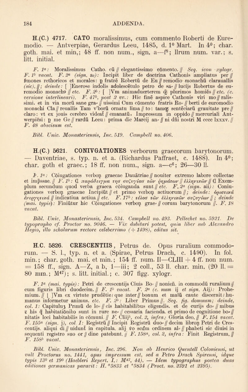 H.(C.) 4717. CATO moralissimus, cum commento Roberti de Eure- modio. — Antverpiae, Gerardus Leeu, 1485, d. 1° Mart. In 4°; char. goth. mai. et min,; 48 ff. non num., sigrn a—f8; llrum num. var.; s. litt. initial. F. la: Moralissimus Catho. cu // elegantissimo comento. // Seq. icon xylogr. F.lb vacat. F. 2a (sign. &%): Incipit liber de doctrina Cathonis ampliatus per// Emones rethoricos et morales: g fratre Robertu de Eu // remodio monachu clarauallis (sic).//; deinde: [ jEnerose indolis adolescetulo petro de sa?//lucijs Robertus de eu- remodio monacb9 // etc. F.2h: [ ]Vm animaduerterem qg plurimos homies // etc. (c. versione interlineari). F. 47b, post 2 vv.: Hic fine aspice Cathonis viri mo // ralis- simi, et in via moru sane gra? // uissimi Cum comento fratris Ro? // berti de euromodio monachi Cia // reuallis Tam v’boru ornatu lima // to: tamqj senteciaru grauitate pre // claro: vt ex jouis cerebro videat//emanatu + Impressum in oppido//mercuriali Ant- werpiesi: g me Ge // rardu Leeu: prima die Marcij an? // ni dni nostri M cccc lxxxv. // F. 48 abscisum est. Bibi. Univ. Monasteriensis, Inc. 519. Campbell no. 406. H. (C.) 5621. CONIVGATIONES verborum graecorum barytonorum. — Daventriae, s. typ. n. et a. (Richardus Paffraet, c. 1488). In 4°; char. goth et graec.; 18 ff. non num., sign. a—c6; 26—3011. I. la: Coiugationes verbo^ graecae Dauatriae // nouiter extremo labore collectae et impssae.// F.lb: G nagadetypa zya ov(vyiao x&v Qrpidunv // // G Exem- plum secundum quod verba graeca coiuganda sunt // etc. F. 2a (sign. aii); Coniu- gationes verbo^ graecae Incipiut//et primo verboz^ actiuorum//; deinde: oQiaxiv.d ivEQypzixd H indicatiua actiua // etc. F. 17b: xeloa xcov illppixcov av(vylcoy jj; deinde (mai. typis): Finiutur hic Coiugationes verbo^ grae?//eorum barytonorum //. F. 18 vacat. Bibi. Univ. Monasteriensis, Inc. 534. Campbell no. 493. Pellechet no. 5921. De typoprapho cf. Prodor no. 9046. — Vix dubitari potest, quin liber sub Alexandro Hegio, illo scholarum rectore celeberrimo (+1498), editus sit. H.C. 5826. CRESCENTIIS, Petrus de. Opus ruralium commodo- rum. — S. 1., typ. n. et a. (Spirae, Petrus Drach, c. 1490). In fol. min.; char. goth. mai. et min.; 154 ff. num. II—CLIII + 4 ff. non num. = 158 ff., sign. A—Z, ab, 1—iii; 2 coli., 53 11. char. min. (20 11.= 80 mm.; M47); s. litt. initial.; c. 307 figg. xylogr. F. la (mai. typis): Petri de crescentijs Ciuis Bo= //nonien. in commodu ruralium// cum figuris libri duodecim.// F. lb vacat. F. 2a (c. num ij et sign. Aip: Prohe- mium.// L ]Vm ex virtute prudetie/que inter//bonum et malu caute discernit / hu- manus informetur animus, etc. F. 2b: Liber Primus//. Seq. fig. domuum; deinde, coi. 1: Capitulu3 Primu de lo- // cis habitabilibus eligendis, et de curijs do? // mibus z his q habitationibo sunt in rure ne? // cessaria facienda, et primo de cognitione bo? // nitatis loci habitabilis in comuni.// F. Cliip coi. 2, infra: Gloria deo.// F. 154 vacat. F. 155a (sign. )), coi. 1: Registru//Incipit Registru duo?//decim libro^ Petri de Cres- centijs. aliqui di // uidunl in capitula, alij Vo sedm ordinem al? // phabeti sic diuisi in sequenti registro suo or // dine patebunt, jj F. 158a, coi. 2, infra: Finit Registrum. // F. 158b vacat. Bibi. Univ. Monasteriensis, Inc. 296. Non ab Henrico Quentell Goloniensi, ut vult Proctorus no. 1441, opus impressum est, sed a Petro Drach Spirensi, idque typis 13° et 19° (Haebleri liepert. I.: M47, 44). — Idem typograplius postea duas editiones g er manicas paravit: H.*5833 et *5834 (Proct. no. 2391 et 2395).