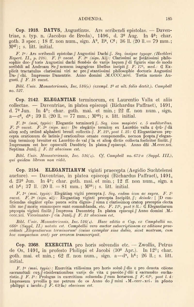 Cop. 1918. DATVS, Augustinus. Ars scribendi epistolas. — Daven- triae, s. typ. n. (Jacobus de Breda), 1496, d. 3° Aug. In 4°; char. goth. 3 spec.; 18 ff. non num., sign. A8, B4, C6; 36 11. (20 11.= 79 mm.; M47); s. litt. initial. F. la: Ars scribendi epistolas//Augustini Dachi//. Seq. insigne typogr. (Haebleri Bepert. II., p. 218). F. lb vacat. F. 2° (sign. Ai]): Clarissimi ac pstatissirai philo- sophie doc- // toris Augustini dachi Senesis de varijs loquen // di figuris siue de modo scribedi ad Andream Se // n ensem isagogicus libellus incipit//. F. 17b, med.: G Ex- plicit tractatulus clarissimi viri ac pre // stantissimi philosophie doctoris Augustini Da=* H chi. Impressus Dauentrie. Anno domini .M.CCCC.xcvi. Tertia mensis Au- gusti. // F. 18 vacat. Bibi. TJniv. Monasteriensis, Inc. 516(s) (exempl. 1° et ult. folio destit.). Campbell no. 527. Cop. 2142. ELEGANTIAE terminorum, ex Laurentio Valla et aliis collectae. — Daventriae, in platea episcopi (Bichardus Paffraet), 1491, d. 7° Jun. In 4°; char. goth. mai. et min.; 22 ff. non num., sign. a—c6, d4; 39 11. (20 11. = 77 mm.: M49); s. litt. initial. F. la (mai. typis): Elegantie terminoru //. Seq. icon magistri c. 5 auditoribus. F. lh vacat. F. 2a (sign. aip: De elegatijs termloi^ ex Lauretio valla z qru* // da alio# scd3 ordine alphabeti breuif collectis //. F. 21b, post l. 25: G Elegantiarum pr§- cepta orationum de latinis // orationibus ornate componendis, necnon pcepta // elegan- tia$ termino^ breuiter ex Lauretio de val // la et alio$ dictis collecta foeliciter finiut. // Impressum est hoc opuscuiu Dauetriq In platea // episcopi. Anno dni .M.cccc.xci. Septima Junij.// F. 22 abscisum est. Bibi. TJniv. Monasteriensis, Inc. 516(e). Cf. Campbell no. 672 a (Suppi. III.), qui quidem librum non vidit. Cop. 2154. ELEGANTIARVM viginti praecepta (Aegidio Suchtelensi auctore). — Daventriae, in platea episcopi (Bichardus Paffraet), 1491, d. 23° Jun. In 4°; char. goth. mai. et min.; 12 ff. non num., sign. a et b6; 37 11. (20 11. = 81 mm.; M38); s. litt. initial. F. la (mai. typis): Elegatia^ vigiti precepta//. Seq. eadem icon ac supra. F. lb vacat. F. 2a (sign. aijj: Elegantia^ viginti precepta Incipiut. //; deinde: [ ]D con- ficiendas elegater eplas pauca scitu dignis- // sima z clarissimo^ orato^ preceptis electa tibi me // mori§ summopere sunt commedanda. etc. F. llb, post 8 ll.: G Elegantiarum prqcepta viginti finiut // Impressa Dauentriq In platea episcopi//Anno domini .M.- cccc.xci. Vicesimater* // cia Junij.// F. 12 abscisum est. Bibi. Univ. Monasteriensis, Inc. 516(7). Haec editio a Cop. ex Campbellii no. 666a (Suppi. II.) notata est. Campbellii vero auctor subscriptionem ex editione prae- cedenti ,Elegantiarum terminorum‘ (cuius exemplar sine dubio, sicut nostrum, cum hoc compactum eratj per errorem transscripsit. Cop. 2368. EXERCITIA pro horis solvendis etc. — Zwollis, Petrus de Os, 1491, in profesto Philippi et Jacobi (30° Apr.). In 12°; char. goth. mai. et min.; 62 ff. non num., sign. a—d8, h6; 26 11.; s. litt. initial. F. la (mai. typis): Exercitia vtiiissima pro horis solue // dis z pro deuota eoione sacrametali CU3 // cosiderationibus varijs de vita z passioe // dni z sacrameto eucha- ristie.// F. lb: Prologus in exercitium soluenda-//rum horarum.// F. 61b, post l. 4: Impressum 3wollis p me petrum de os Anno do//mini +M + cccc + xci+ in pfesto philippi z iacobi + // F. 62(hc>) abscisum est.