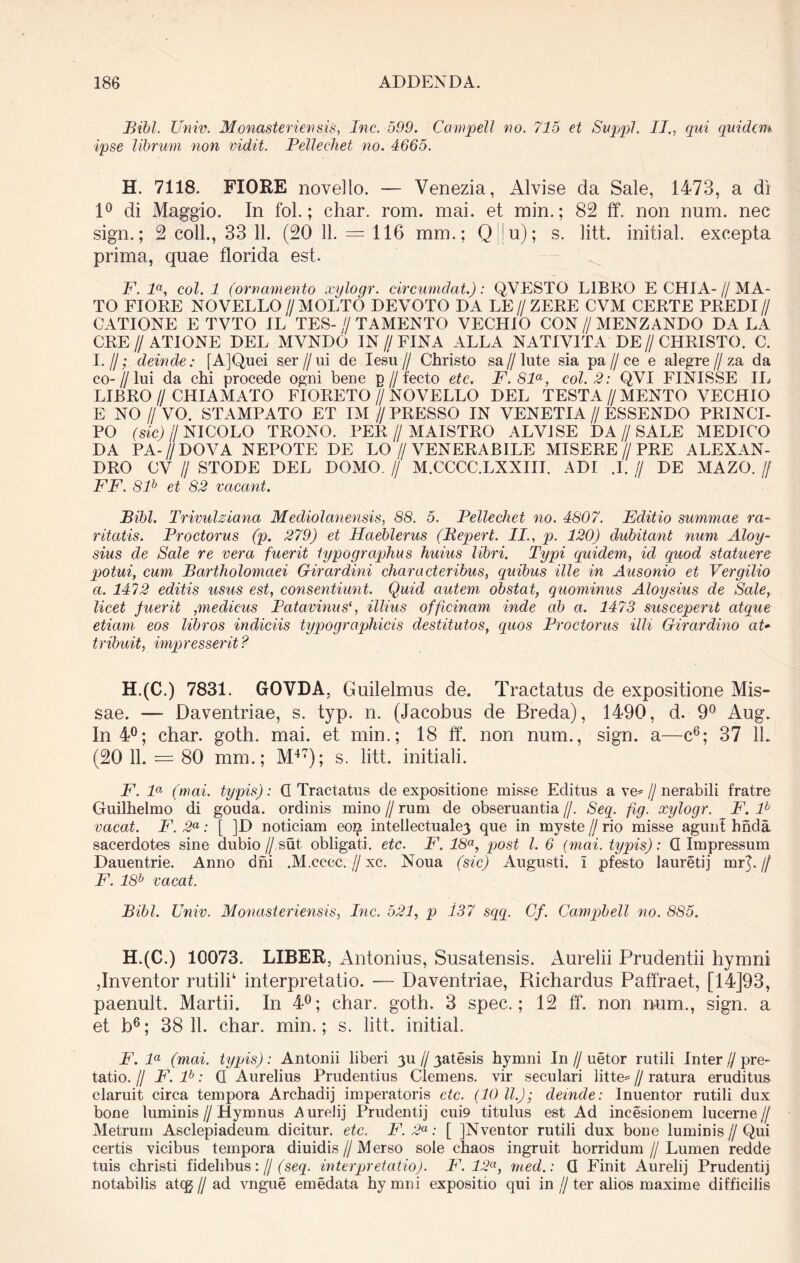 Bibi. Univ. Monasteriensis, Inc. 599. Campeli no. 715 et Suppi. II., qui quidem ipse librum non vidit. Pellechet no. 4665. H. 7118. FIORE novello. — Venezia, Alvise da Sale, 1473, a di 1° di Maggio. In fol.; ehar. rom. mai. et min.; 82 ff. non num. nec sign.; 2 coli., 33 11. (20 11. = 116 mm.; Q||u); s. litt. initial. excepta prima, quae florida est. F. la, coi. 1 (ornamento xylogr. circumdat.): QVESTO LIBRO E CHIA- // MA- TO FIORE NOVELLO //MOLTO DEVOTO DA LE//ZERE CVM CERTE PREDI// CATIONE E TVTO IL TES- // TAMENTO VECHIO CON // MENZANDO DA LA CRE // ATI ONE DEL MVNDO IN // FINA ALLA NATIV1TA DE//CHRISTO. C. I. /I; deinde: [AjQuei ser//ui de Iesu// Christo sa//lute sia pa//ce e alegre//za da co-//lui da chi procede ogni bene p // fecto etc. F.Sla, coi. 2: QVI FINISSE IL LIBRO I/ CHIAMATO FIORETO//NOVELLO DEL TESTA//MENTO VECHIO E NO // VO. STAMPATO ET IM // PRESSO IN VENETIA // ESSENDO PRINCI- PO (sic) ij NICOLO TRONO. PER//MAISTRO ALVISE DA//SALE MEDICO DA PA-//DOVA NEPOTE DE LO//VENERABILE MISERE//PRE ALEXAN- DRO CV Ij STODE DEL DOMO. // M.CCCC.LXXIII. ADI .1. // DE MAZO. // FF. Slh et 82 vacant. Bibi. Trivulziana Mediolanensis, 88. 5. Bellechet no. 4807. Editio summae ra- ritatis. Broctorus (p. 279) et Haeblerus (Bepert. II., p. 120) dubitant num Aloy- sius de Sale re vera fuerit iypographus huius libri. Typi quidem, id quod statuere potui, cum Bartholomaei Girardini characteribus, quibus ille in Ausonio et Vergilio a. 1472 editis usus est, consentiunt. Quid autem obstat, quominus Aloysius de Sale, licet fuerit ,medicus Patavinus', illius officinam inde ab a. 1473 susceperit atque etiam eos libros indiciis typographicis destitutos, quos Proctorus illi Girardino aU tribuit, impresserit ? H.(C.) 7831. GOVDA, Guilelmus de. Tractatus de expositione Mis- sae. — Daventriae, s. typ. n. (Jacobus de Breda), 1490, d. 9° Aug. In 4°; char. goth. mai. et min.; 18 ff'. non num., sign. a—c6; 37 IL (20 11. = 80 mm.; M47); s. litt. initiali. F. la (mai. typis): G Tractatus de expositione misse Editus a ve* // nerabili fratre Guilhelmo di gouda. ordinis mino // rum de obseruantia //. Seq. fig. xylogr. F. lb vacat. F. 2a: [ ]D noticiam eo$ intellectuale} que in myste // rio misse agunt hnda sacerdotes sine dubio//sut, obligati, etc. F. 18a, post l. 6 (mai. typis): G Impressum Dauentrie. Anno dni .M.cccc.//xc. Noua (sic) Augusti, i pfesto Iauretij mr]. // F. 18b vacat. Bibi. Univ. Monasteriensis, Inc. 521, p 137 sqq. Cf. Campbell no. 885. H.(C.) 10073. LIBER, Antonius, Susatensis. Aurelii Prudentii hymni ,Inventor rutili' interpretatio. — Daventriae, Richardus Paffraet, [14]93, paenult. Martii. In 4°; char. goth. 3 spec.; 12 ff. non num., sign. a et b6; 38 11. char. min.; s. litt. initial. F. la (mai. typis) : Antonii liberi 3U // yatesis hymni In // uetor rutili Inter // pre- tatio. H F. lb: G Aurelius Prudentius Clemens, vir seculari litte* // ratura eruditus claruit circa tempora Archadij imperatoris etc. (10 ll.); deinde: Inuentor rutili dux bone luminis//Hymnus Aurelij Prudentij cui9 titulus est Ad incesionem lucerne// Metrum Asclepiadeum dicitur, etc. F. 2a: [ JNventor rutili dux bone luminis//Qui certis vicibus tempora diuidis//Merso sole chaos ingruit horridum//Lumen redde tuis christi fidelibus:// (seq. interpretatio). F. 12a, med.: G Finit Aurelij Prudentij notabilis ateg // ad vngue emedata hymni expositio qui in //ter alios maxime difficilis