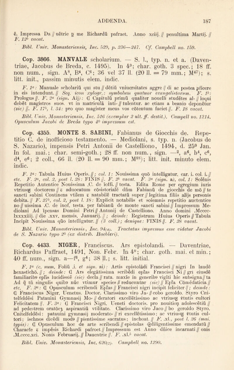 e. Impressa Da//uetrie p me Richardu pafraet. Anno xciij.// penultima Martij.// F. 12b vacat. Bibi. Univ. Monasteriensis, Inc. 529, p. 236—247. Cf. Campbell no. 159. Cop. 3866. MANVALE scholarium. — S. 1., typ. n. et a. (Daven- triae, Jacobus de Breda, c. 1495). In 4°; c*hai\ goth. 3 spec.; 18 ff. non num., sign. A8, B4, C6; 36 vel 37 11. (20 11. = 79 mm.; M47); s. litt. init., passim minutis elem. indic. F. la: Manuale scholariu qui stu // detiu vniuersitates aggre // di ac postea pficere in eis intendunt.// Seq. icon xylogr.: symbolum quatuor evangelistarum. F. lb: Prologus//. F. 2a (sign. Aifi: G Capitulu primu qualiter nouelli studetes al-//loqui debet magistros suos, vt in matricula inti= // tulentur. ac etiam a beanio deponetur (sic) /J. F. 17b, l. 34: pro quo magister meus vos cotentum faciet//. F. 18 vacat. Bibi. Univ. Monasteriensis, Inc. 516 (exemplar 2 ult. ff. destit.). Campell no. 1214. Opusculum Jacobi de Breda typo 4° impressum est. Cop. 4355. MONTE S. SABINI, Fabianus de Giocchis de. Bepe- titio C. de inofficioso testamento. — Mediolani, s. typ. n. (Jacobus de S. Nazario), impensis Petri Antonii de Castelliono, 1494, d. 25° Jan. In fol. mai.; char. semi-goth.; 28 ff. non num., sign. —2, a6, b4, c6, d4, e6; 2 coli., 66 11. (20 11. = 90 mm.; M8S); litt. init, minuto elem. indic. F. la: Tabula Huius Operis.//; coi. 1: Nouissima quo intelligatur, car. i. coi. i.// etc. F. 2a, coi. 2, post l. 28: FINIS//. F. 2b vacat. F. 3a (sign. a), coi. 1: Solenis Repetitio Autentice Nouissima .C. de ioffi. // testa. Edita Rome per egregium iuris vtriusqj doctorem // z aduocatum cosistoriale dnm Fabianu de giocchis de mo // te sancti sabini Continens vtilem z natabile tractatu super // legitima filiis alijs personis debita.,/ F. 27b, coi. 2, post l. 18: Explicit notabilis et solemnis repetitio auctentice no // uissima .C. de inof. testa, per fabianu de monte sancti sabini // Impressum Me- diolani Ad Ipensas Domini Petri // Antonij de Castelliono. Anno domini .Mcccc- Ixxxxiiij. // die .xxv. mensis. Januarij.//; deinde: Registrum Huius Operis//Tabula Incipit Nouissima quo intelligatur.// (3 coli.); denique: FINIS//. F. 28 vacat. Bibi. Univ. Monasteriensis, Inc. 94(4). Tractatus impressus esse videtur Jacobi de S. Nazario typo 2° (ex distrib. Haebleri). Cop. 4433. NIGER, Franciscus. Ars epistolandi. — Daventriae, Richardus Paffraet, 1491, Non. Febr. In 4°; char. goth. mai. etmin.; 40 ff. num., sign. a—f6, g4; 38 11.; s. litt. initial. F.la (c. num. Foliu .i. et sign. ai): Artis epistoladi Francisci // nigri In laude hexasticho.//; deinde: G Ars elegatissima scribedi epl’as Francisci Ni//gn eiusde familiarib9 eplis lucidissie (sic) decla // rata, maxie in generib9 vigiti hic subsigna//ta Ad q tn singulis quib9 nuc vtimur species // reducuntnr (sic) /J Epia Comedaticia // etc. F.2a: G Opusculum scribendi Epias//Francisci nigri incipit feliciter//; deinde: Q Franciscus Niger. Uenetus. Doctor. Clarissimo viro Ja*//cobo geroldo. Styro Cni- telfeldesi Patauini Gynmasij Mo* // deratori excelletissimo ac vtriuscg Vtutis cultori Felicitatem ,//. F.3a: G Francisci Nigri. Ueneti doctoris. pro nouitiojp adolescetiu// ad pedestrem oratoe3 aspirantiu vtilitate. Clarissimo viro Jaco // bo geroldo Styro. Cnitelfeldesi: patauini gymnasij moderato* // ri excelletissimo: ac vtriusqg ttutis cul- tori: ischnos dicedi mod9 //pientissime sacratus: inchoat.// F. .xl., post 1.26 (mai. typis): G Opusculum hoc de arte scribendi//epistolas qjdiligentissime emendatu// Characte z impesis Richardi pafroet // Impressum est Anno dnice incarnati // onis .M.cccc.xci. Nonis Februarij.//Dauentrie//. F. .xl./' vacat.