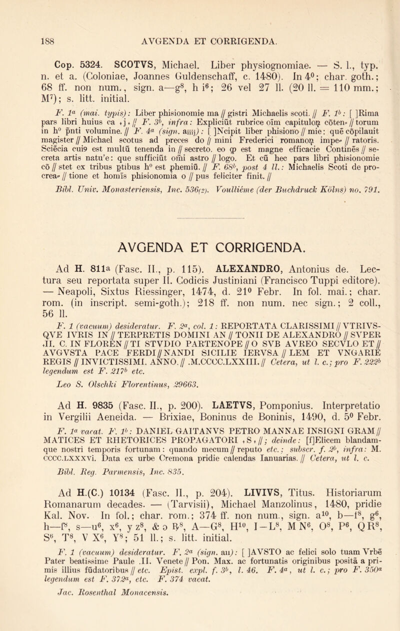 Cop. 5324. SCOTVS, Michael. Liber physiognomiae. — S. 1., typ. n. et a. (Coloniae, Joannes Guldenschaff, c. 1480). In 4°; char. goth.; 68 ff. non num., sign. a—g8, hi6; 26 vel 27 11. (20 11. — 110 mm.; M7); s. litt. initial. F. la (mai. typis): Liber phisionomie ma//gistri Michaelis scoti.// F. ib: [ JRiraa pars libri huius ca +j + fj F. 3b, infra: Expliciut rubri ce oim capituloi? coten* // torum in h° pnti volumine.// F. 4a (sign. amp: [ ]Ncipit liber phisiono // mie: que copilauit magister//Michael scotus ad preces do//mini Frederici romanoi? impe=> // ratoris. Sciecia cui9 est multu tenenda in // secreto, eo q> est magne efficacie Contines // se- creta artis natu?e: que sufficiut omi astro //logo. Et cu hec pars libri phisionomie co // stet ex tribus ptibus h° est phemiu. // F. 68b, post 4 ll.: Michaelis Scoti de pro- crea* // tione et homls phisionomia o // pus feliciter finit. // Bibi. Univ. Monast eri ensis, lnc. 536(2). Voullieme (der Buchdruck Kolns) no. 791. AVGENDA ET CORRIGENDA. Ad H. 811a (Fasc. II., p. 115). ALEXANDRO, Antonius de. Lec- tura seu reportata super II. Codicis Justiniani (Francisco Tuppi editore). — Neapoli, Sixtus Riessinger, 1474, d. 21° Febr. In fol. mai.; char. rom. (in inscript. semi-goth.); 218 ff. non num. nec sign.; 2 coli., 56 11. F. 1 (vacuum) desideratur. F. 2a, coi. 1: REPORTATA CLARISSIMI//VTRIVS- QYE IVRIS IN // TERPRETIS DOMINI AN // TONII DE ALEXANDRO // SVPER JI. C. IN FLOREN//TI STVDIO PARTENOPE//O SVB AVREO SECVLO ET // AVGVSTA PACE FERDI//NANDI SI CILIE IERYSA // LEM ET VNGARIE REGIS//INVICTISSIMI. ANNO.//.M.CCOC.LXXIIL// Cetera, ut l. c.; pro F.222b legendum est F. 217b etc. Leo S. Olschki Florentinus, 29663. Ad H. 9835 (Fasc. II., p. 200). LAETVS, Pomponius. Interpretatio in Vergilii Aeneida. — Brixiae, Boninus de Boninis, 1490, d. 5° Febr. F. F vacat. F. P: DANIEL GAITANVS PETRO MANNAE INSIGNI GRAM// MATICES ET RHETORICES PROPAGATORI +S ♦//; deinde: [fJElicem blandam- que nostri temporis fortunam: quando mecum//reputo etc.; subscr. f. 2b, infra: M. cccc.LXXXVi. Data ex urbe Cremona pridie calendas Ianuarias. // Cetera, ut l. c. Bibi. Beg. Parmensis, lnc. 835. Ad H.(C.) 10134 (Fasc. II., p. 204). LIVIVS, Titus. Historiarum Romanarum decades. — (Tarvisii), Michael Manzolinus, 1480, pridie Kal. Nov. In fol.; char. rom.; 374 ff. non num., sign. a10, b—f8, g6, h—f8, s—u6, x6, yz8, &o IJ8, A—G8, H10, I-L8, M N6, O8, P6, QR8, S6, T8, V X6, Y8; 51 11.; s. litt. initial. F. 1 (vacuum) desideratur. F. 2a (sign. an); [ JAVSTO ac felici solo tuam Vrbe Pater beatissime Paule .11. Venete //Pon. Max. ac fortunatis originibus posita a pri- mis illius fudatoribus // etc. Epist. expl. f. 3b, 1.46. F. 4a, ut l. c.; pro F. 350a legendum est F. 372a, etc. F. 374 vacat. Jac. Bosenthal Monacensis.
