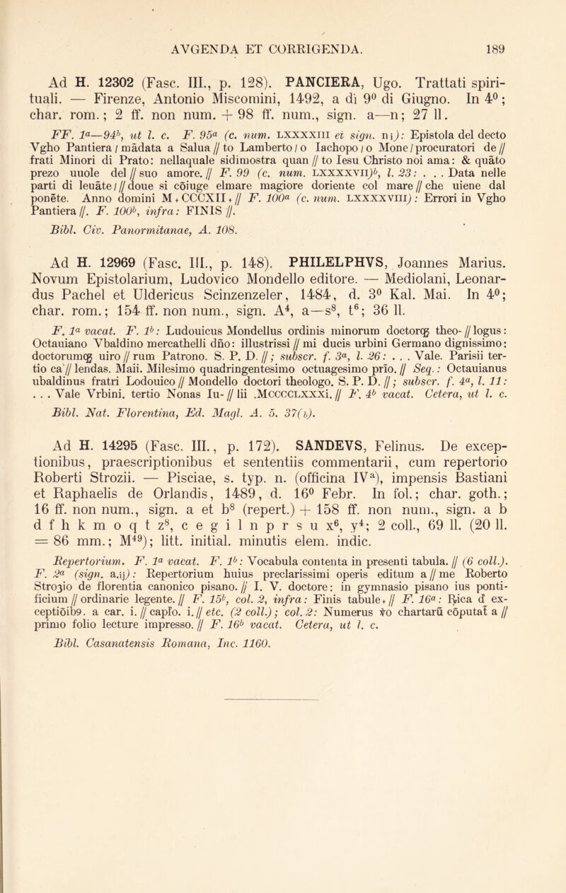 Ad H. 12302 (Fasc. III., p. 128). PANCIERA, Ugo. Trattati spiri- tuali. — Firenze, Antonio Miscomini, 1492, a di 9° di Giugno. In 4°; char. rom.; 2 ff. non num. -f 98 ff. num., sign. a—n; 27 11. FF. la—94h, ut l. c. F. 95a (c. num. lxxxxiii ei sign. n y): Epistola dei decto Vgho Pantiera / madata a Salua//to Lamberto/o Iachopo / o Mone /procuratori de// frati Minori di Prato: nellaquale sidimostra quan //to Iesu Christo noi ama: & quato prezo uuole dei//suo amore.// F. 99 (c. num. LXXXXVII+, 1.23: . ..Data nelle parti di leuate / // doue si coiuge elmare magiore doriente coi mare // che uiene dal ponete. Anno domini M + CCCXII + // F. 100a (c. num. lxxxxviii) : Errori in Vgho Pantiera//. F. 100b, infra: FINIS //. Bibi. Civ. Panormitanae, A. 108. Ad H. 12969 (Fasc. IIP, p. 148). PHILELPHVS, Joannes Marius. Novum Epistolarium, Ludovico Mondello editore. — Mediolani, Leonar- dus Pachel et Uldericus Scinzenzeler, 1484, d. 3° Kal. Mai. In 4°; char. rom.; 154 ff. non num., sign. A4, a—s8, t6; 36 11. F. la vacat. F. lb: Ludouicus Mondellus ordinis minorum doctorcg theo-//logus: Octauiano Vbaldino mercathelli dno: illustrissi //mi ducis urbini Germano dignissimo: doctorumcg uiro // rum Patrono. S. P. D. //; subscr. f. 3a, l. 26: ... Vale. Parisii ter- tio ca // lendas. Maii. Milesimo quadringentesimo octuagesimo prlo. // Seq.: Octauianus ubaldinus fratri Lodouico // Mondello doctori theologo. S. P. D. //; subscr. f. 4a, l. 11: . . . Vale Vrbini. tertio Nonas Iu- // lii .MccccLXXXi. // F. 4b vacat. Cetera, ut l. c. Bibi. Nat. Florentina, Fd. Magi. A. 5. 37(i). Ad H. 14295 (Fasc. III., p. 172). SANDEVS, Felinus. De excep- tionibus , praescriptionibus et sententiis commentarii, cum repertorio Roberti Strozii. — Pisciae, s. typ. n. (officina IVa), impensis Bastiani et Raphaelis de Orlandis, 1489, d. 16° Febr. In fol.; char. goth.; 16 ff. non num., sign. a et b8 (repert.) +158 ff. non num., sign. a b d f h k m o q t z8, c e g i 1 n p r s u x6, y4; 2 coli., 69 11. (20 11. = 86 mm.; M49); litt. initial. minutis elem. indic. Repertorium. F1. la vacat. F. lb: Vocabula contenta in presenti tabula. // (6 coli.). F. 2a (sign. a.ip: Repertorium huius preclarissimi operis editum a//me Roberto Stro3io de florentia canonico pisano. // I. V. doctore: in gymnasio pisano ius ponti- ficium I/ ordinarie legente.// F. 15k, coi. 2, infra: Finis tabule + // F. 16a: ffica d ex- ceptioib9. a car. i.//capio. \.U etc. (2 coli.); coi. 2: Numerus Vo chartam coputal a// primo folio lecture impresso. // F. 16b vacat. Cetera, ut l. c. Bibi. Casancitensis Romana, Inc. 1160.