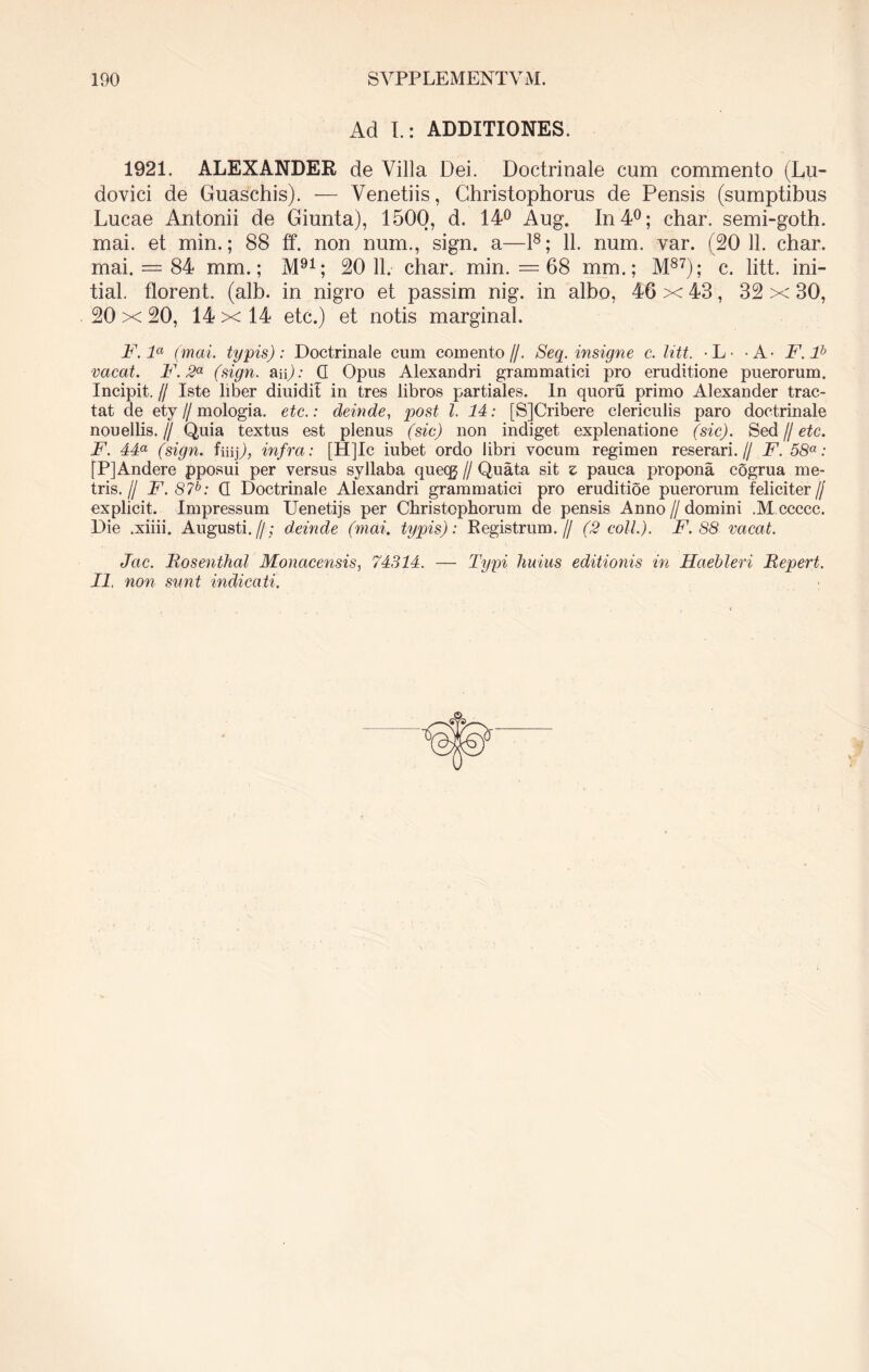 Ad L: ADDITIONES. 1921. ALEXANDER de Villa Dei. Doctrinale cum commento (Lu- dovici de Guaschis). — Venetiis, Christophorus de Pensis (sumptibus Lucae Antonii de Giunta), 1500, d. 14° Aug. In 4°; char. semi-goth. mai. et min.; 88 ff. non num., sign. a—l8; 11. num. var. (20 11. char. mai. = 84 mm.; M91; 20 11. char. min. = 68 mm.; M87); c. litt. ini- tial. florent, (alb. in nigro et passim nig. in albo, 46 x 43, 32 x 30, 20 x 20, 14 x 14 etc.) et notis marginal. F. la (mai. typis): Doctrinale cum comento//. Seq. insigne c. litt. -L- - A- F.F> vacat. F.2a (sign. aip: G Opus Alexandri grammatici pro eruditione puerorum. Incipit. // Iste liber diuidit in tres libros partiales. In quoru primo Alexander trac- tat de ety // mologia. etc.: deinde, post l. 14: [SJCribere clericulis paro doctrinale nouellis.// Quia textus est plenus (sic) non indiget explenatione (sic). Sed // etc. F. 44a (sign. fiiip, infra: [H]Ic iubet ordo libri vocum regimen reserari.// F. 58a: fPJAndere pposui per versus syllaba quecg // Quata sit z pauca propona cogrua me- tris. f F.87b: G Doctrinale Alexandri grammatici pro eruditioe puerorum feliciter// explicit. Impressum Uenetijs per Christophorum de pensis Anno // domini .M ccccc. Die .xiiii. Augusti.//; deinde (mai. typis): Registrum.// (2 coli.). F. 88 vacat. Jctc. Bosenthal Monacensis, 74314. — Typi huius editionis in Haebleri Bepert. II non sunt indicati.
