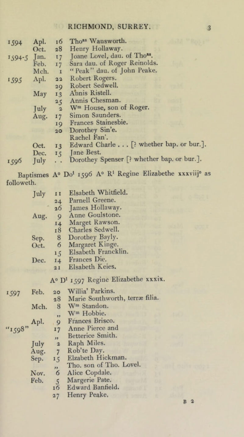 1594 Apl. 16 Oct. 28 1594-5 Jan. 0 Feb. 17 Mch. 1 ‘595 Apl. 22 29 May 13 ^5 July 2 Aug. 17 ‘9 20 Oct. 13 Dec. ‘5 159*5 July • • Baptismes A° followeth. July 11 24 26 Aug. 9 14 18 Sep. 8 Oct. 6 ‘5 Dec. 14 21 Tho*® Wans worth. Henry Hollaway. Joane Lovel, dan. of Tho“. Sara dan. of Roger Reinolds. “Peak” dau. of John Peake. Robert Rogers. Robert Sedwell. Annis Ristell. Annis Chesman. W® House, son of Roger. Simon Saunders. Frances Stainesbie. Dorothey Sin’e. Rachel Fan’. Edward Charle . . . [? whether bap. or bur.], Jane Best. Dorothey Spenser [? whether bap. or bur.]. xxxviij® as Elsabeth Whitfield. Parnell Greene. James Hollaway. Anne Goulstone. Marget Rawson. Charles Sedwell. Dorothey Bayly. Margaret Kinge. Elsabeth Francklin. Frances Die. Elsabeth Keies. A° D‘ 1597 Regine Elizabethe xxxix. 1597 “1598- Feb. 20 28 Mch. 8 ff Apl. 9 n 99 July 2 Aug. 7 Sep. ‘5 Nov. 6 Feb. 5 16 27 Willia’ Parkins. Marie Southworth, terrae filia. W' Standon. W' Hobbie. Frances Brisco. Anne Pierce and Betterice Smith. Raph Miles. Rob’te Day. Elzabeth Hickman. Tho. son of Tho. Lovel. Alice Copdale. Margerie Pate. Edward Banfield. Henry Peake. P a