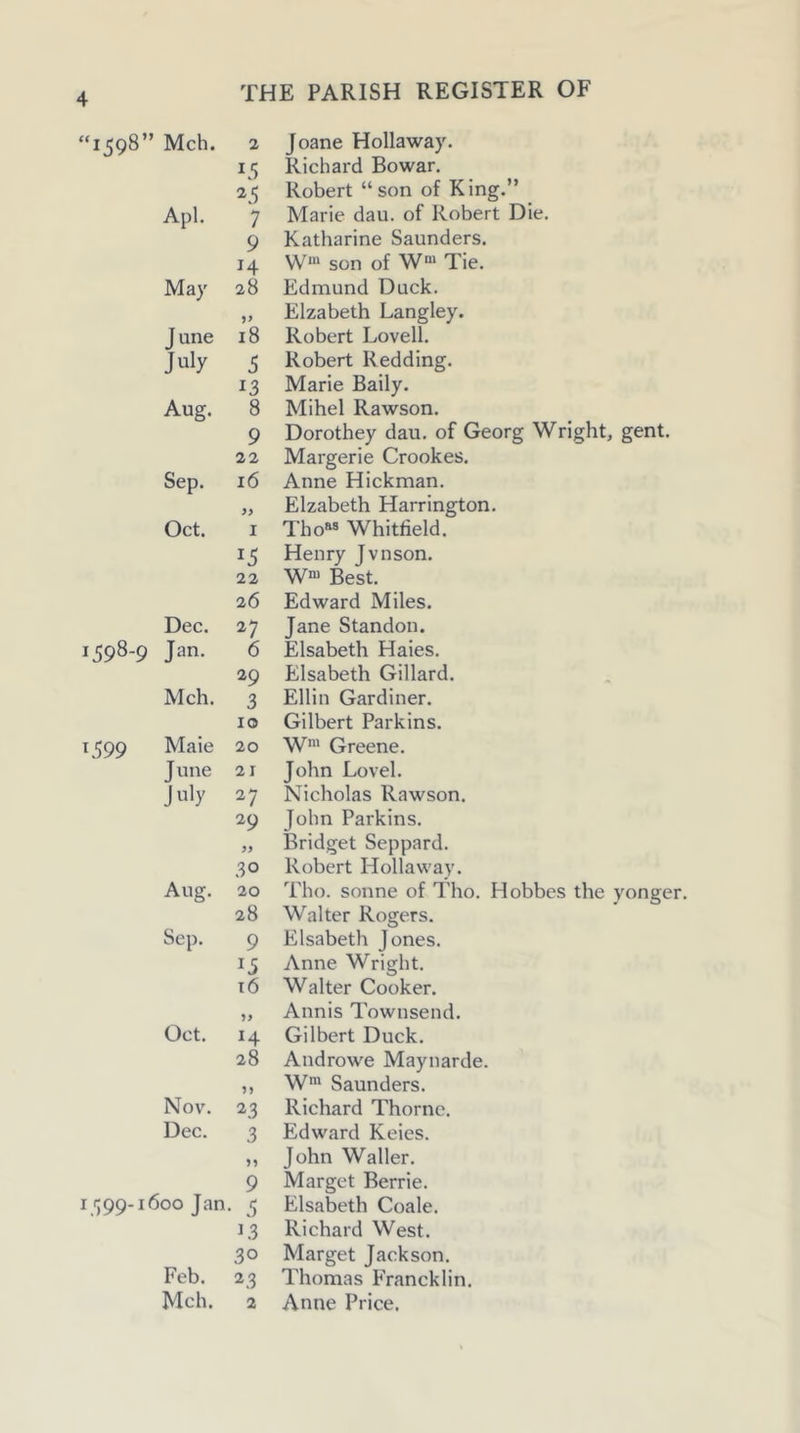 “1598” Mch. 2 Joane Hollaway. 15 Richard Bo war. ^5 Robert “son of King.” Apl. 7 Marie dau. of Robert Die. 9 Katharine Saunders. 14 W' son of W“ Tie. May 28 Edmund Duck. Elzabeth Langley. June i8 Robert Lovell. July 5 Robert Redding. 13 Marie Baily. Aug. 8 Mihel Rawson. 9 Dorothey dau. of Georg Wright, gent. 22 Margerie Crookes. Sep. 16 Anne Hickman. }y Elzabeth Harrington. Oct. I Tho^® Whitfield. 15 Henry Jvnson. 22 W“ Best. 26 Edward Miles. Dec. 27 Jane Standon. 1598-9 Jan. 6 Elsabeth Haies. 29 Elsabeth Gillard. Mch. 3 Ellin Gardiner. 10 Gilbert Parkins. 1599 Male 20 W“' Greene. June 21 John Lovel. July 27 Nicholas Rawson. 29 John Parkins. 99 Bridget Seppard. 30 Robert Hollaway. Aug. 20 Tho. sonne of Tho. Hobbes the yonger 28 Walter Rogers. Sep. 9 Elsabeth Jones. 15 Anne Wright. t6 Walter Cooker. Annis Townsend. Oct. H Gilbert Duck. 28 Androw'e Maynarde. ?> W* Saunders. Nov. 23 Richard Thorne. Dec. 3 Edward Keies. >1 John Waller. 9 Marget Berrie. I '199-1600 Jan • 5 Elsabeth Coale. 13 Richard West. 30 Marget Jackson. Feb. 23 Thomas Francklin. Mch. 2 Anne Price.