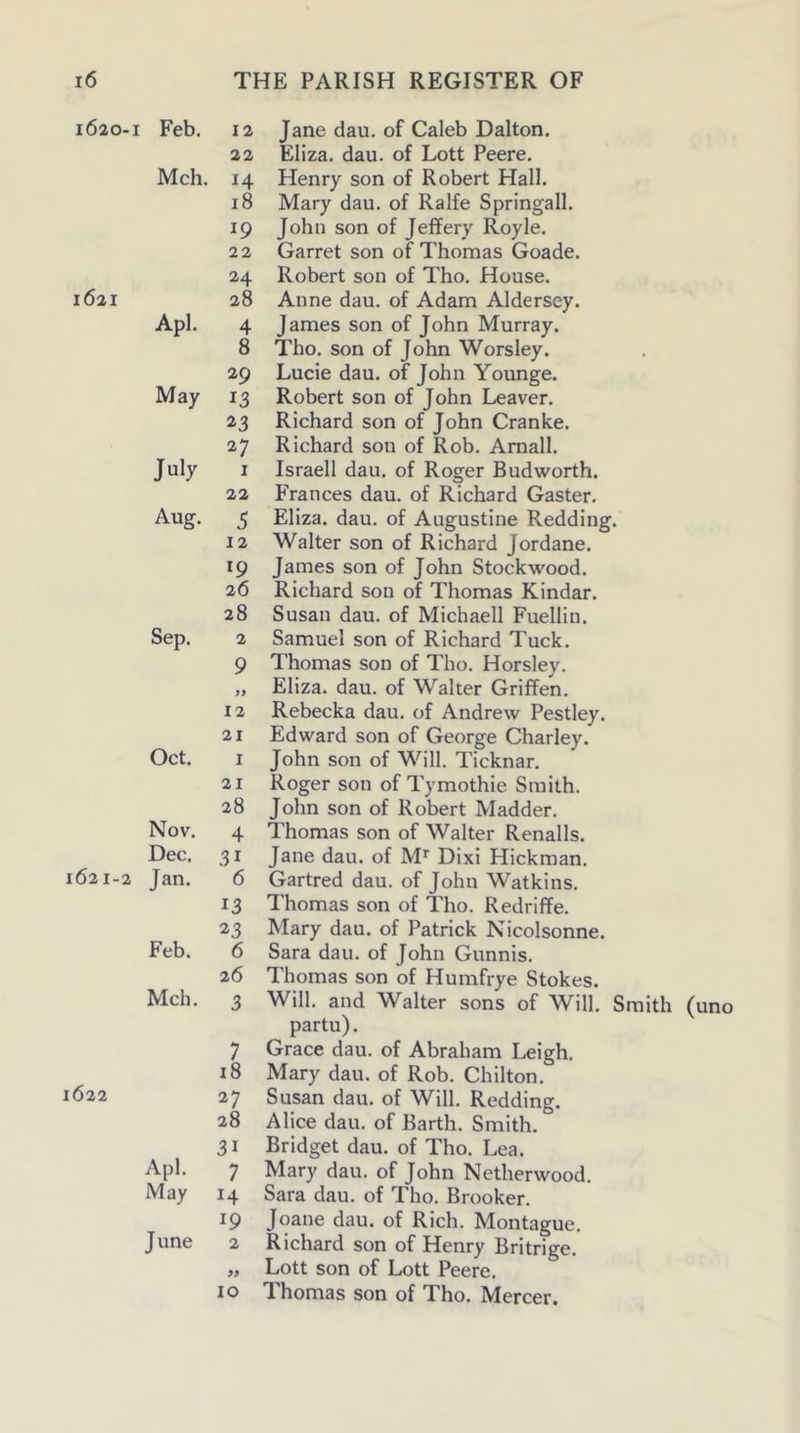 1620- 1621 1621-2 1622 I Feb. 12 Jane dau. of Caleb Dalton. 22 Eliza, dau. of Lott Peere. Mch. 14 Henry son of Robert Hall. 18 Mary dau. of Ralfe Springall. 19 John son of Jeffery Royle. 22 Garret son of Thomas Goade. 24 Robert son of Tho. House. 28 Anne dau. of Adam Aldersey. Apl. 4 James son of John Murray. 8 Tho. son of John Worsley. 29 Lucie dau. of John Younge. May 13 Robert son of John Leaver. 23 Richard son of John Cranke. 27 Richard son of Rob. Amall. July I Israeli dau. of Roger Budworth. 22 PVances dau. of Richard Gaster. Aug. 5 Eliza, dau. of Augustine Redding. 12 Walter son of Richard Jordane. 19 James son of John Stockwood. 26 Richard son of Thomas Kindar. 28 Susan dau. of Michaell Fuellin. Sep. 2 Samuel son of Richard Tuck. 9 Thomas son of Tho. Horsley. „ Eliza, dau. of Walter Griffen. 12 Rebecka dau. of Andrew Pestley. 21 Edward son of George Charley. Oct. I John son of Will. Ticknar. 21 Roger son of Tymothie Smith. 28 John son of Robert Madder. Nov. 4 Thomas son of Walter Renalls. Dec. 31 Jane dau. of M'' Dixi Hickman. Jan. 6 Gartred dau. of John Watkins. 13 Thomas son of Tho. Redriffe. 23 Mary dau. of Patrick Nicolsonne. Feb. 6 Sara dau. of John Gunnis. 26 Thomas son of Humfrye Stokes. Mch. 3 Will, and Walter sons of Will. Smith (uno partu). 7 Grace dau. of Abraham Leigh. 18 Mary dau. of Rob. Chilton. 27 Susan dau. of Will. Redding. 28 Alice dau. of Barth. Smith. 31 Bridget dau. of Tho. Lea. Apl. 7 Mary dau. of John Netherwood. May 14 Sara dau. of Tho. Brooker. 19 Joane dau. of Rich. Montague. June 2 Richard son of Henry Britrige. „ Lott son of Lott Peere. 10 Thomas son of Tho. Mercer.