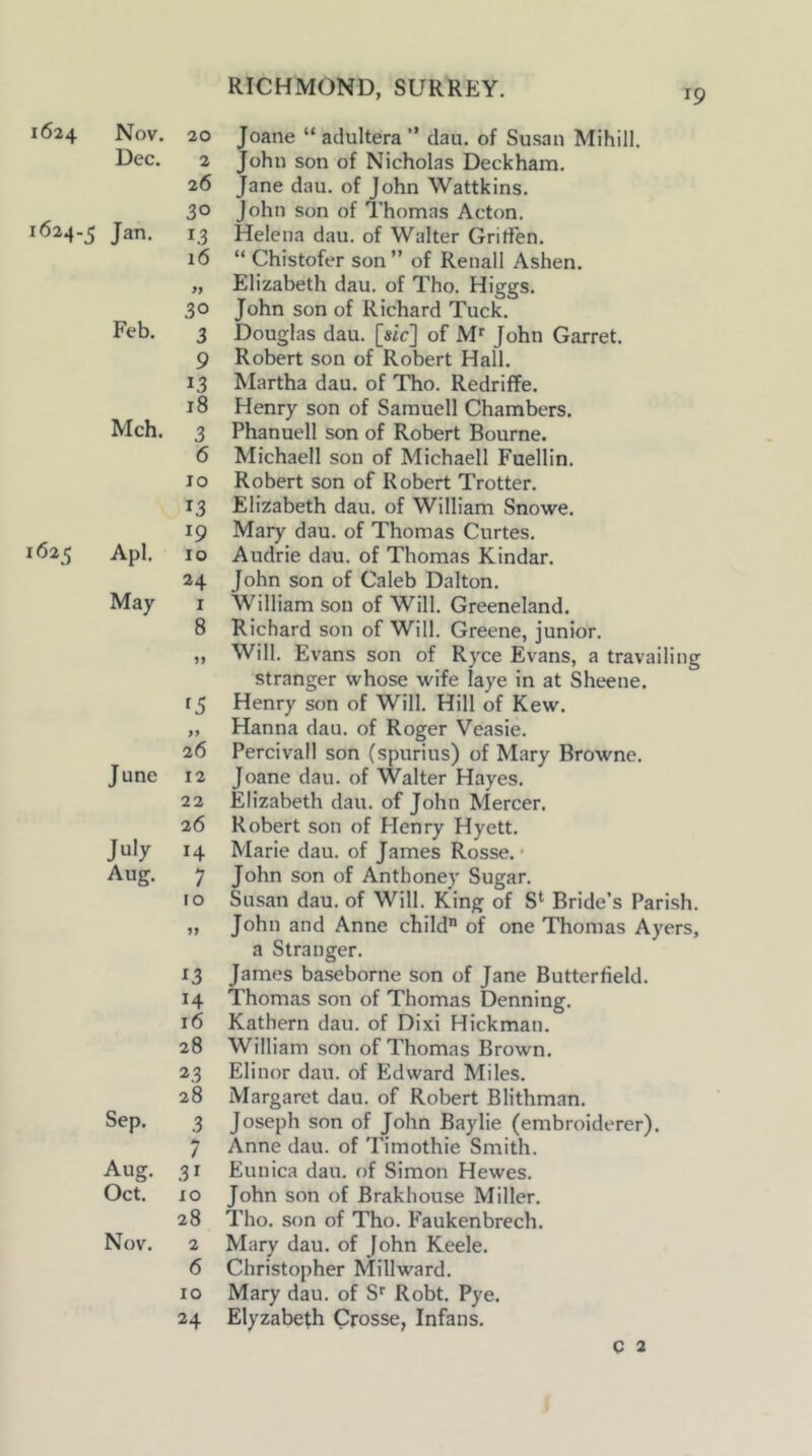 1624 Nov. 20 Dec. 2 26 . 30 1624-5 Jan. 13 16 30 Feb. 3 9 13 18 Mch. 3 6 10 13 1625 Apl. 10 24 May I 8 >> 26 June 12 22 26 July 14 Aug. 7 10 ^3 H 16 28 23 28 Sep. 3 7 Aug. 3 r Oct. xo 28 Nov. 2 6 10 24 Joane “adultera” dau. of Susan Mihill. John son of Nicholas Deckham. Jane dau. of John Wattkins. John Son of Thomas Acton. Helena dau. of Walter Gritfen. “ Chistofer son ” of Renall Ashen. Elizabeth dau. of Tho. Higgs. John son of Richard Tuck. Douglas dau. [sic] of M' John Garret. Robert son of Robert Hall. Martha dau. of Tho. Redriffe. Henry son of Samuell Chambers. Phanuell son of Robert Bourne. Michaell son of Michaell Fuellin. Robert son of Robert Trotter. Elizabeth dau. of William Snowe. Mary dau. of Thomas Curtes. Audrie dau. of Thomas Kindar. John son of Caleb Dalton. William son of Will. Greeneland. Richard son of Will. Greene, junior. Will. Evans son of Ryce Evans, a travailing stranger whose wife laye in at Sheene. Henry son of Will. Hill of Kew. Hanna dau. of Roger Veasie. Percivall son (spurius) of Mary Browne. Joane dau. of Walter Hayes. Elizabeth dau. of John Mercer. Robert son of Henry Hyett. Marie dau. of James Rosse. • John son of Anthoney Sugar. Susan dau. of Will. King of S‘ Bride’s Parish. John and Anne child of one Thomas Ayers, a Stranger. James baseborne son of Jane Butterfield. Thomas son of Thomas Denning. Kathern dau. of Dixi Hickman. William son of Thomas Brown. Elinor dau. of Edward Miles. Margaret dau. of Robert Blithman. Joseph son of John Baylie (embroiderer). Anne dau. of Timothie Smith. Eunica dau. of Simon Hewes. John son of Brakhouse Miller. Tho. son of Tho. Faukenbrech. Mary dau. of John Keele. Christopher Millward. Mary dau. of Si^ Robt. Pye. Elyzabeth Crosse, Infans. C 2