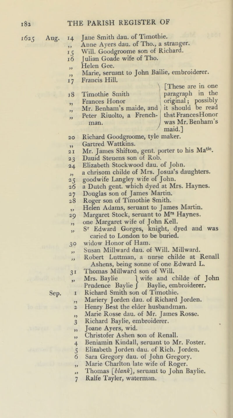 1625 Aug. Sep. 14 Jane Smith dau. of Timothie. ,, Anne Ayers dau. of Tho., a stranger. 15 Will. Goodgroome son of Richard. 16 Julian Goade wife of Tho. „ Helen Gee. „ Marie, seruant to John Bailie, embroiderer. 17 Francis Hill. [These are in one j8 Timothie Smith paragraph in the „ Frances Honor 1 original; possibly ,, Mr. Benham’s maide, and it should be read „ Peter Riuolto, a French- thatFrancesHonor XTian. j was Mr. Benham’s maid.] 20 Richard Goodgroome, tyle maker. „ Gartred Wattkins. 21 Mr. James Shifton, gent, porter to his Ma^‘®. 23 Dauid Steuens son of Rob. 24 Elizabeth Stockwood dau. of John. „ a chrisom childe of Mrs. Josua’s daughters. 25 goodwife Langley wife of John. 26 a Dutch gent, which dyed at Mrs. Haynes. 27 Douglas son of James Martin. 28 Roger son of Timothie Smith. „ Helen Adams, seruant to James Martin. 29 Margaret Stock, seruant to M*® Haynes. „ one Margaret wife of John Kell. „ S' Edward Gorges, knight, dyed and was caried to London to be buried. 30 widow Honor of Ham. „ Susan Millward dau. of Will. Millward. „ Robert Luttman, a nurse childe at Renal I Ashens, being sonne of one Edward L. 31 Thomas Millward son of Will. „ Mrs. Baylie Iwife and childe of John Prudence Baylie J Baylie, embroiderer. 1 Richard Smith son of Timothie. „ Mariery Jorden dau. of Richard Jorden. 2 Henry Best the elder husbandman. „ Marie Rosse dau. of Mr. James Rosse. 3 Richard Baylie, embroiderer. „ Joane Ayers, wid. „ Christofer Ashen son of Renall. 4 Beniamin Kindall, seruant to Mr. Foster. 5 Elizabeth Jorden dau. of Rich. Jorden. 6 Sara Gregory dau. of John Gregory. „ Marie Charlton late wife of Roger. „ Thomas \_llank'], seruant to John Baylie. 7 Ralfe Tayler, waterman.