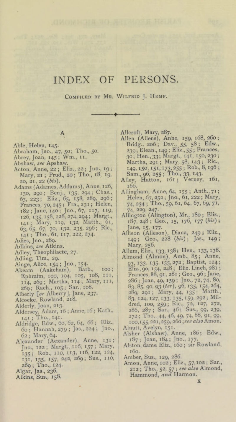 INDEX OF PERSONS. Compiled by Mr. Wilfrid J. Hemp, ♦ A Able, Helen, 145. Abraham, Jno., 47, 50; Tho., 50. Abrey, Joan, 145; Wm., ii. Abshavv, see Apshaw. Acton, Anne, 22 ; Eliz., 22 ; Jno., 19; Mary, 21 ; Prud., 20; Tho., 18, 19, 20, 21, 22 (bis). Adams (Adames, Addams), Anne, 126, 130, 290; Benj., 135, 294: Chas., 63, 223; Eliz., 65, 158, 289, 296; Frances, 70, 245 ; Fra., 231; Helen, 182 ; Jane, 140 ; Jno., 67, 117, 119, 126, 135,158, 228, 274, 294; Margt., 141 ; Mary, 119, 132, Matth., 61, 63.65. 67, 70, 132, 235, 296; Ric., 141 ; Tho., 61, 117, 222, 274. Adies, Jno., 289. Adkins, see Atkins. Adley, Theophilacte, 27, Adling, Tim., 29. Ainge, Alice, 154; Jno., 154. Akeam (Aakeham), Barb., 100; Ephraim, 100, 104, 105, 108, iii, 114, 269; Martha, 114; Mary, in, 269; Rach., lOS; Sar., 108. Alberly [or Alberry], Jane, 237. Alcocke, Rowland, 218. Alderly, Joan, 213. Aldersey, Adam, i6 ; Anne, i6; Kath., 141 ; Tho., 141. Aldridge, Edw., 60, 62, 64, 66; Eliz., 60; Hannah, 279 ; Jas., 224; Jno., 62; Mary, 64. Alexander (Aexander), Anne, 131 ; Jno., 122; Margt., 116, 157; Mary, 135; Rob., no, 113, 116, 122, 124, 131, 13s. IS7. 242. 269; Sus., no, 269; Tho., 124. Algar, Jas., 236. Alkins, Sus., 158. Allcroft, Mary, 287. Allen (Allens), Anne, 159, 168,260; Bridg., 206; Dav., 55, 58; Edw., 239; Elean., 149; Eliz.,55; Frances, 30; Hen.,33; Margt., 141, 150,230; Martha, 291 ; Mary, 58, 143 ; Ric., 149, 150, 151,173,255 ; Rob., 8,196 ; Sam., 96, 255 ; Tho., 33, 143- Alley, Hatton, 161 ; Verney, 161, 166. Allingham, Anne, 64, 155; Anth., 71; Helen, 67,252 ; Jno., 61, 222 ; Mary, 74, 234 ; Tho., 59, 61, 64. 67, 69, 71, 74, 229, 247. Allington (Alington), Mr., 180; Eliz., 187,248; Geo., 15, 176, 177 {bis)\ Jane, 15, Allison (Alleson), Diana, 249 ; Eliz., 149 j Geo., 228 (6is); Jas., 149; Mary, 256. Allum, Eliz., 133, 138; Hen., 133, 138. Almond (Almon), Amb., 85; Anne. 93- 133. 135. 155.272; Baptist, 124; Eliz., 90, 154, 248 ; Eliz. Linch, 281 ; Frances, 88,91, 281 ; Geo., 96; Jane, 286 ; Joan, 49, 159 ; Jno., 72, 74, 80, 83. 85, 90. 93 96, 135. 154,264, 289, 291 ; Mary, 44, 135 ; Matth., 83, 124, 127,133, 135, 159, 292; Mil- dred, 100, 259; Ric., 72, 127, 272, 286, 287; Sar., 46; Sus., 99, 239, I 272 ; Tho.. 44, 46, 49, 74, 88, 91, 99, ! 100,155,221,259,26o;5C£’a/5oAmon. i Alnutt, Avelyn, 151. 1 Alsher (Alshaw), Anne, 186; Edw., [ 187 ; Joan, 184; Jno., 177. Alston, dame Eliz., 160; sir Rowland, 1 160. ! Amber, Sus., 129, 286. j Amon, Anne, 102; Eliz., 57,102 ; Sar., 1 212; Tho., 52, 57; see a/so Almond, I Hammond, and Harmon. X