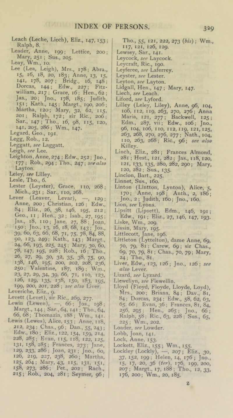 Leach (Leche, Liech), Eliz., 147, 153; Ralph, 8. Leader, Anne, 199; Lettice, 200; Mary, 251 ; Sus., 205. Leay, Wm., 10. Lee (Lea, Leigh), Mrs., 178; Abra., 15, 16, 18, 20, 183; Anne, 13, 15, 141, 178, 207; Bridg., 16, 148: Dorcas, 144; Edw., 227; Fitz- william, 217; Grace, 16; Hen., 62 ; Jas., 20; Jno., 178, 185; Judith, 151 ; Kath., 145; Margt., 190,206; Martha, 120; Mary, 32, 62, 115, 201; Ralph, 172; sir Ric., 206; Sar., 147; Tho., 16, 98, 115, 120, 141, 205, 286 ; Wm., 147. Legard, Geo., 191. Legg, Rob., 12. Leggatt, see Laggatt. Leigh, see Lee. Leighton, Anne, 274 ; Edw., 252; Jno., 177 ; Rob., 294 ; Tho., 247 ; see also Layton. Leley, see Lilley. Lesle, Tho., 6. Lester (Leyster), Grace, no, 268; Mich., 231 ; Sar., no, 268. Lever (Leaver, Levar), —, 129; Anne, 200; Christian, 126; Edw., 84; Eliz., 26, 38, 146, 195, 212; Geo., 11 ; Hen., 32 ; Isab., 27, 195 ; Jas., 18, no; Jane, 27, 88; Joan, 150: Jno., 13, 16, 18,68, 143; Jos., 39. 60, 63, 66, 68, 71, 75, 78, 84, 88, 90, 123, 249; Kath., 143; Margt., 24, 66, 193, 225, 245; Mary, 30, 60, 78, 147, 195, 228: Rob., 16: Tho., 26 27, 29, 30, 32, 35, 38, 75, 90, 138, 146, 195, 200, 202, 208, 236, 250; Valentine, 187, 189; Wm., 23, 27, 29, 34, 39, 66, 71, no, 123, 126, 129, 135, 138, 150, 183, 195, 199, 200, 201, 228 ; see also Liver. Leveriche, Eliz., 9. Levett (Levet), sir Ric., 269, 277. Lewin (Lewen), —, 66; Jos., 198; Margt., 144; Sar., 64, 141 ; Tho.,64, 66,68; Thomazin, 188; Wm., 141. Lewis (Lewes), Alice, 153 ; Anne, 118, 212, 234; Chas.,96; Dan., 55, 243; Edw., 180; Eliz., 122, 154, 159, 214, 228, 285; Evan, 115, 118, 122, 125, 131. 158, 285; Frances, 273; J ane, 129, 233, 286; Joan, 231 ; Jno., 60, 126, 219, 227, 238, 260; Martha, 125,264; Mary, 43, 115, 131, 151, 158, 273, 286; Pet., 202; Rach., 215; Rob., 204, 281; Seymer, 96; Tho., 55, 121, 222, 273 {bis) ; Wm., 117, 121, 126, 129. Lewsey, Sar., 141. Leycock, see Laycock. Leycraft, Ric., 190. Leyferee, see Laferrey. Leyster, see Lester. Leyton, see Layton. Lidgall, Hen., 147 ; Mary, 147. Liech, see Leach. Liford, see Lyford. Lilley (Leley, Liley), Anne, 96, 104, 106, 112, 119, 263, 270, 276; Anna Maria, 121, 277; Backwell, 125; Edm., 287, vii; Edw., 106; Jno., 96, 104, 106, no, 112,119, 121,125, 263, 268, 270, 276, 277; Nath., 104, no, 263, 268; Ric., see also Killey. Linch, Eliz., 281 ; Frances Almond, 281 ; Hest., 121, 282; Jas., 118, 120, 121, 133, 135, 280, 282, 290; Mary, 120, 282; Sus., 135. Linclon, Bart., 225. Linnet, Sus., 160. Linton (Lintton, Lynton), Alice, 5, 170; Anne, 198; Anth., 2, 186; Jno., 2; Judith, 160; Jno., 160. Lion, see Lyons. Lipsitt (Lipsett), Edm., 146, 191 ; Edw., 191; Eliz., 27, 146, 147, 193. Liske, Wm., 209. Lissin, Mary, 195. Littlecott, Jane, 196. Littleton (Lyttelton), dame Anne, 69, 70, 79, 81 ; Carew, 69 ; sir Chas., 69, 70, 79, 81 ; Chas., 70, 79; Mary, 24; Tho., 81. Liver, Edw., 123, 126; Jno., 126; see also Lever. Lizard, see Lyzard. Llewelivn, see Flewellin. Lloyd (Floyd, Floyde, Lloyde, Loyd), Mrs., 200; Briana, 84; Dav., 81, 84 ; Dorcas, 234 ; Edw., 58, 62, 63, 65, 66 ; Evan, 36 ; Frances, 81, 84, 256, 295; Hen., 265: Jno., 66; Ralph, 58; Ric., 63, 228; Sus., 65, 225 ; Wm., 202. Loader, see Lowder. Lobb, Joan, 141. Lock, Anne, 153. Lockett. Eliz., 155; Wm., 155. Lockley (Lockly), —, 207; Eliz., 30, 37. 152, 199; Helen, 14, 176; Jno., 15. 17. 20, 36 {ter), 176, 199, 200, 207; Margt., 17, 188; Tho., 12,33, 176, 200; Wm., 20, 185. Z