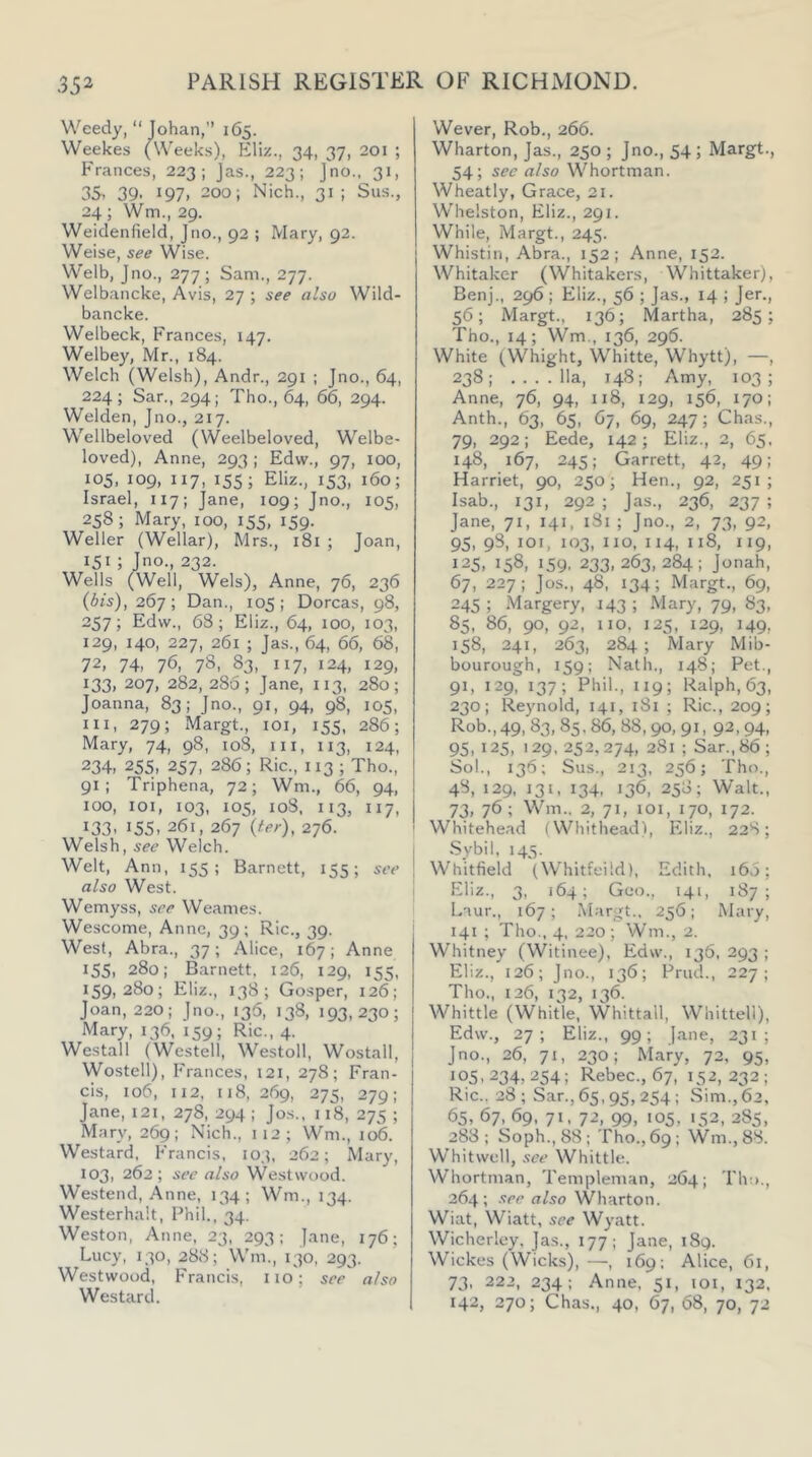 Weedy, “Tohan,” 165. Weekes (Weeks), Kliz., 34, 37, 201 ; Frances, 223; Jas., 223; Jno., 31, 35. 39. 197. 200; Nich., 31; Sus., 24; Wm., 29. Weidenfield, Jno., 92 ; Mary, 92. Weise, see Wise. Welb, Jno., 277; Sam., 277. Welbancke, Avis, 27 ; see also Wild- bancke. Welbeck, Frances, 147. Welbey, Mr., 184. Welch (Welsh), Andr., 291 ; Jno., 64, 224; Sar., 294; Tho., 64, 66, 294. Welden, Jno., 217. Wellbeloved (Weelbeloved, Welbe- loved), Anne, 293 ; Edw., 97, 100, 105, 109, 117, 155; Eliz., 153, 160; Israel, 117; Tane, 109; Jno., los, 258; Mary, too, 155, 159. Weller (Wellar), Mrs., 181 ; Joan, 151 ; Jno., 232. Wells (Well, Weis), Anne, 76, 236 (6A), 267; Dan., 105; Dorcas, 98, 257; Edw., 68; Eliz., 64, 100, 103, 129, 140, 227, 261 ; Jas., 64, 66, 68, 72, 74, 76, 78, 83, 117, 124, 129, 133, 207, 282, 286; Jane, 113, 280; Joanna, 83; Jno., 91, 94, 98, 105, HI, 279; Margt., loi, 155, 286; Mary, 74, 98, 108, iii, 113, 124, 234, 255, 257, 286; Ric., 113 ; Tho., 91; Triphena, 72; Wm., 66, 94, 100, loi, 103, 105, 108. 113, 117, 133. 155, 261, 267 {ter), 276. Welsh, see Welch. Welt, Ann, 155; Barnett, 155; see also West. Wemyss, see Weames. Wescome, Anne, 39 ; Ric., 39. West, Abra., 37; Alice, 167; Anne 155, 280; Barnett, 126, 129, 155, 159,280; Eliz., 138; Gosper, 126; Joan, 220; Jno., 136, 138, 193,230; Mary, 136. 159; Ric., 4. Westall (Westell, Westoll, Wostall, Wostell), h’ranees, i2i, 278; Fran- cis, 106, 112, 118, 269, 275, 279; Jane, I2i, 278, 294 ; Jos., 118, 275 ; Mary, 269; Nich., 112; Wm., 106. Westard, Francis, 103, 262; Mary, 103, 26 2; see also Westwood. Westend, Anne, 134; Wm., 134. Westerhalt, Phil., 34. Weston, Anne, 23, 293; Jane, 176; Lucy, 130, 288; Wm., 130, 293. Westwood, Francis, no; see also Westard. Wever, Rob., 266. Wharton, Jas., 250; Jno., 54; Margt., 54; see also Whortman. Wheatly, Grace, 21. Whelston, Eliz., 291. While, Margt., 245. Whistin, Abra., 152; Anne, 152. Whitaker (Whitakers, \Vhittaker), Benj., 296 ; Eliz., 56 ; Jas., 14 ; Jer., 56; Margt., 136; Martha, 285; Tho., 14; Wm., 136, 296. White (Whight, Whitte, Whytt), —, 238; ....11a, 14S: Amy, 103; Anne, 76, 94, ii8, 129, 156, 170; Anth., 63, 65, 67, 69, 247; Chas., 79, 292; Eede, 142; Eliz., 2, 65. 148, 167, 245; Garrett, 42, 49; Harriet, 90, 250; Hen., 92, 251; Isab., 131, 292 ; Jas., 236, 237 ; Jane, 71, 141, 181 ; Jno., 2, 73, 92, 95, 98, loi, 103, no, 114, 118, 119, 125, 158, 159. 233,263,284; Jonah, 67, 227; Jos., 48, 134; Margt., 69, 245 ; Margery, 143 ; Mary, 79, 83, 85, 86, 90, 92, no, 125, 129, 149, 158, 241, 263, 284 ; Mary Mib- bourough, 159; Nath., 148; Pet., 91. 129, 137; Phil., 119; Ralph, 63, 230; Reynold, 141, 181 ; Ric., 209; Rob., 49, 83, 85, 86, 88,90, 91, 92, 94, 95, 125, 129, 252,274, 281 ; Sar.,86; Sol., 136; Sus., 213, 256; Tho., 48, 129, 131, 134, 136, 258; Walt., 73, 76 ; Wm.. 2, 71, 101, 170, 172. Whitehead (Whithead), Eliz., 228; Sybil, 145. Whitfield (Whitfeild), Edith. 16.3; Eliz., 3, 164; Geo., 141, 187; Laur., 167; Margt.. 256; Mary, 141 ; Tho., 4, 220 ; Wm., 2. Whitney (Witinee), Edw., 136, 293 ; Eliz., 126; Jno., 136; Prud., 227; Tho., 126, 132, 136. Whittle (Whitle, Whittall, Whittell), Edw., 27; Eliz., 99; Jane, 231; Jno., 26, 71, 230; Mary, 72, 95, 105,234,254; Rebec., 67, 152,232; Ric.. 28; Sar., 65,95, 254; Sim., 62, 65, 67, 69, 71, 72, 99, 105, 152, 285, 288; Soph., 88; Tho., 69; Wm.,88. Whitwell, see Whittle. Whortman, Templeman, 264; Tho., 264; see also Wharton. Wiat, Wiatt, see Wyatt. Wicherley, Jas., 177; Jane, i8q. Wickes (Wicks),—, 169; Alice, 61, 73, 222, 234; Anne, 51, loi, 132. 142, 270; Chas., 40, 67, 68, 70, 72