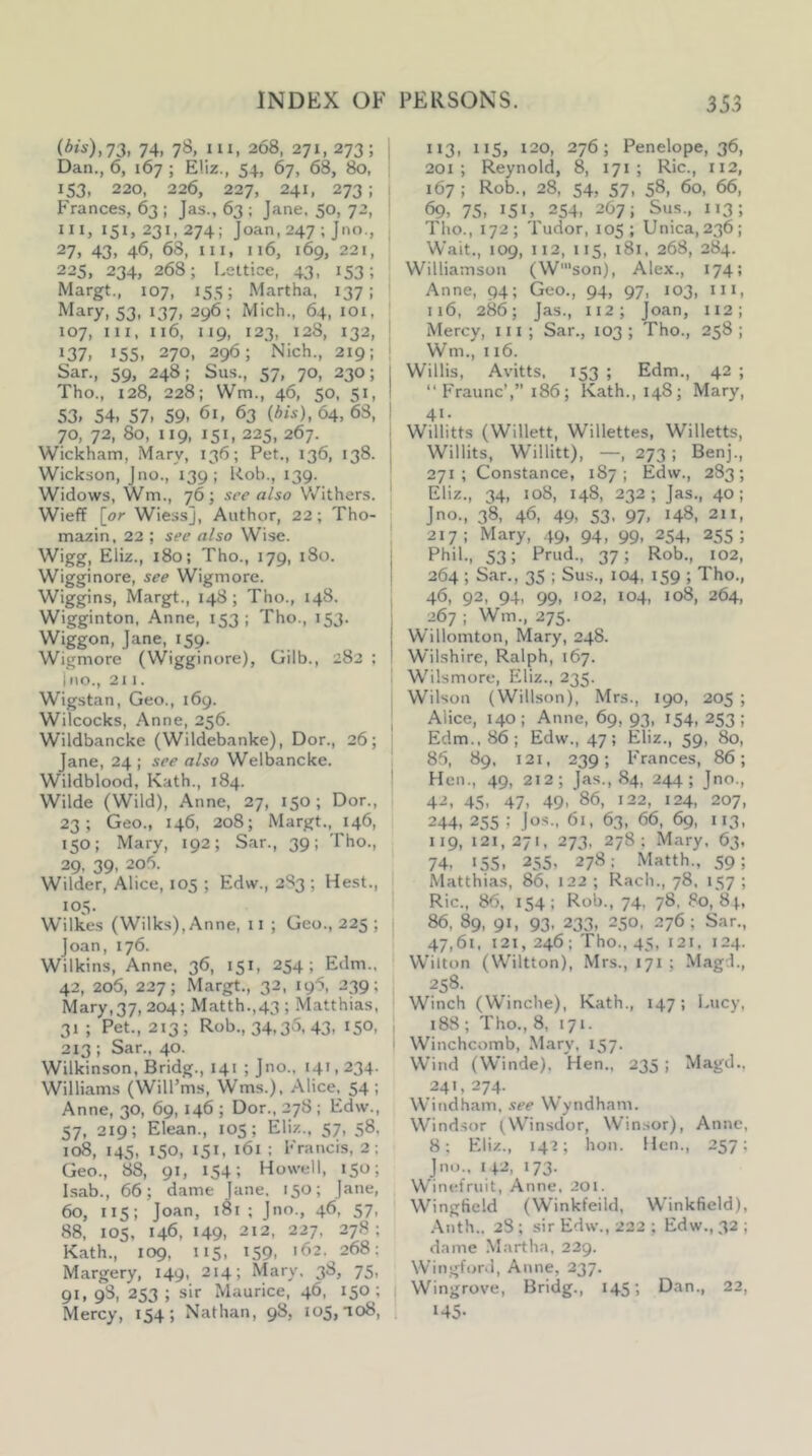 74, 78, III, 268, 271, 273; Dan., 6, 167 ; Eliz., 54, 67, 68, 80, 153, 220, 226, 227, 241, 273 ; Frances, 63 ; Jas., 63 ; Jane. 50, 72, III, 151, 231,274; Joan, 247 ;Jno., 27, 43, 46, 68, III, 116, 169, 221, 225, 234, 268; Leltice, 43, 153; Margt., 107, 155; Martha, 137; 53, 137, 296; Mich., 64, loi. 107, III, 116, 119, 123, 128, 132, 137. >55. 270, 296; Nich., 219: Sar., 59, 248: Sus., 57, 70, 230; Tho., 128, 228; Wm., 46, 50, 51, 53. 54. 57. 59. 61, 63 (A/s), 64, 63, 70, 72, 80, 119, 151, 225, 267. Wickham, Mary, 136; Pet., 136, 138. Wickson, Jno., 139; Rob., 139. Widows, Wm., 76; see also V/ithers. WiefF [or Wiess], Author, 22; Tho- mazin, 22 ; see also Wise. Wigg, Eliz., 180; Tho., 179, 180. Wigginore, see Wigmore. Wiggins, Margt., 148; Tho., 148. Wigginton, Anne, 153; Tho., 153. Wiggon, Jane, 159. Wigmore (Wigginore), Gilb., 282 : I no., 211. Wigstan, Geo., 169. Wilcocks, Anne, 256. Wildbancke (Wildebanke), Dor., 26; Jane, 24 ; see also Welbancke. Wildblood, Kath., 184. Wilde (Wild), Anne, 27, 150; Dor., 23; Geo., 146, 208; Margt., 146, 150; Mary, 192; Sar., 39; Tho., 29, 39, 206. Wilder, Alice, 105 ; Edw., 2S3 ; Hest., 105. Wilkes (Wilks), Anne, ii ; Geo., 225 ; j Joan, 176. Wilkins, Anne. 36, 151, 254; Edm., 42, 206, 227; Margt., 32, 196, 239; Mary,37, 204; Matth.,43 ; Matthias, 31 ; Pet., 213; Rob., 34,35,43, 150, , 213 ; Sar., 40. I Wilkinson, Bridg., 141 ; Jno.. 141,234. Williams (Will’ms, Wms.), Alice, 54 ; Anne, 30, 69, 146 ; Dor., 278 ; Edw., 57, 219; Elean., 105; Eliz., 57, 58. 108, 145, 150, 151, 161 : Francis, 2; Geo., 88, 91, 154; Howell, 150; Isab., 66; dame Jane, 150; Jane, 60, 115; Joan, 181 ; Jno., 46, 57, 88, lOS, 146, >49. 212, 227, 278; Kath., 109, 115, 159- '62. 268; Margery, 149, 214; Mary. 38, 75, 91. 9S, 253; sir Maurice, 46, 150; Mercy, 154; Nathan, 98, 105,108, ; 113, 115, 120, 276; Penelope, 36, 201; Reynold, 8, 171 ; Ric., 112, 167 ; Rob., 28, 54, 57, 58, 60, 66, 69, 75, 151, 254, 267; Sus., 113; Tho., 172; Tudor, 105; Unica, 236; Wait., 109, 112, 115, 181, 268, 284. Williamson (W'son), Alex., 174; Anne, 94; Geo., 94, 97, 103, in, 116, 286; Jas., 112; Joan, 112; I Mercy, in; Sar., 103 ; Tho., 258 ; ; Wm., 116. Willis, Avitts, 153 ; Edm., 42 ; “ P'raunc’,” 186; Kath., 148; Mary, 41. Willitts (Willett, Willettes, Willetts, Willits, Willitt), —, 273; Benj., 271; Constance, 187; Edw., 283; Eliz., 34, 108, 148, 232; Jas., 40; Jno., 38, 46, 49, 53, 97, 148, 211, 217; Mary, .49, 94, 99, 254, 255; I Phil., 53; Prud., 37; Rob., 102, i 264 ; Sar., 35 ; Sus., 104, 159 ; Tho., 46, 92, 94, 99, 102, 104, 108, 264, 267 ; Wm., 275. Willomton, Mary, 248. Wilshire, Ralph, 167. Wilsmore, Eliz., 235. Wilson (Willson), Mrs., 190, 205 ; Alice, 140; Anne, 69, 93, 154, 253; Edm., 86; Edw., 47; Eliz., 59, 80, 85, 89, 121, 239; Frances, 86; Hen., 49, 212; Jas., 84, 244; Jno., 42, 45, 47, 49, 86, 122, 124, 207, 244, 255 ; Jos., 61, 63, 66, 69, 113, 119,121,271, 273, 278; Mary, 63. 74, 155, 255, 278: .Matth., 59; Matthias, 86, 122; Rach., 78, 157; Ric., 86, 154; Rob., 74, 78, 80, 8|, 86, 89, 91, 93, 233, 250, 276; Sar., 47,61, 121, 246; Tho., 45, 121, 124. Wilton (Wiltton), Mrs., 171 ; Magd., 258. Winch (Winche), Kath., 147; Lucy, 188 ; Tho., 8, 171. Winchcomb, .Mary, 157. Wind (Winde), Hen., 235 ; Magd., 241,274. Windham, see Wyndham. Windsor (W^insdor, Winsor), Anne, 8; Eliz., 142; hon. Hen., 257; Jno., 1+2, 173. Winel’ruit, Anne, 201. Wingfield (Winkfeild, Winkfield), .\nth., 28; sir Edw., 222; Edw., 32 ; dame .Martha, 229. Wingford, Anne, 237. Wingrove, Bridg., 145) Dan., 22, >45-