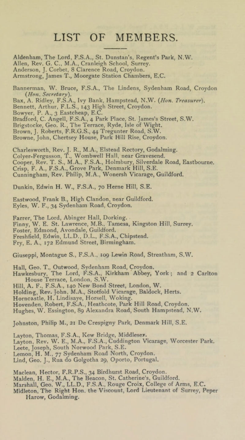 LIST OF MEMBERS. Aldenham, The Lord, F.S.A., St. Dunstan’s, Regent’s Park, N.W. Allen, Rev. G. C., M.A., Cranleigh School, Surrey. Anderson, J. Corbet, 8 Clarence Road, Croydon. Armstrong, James T., Moorgate Station Chambers, E.C. Bannerman, W. Bruce, F.S.A., The Lindens, Sydenham Road, Croydon {Hon. Secretary). Bax, A. Ridley, F.S.A., Ivy Bank, Hampstead, N.W. {Hon. Treasurer). Bennett, Arthur, F.L.S., 143 High Street, Croydon. Bowver, P. A., 3 Eastcheap, E.C. Bra({ford, C. Angell, F.S.A., 4 Park Place, St. James’s Street, S.W. Brigstocke, Geo. R., The Terrace, Ryde, Isle of Wight. Brown, J. Roberts, F.R.G.S., 44 Tregunter Road, S.W. Browne, John, Chertsey House, Park Hill Rise, Croydon. Charle-sworth, Rev. J. R., M.A., Elstead Rectory, Godaiming. Colyer-Fergusson, T., Wombwell Hall, near Gravesend. Cooper, Rev. T. S., M.A., F.S.A., Holmbury, Silverdale Road, Eastbourne. Crisp, F. A., F.S.A., Grove Park, Denmark Hill, S.E. Cunningham, Rev. Philip, M.A., Wonersh Vicarage, Guildford. Dunkin, Edwin H. W., F.S.A., 70 Herne Hill, S.E. Eastwood, Frank B., High Clandon, near Guildford. Eyles, W. F., 34 Sydenham Road, Croydon. Farrer, The Lord, Abinger Hall, Dorking. Finny, W. E. St. Lawrence, M.B., Tamesa, Kingston Hill, Surrey. Foster, Edmond, Avondale, Guildford. Freshfield, Edwin, LL.D., D.L., F.S.A., Chipstead. Fry, E. A., 172 Edmund Street, Birmingham. Giuseppi, Montague S., F.S.A., 109 Lewin Road, Streatham, S.W. Hall, Geo. T., Outwood, Sydenham Road, Croydon. Hawkesbury, The Lord, F.S.A., Kirkham' Abbey, York; and 2 Carlton House Terrace, London, S.W. Hill, A. F., F.S.A., 140 New Bond Street, London, W. Holding, Rev. John, M.A., Stotfold Vicarage, Baldock, Herts. Horncastle, H. Lindisaye, Horsell, Woking. Hovenden, Robert, F.S.A., Heathcote, Park Hill Road, Croydon. Hughes, VV. Essington, 89 Alexandra Road, South Hampstead, N.W. Johnston, Philip M., 21 De Crespigny Park, Denmark Hill, S.E. I.ayton, Thomas, F.S.A., Kew Bridge, Middlesex. Layton, Rev. W. E., M.A., F.S.A., Cuddington Vicarage, Worcester Park. Leete, Joseph, South Norwood Park, S.E. Lemon, H. M., 77 Sydenham Road North, Croydon. Lind, Geo. J., Rua do Golgotha 29, Oporto, Portugal. Maclean, Hector, F.R.P.S., 34 Birdhurst Road, Croydon. Malden, H. E., M.A., The Beacon, St. Catherine’s, Guildford. Marshall, Geo. W., LL.D., F.S.A., Rouge Croix, College of Arms, E.C. Midleton, The Right Hon. the Viscount, Lord Lieutenant of Surrey, Peper Harow, Godaiming.