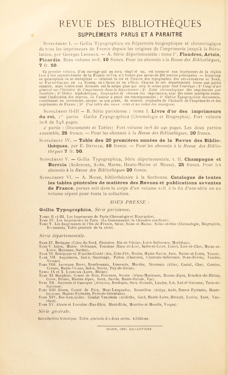 REVUE DES BIBLIOTHEQUES SUPPLÉMENTS PARUS ET A PARAITRE Supplément I. — Gallia Typographica ou Répertoire biographique et chronologique de tous les imprimeurs de France depuis les origines de l’imprimerie jusqu’à la Révo- lution, par Georges Lepreux. — A. Série départementale : tome Ier. Flandres, Artois, Picardie. Beau volume in-8, 10 francs. Pour les abonnés à la Revue des Bibliothèques, 7 fr. 50. Ce premier volume, d’un ouvrage qui en aura vingt et un, est consacré aux imprimeurs de la région tout à fait septentrionale de la France et l’on n’y trouve pas moins de 205 notices principales — beaucoup se quintuplant ou se sextuplant — relatant la vie et l’œuvre des typographes des départements du Nord, ou Pas-de-Calais, de la Somme, de l’Aisne et de l’Oise. Chacun de ces départements forme une partie séparée, mais toutes sont dressées sur le même plan qui sera le même pour tout l’ouvrage : 1° Coup d'œil général sur l'histoire de l'imprimerie dans le département ; 2° Liste chronologique des imprimeurs par localités ; 3° Ordre alphabétique, biographie de chacun des imprimeurs, avec des notes multiples conte- nant l'indication des sources, où l’auteur a puisé ses renseignements ; 4° Galliæ Typographicæ documenta, constituant un inventaire, unique en son genre, de sources originales de l’histoire de l’imprimerie et des imprimeurs de France ; 5° Une table des noms cités et un index des enseignes. Supplément II-1II — B. Série parisienne : tome I. Livre d’or des imprimeurs du roi, ire partie Gallia Typographica (Chronologie et Biographie). Fort volume in-8 de 5q8 pages. 2e partie : (Documents et Tables) Fort volume in-8 de 240 pages. Les deux parties ensemble, 25 francs. — Pour les abonnés à la Revue des Bibliothèques, 20 francs. Supplément IV. — Table des 20 premières années de la Revue des Biblio- thèques, par E. Deville, 10 francs. — Pour les abonnés à la Revue des Biblio- thèques 7 fr. 50. Supplément V. — Gallia Typographica, Série départementale, t. II, Champagne et Barrois (Ardennes, Aube, Marne, Haute-Marne et Meuse), 25 francs. Pour les abonnés à la Revue des Bibliothèques 20 francs. Supplément VI. — A. Maire, bibliothécaire à la Sorbonne. Catalogue de toutes les tables générales de matières des Revues et publications savantes de France, parues soit dans le corps d’un volume soit à la fin d’une série ou en volume séparé pour toute la collection. SOUS PRESSE : Gallia Typographica, Série parisienne. Tomes H et 111. Les Imprimeurs de Paris (Chronologie et Biographie). Tome IV. Les Imprimeurs de Paris. (La Communauté, la Chambre syndicale). Tome V. Les Imprimeurs de l’Ile-de-France, Seine, Seine-et-Marne, Seine-et-Üise (Chronologie, Biographie, Documenta, Table générale de la série). Série départementale. Tome IV. Bretagne (Côtes du-Nord, Finistère, Ille-et-Vilaine, Loire-Inférieure, Morbihan). Tome V. Anjou, Maine. Orléanais, Touraine (Eure-et-Loir, Indre-et-Loire, Loiret, Loir-et-Cher, Maine-et- Loire, Mayenne, Sarthe). Tome VI. Bourgogne et Franche-Comté (Ain, Côte-d’Or, Doubs, Haute-Saône, Jura, Saône-et-Loire, Yonne). Tome VIL Angoumois, Aun s, Saintonge, Poitou (Charente, Charente-Inférieure, Deux-Sèvres, Vendée, Vienne). Tome VIII. Auvergne, Berry, Bourbonnais, Limousin, Marche, Nivernais (Allier, Cantal, Cher, Corrèze, Creuse, Haute-Vii nne, Indre, Nièvre, Puy-de-Dome). Tomes IX et X. Lyonnais (Loire, Rhône). Tome XI. Dauphiné, Comté de Nice, Provence, Savoie (Alpes-Maritimes, Basses-Alpes, Bouches-du-Rhône, Corse, Drôme, Haules-Alpes, Isère, Savoie, Haute-Savoie, Var). Tome XII. Guyenne et Gascogne (Aveyron, Dordogne, Gers, Gironde, Landes, Lot, Lot-et-Garonne, Tarn-et- Garonne). Tome XIII. Béarn, Comté de Foix, Haut-Languedoc, Roussillon (Ariège, Aude, Basses Pyrénées, Ilaute- Garonne, Haules-Pyrénées, Pyrénée-Orientales). Tome XIV. Bas-Languedoc. Gomtat Venaissin (Ardèche, Gard, Haute-Loire, Hérault, Lozère, Tarn, Vau- cluse) . Tome XV. Alsace et Lorraine (Bas-Rhin, Haut-Rhin, Meurthe-et-Moselle, Vosges). Série générale. Introduction historique. Table générale des deux séries. Additions. DIJON, IMP. DAUANTIERE