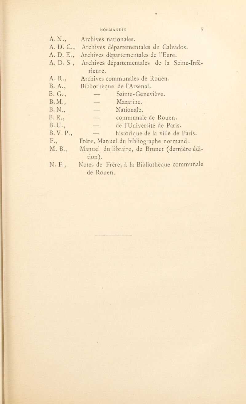 A. N., Archives nationales. A. D. G., Archives départementales du Calvados. A. D. E., Archives départementales de l’Eure. A. D. S., Archives départementales de la Seine-Infé- rieure. A. R., Archives communales de Rouen. B. A., Bibliothèque de l’Arsenal. B. G., — Sainte-Geneviève. B.M., — Mazarine. B. N., — Nationale. B. R., — communale de Rouen. B. U., — de l’Université de Paris. B. V. P., — historique de la ville de Paris. F., Frère, Manuel du bibliographe normand. M. B., Manuel du libraire, de Brunet (dernière édi- tion). N. F., Notes de Frère, à la Bibliothèque communale de Rouen.