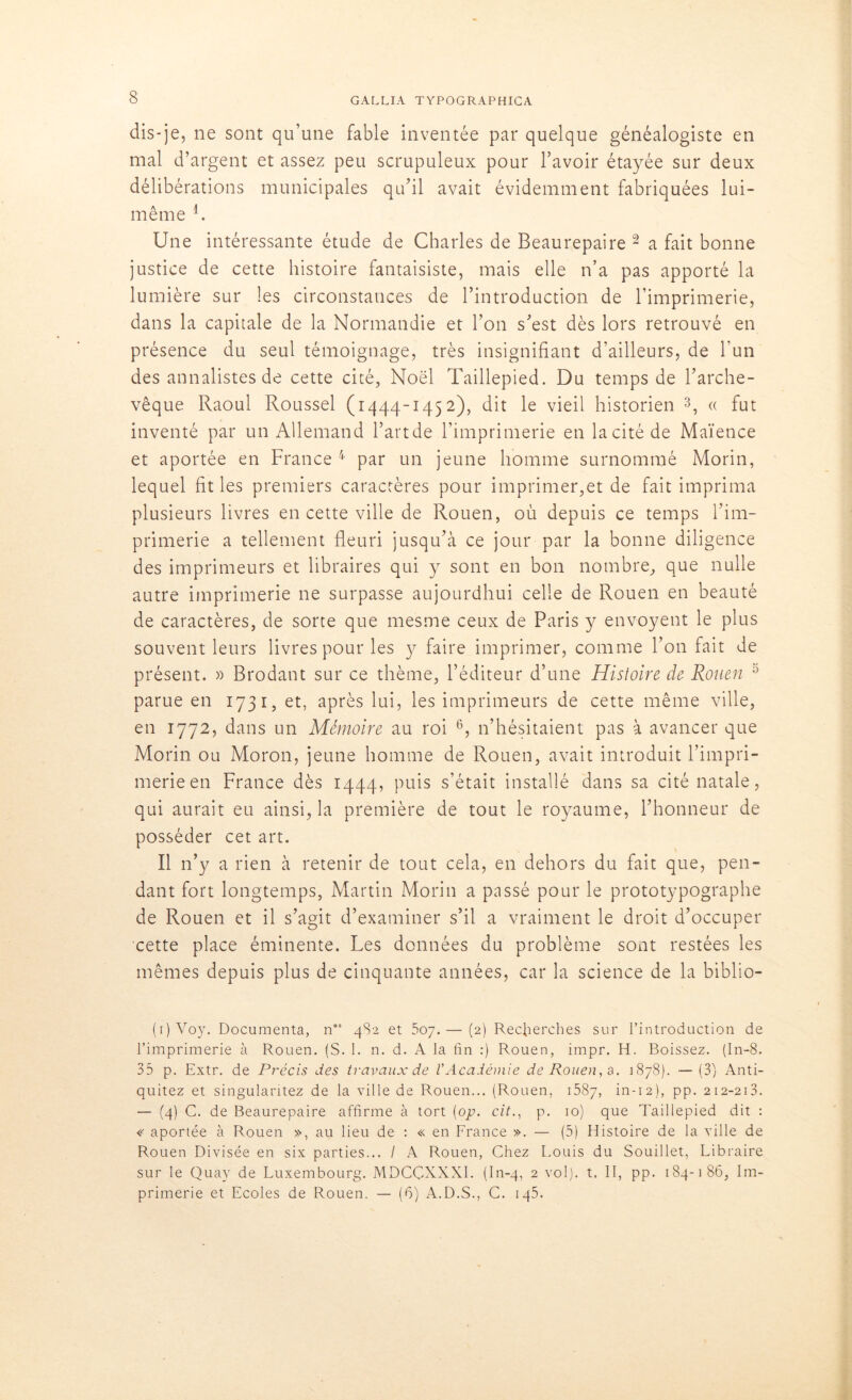 dis-je, ne sont qu’une fable inventée par quelque généalogiste en mal d’argent et assez peu scrupuleux pour l’avoir étayée sur deux délibérations municipales qu’il avait évidemment fabriquées lui- même L Une intéressante étude de Charles de Beaurepaire 2 a fait bonne justice de cette histoire fantaisiste, mais elle n’a pas apporté la lumière sur les circonstances de l’introduction de l’imprimerie, dans la capitale de la Normandie et l’on s’est dès lors retrouvé en présence du seul témoignage, très insignifiant d’ailleurs, de l’un des annalistes de cette cité, Noël Taillepied. Du temps de l’arche- vêque Raoul Roussel (1444-1452), dit le vieil historien 3, « fut inventé par un Allemand Bande l’imprimerie en la cité de Maïence et aportée en France 4 par un jeune homme surnommé Morin, lequel fit les premiers caractères pour imprimer,et de fait imprima plusieurs livres en cette ville de Rouen, où depuis ce temps l’im- primerie a tellement fleuri jusqu’à ce jour par la bonne diligence des imprimeurs et libraires qui y sont en bon nombre, que nulle autre imprimerie ne surpasse aujourdhui celle de Rouen en beauté de caractères, de sorte que mesme ceux de Paris y envoyent le plus souvent leurs livres pour les y faire imprimer, comme l’on fait de présent. » Brodant sur ce thème, l’éditeur d’une Histoire de Rouen 5 parue en 1731, et, après lui, les imprimeurs de cette même ville, en 1772, dans un Mémoire au roi 6, n’hésitaient pas à avancer que Morin ou Moron, jeune homme de Rouen, avait introduit l’impri- merie en France dès 1444, puis s’était installé dans sa cité natale, qui aurait eu ainsi, la première de tout le royaume, l’honneur de posséder cet art. Il n’y a rien à retenir de tout cela, en dehors du fait que, pen- dant fort longtemps, Martin Morin a passé pour le prototypographe de Rouen et il s’agit d’examiner s’il a vraiment le droit d’occuper cette place éminente. Les données du problème sont restées les mêmes depuis plus de cinquante années, car la science de la biblio- (i)Voy. Documenta, n”s 4S2 et 507.— (2) Recherches sur l’introduction de l’imprimerie à Rouen. (S. 1. n. d. A la fin :) Rouen, impr. H. Boissez. (In-8. 35 p. Extr. de Précis des travaux de l'Académie de Rouen, a. 1878). —(3) Anti- quitez et singularitez de la ville de Rouen... (Rouen, 1587, in-12), pp. 212-213. — (4) C. de Beaurepaire affirme à tort [op. cit., p. 10) que Taillepied dit : « aportée à Rouen », au lieu de : « en France ». — (5) Histoire de la ville de Rouen Divisée en six parties... / A Rouen, Chez Louis du Souillet, Libraire sur le Quay de Luxembourg. MDCÇXXXI. (In-4, 2 vol), t. II, pp. 184-186, Im- primerie et Ecoles de Rouen. — (6) A.D.S., C. 145.