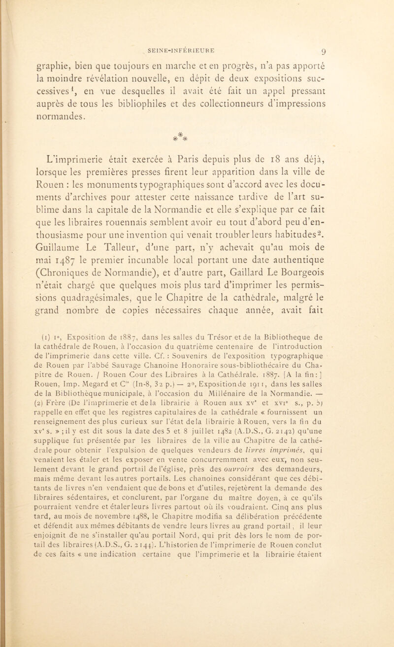 graphie, bien que toujours en marche et en progrès, n’a pas apporté la moindre révélation nouvelle, en dépit de deux expositions suc- cessives l, en vue desquelles il avait été fait un appel pressant auprès de tous les bibliophiles et des collectionneurs d’impressions normandes. * # # L’imprimerie était exercée à Paris depuis plus de 18 ans déjà, lorsque les premières presses firent leur apparition dans la ville de Rouen : les monuments typographiques sont d’accord avec les docu- ments d’archives pour attester cette naissance tardive de l’art su- blime dans la capitale de la Normandie et elle s’explique par ce fait que les libraires rouennais semblent avoir eu tout d’abord peu d’en- thousiasme pour une invention qui venait troubler leurs habitudes2. Guillaume Le Talleur, d’une part, n’y achevait qu’au mois de mai 1487 le premier incunable local portant une date authentique (Chroniques de Normandie), et d’autre part, Gaillard Le Bourgeois n’était chargé que quelques mois plus tard d’imprimer les permis- sions quadragésimales, que le Chapitre de la cathédrale, malgré le grand nombre de copies nécessaires chaque année, avait fait (1) i°, Exposition de 1887, dans les salles du Trésor et de la Bibliothèque de la cathédrale de Rouen, à l’occasion du quatrième centenaire de l’introduction de l’imprimerie dans cette ville. Cf. : Souvenirs de l’exposition typographique de Rouen par l’abbé Sauvage Chanoine Honoraire sous-bibliothécaire du Cha- pitre de Rouen. / Rouen Cour des Libraires à la Cathédrale, 1887. [A la fin:] Rouen, lmp. Megard et CIe (In-8, 32 p.) — 20, Expositionde 191 r, dans les salles delà Bibliothèque municipale, à l’occasion du Millénaire de la Normandie. — (2) Erère (De l’imprimerie et de la librairie à Rouen aux xv” et xvi0 s., p. d) rappelle en effet que les registres capitulaires de la cathédrale « fournissent un renseignement des plus curieux sur l’état delà librairie à Rouen, vers la fin du xve s. » ; il y est dit sous la date des 5 et 8 juillet 1482 (A.D.S., G. 2142) qu’une supplique fut présentée par les libraires de la ville au Chapitre de la cathé- drale pour obtenir l’expulsion de quelques vendeurs de livres imprimés, qui venaient les étaler et les exposer en vente concurremment avec eux, non seu- lement devant le grand portail de l’église, près des ouvroirs des demandeurs, mais même devant les autres portails. Les chanoines considérant que ces débi- tants de livres n’en vendaient que de bons et d’utiles, rejetèrent la demande des libraires sédentaires, et conclurent, par l’organe du maître doyen, à ce qu’ils pourraient vendre et étaler leurs livres partout où ils voudraient. Cinq ans plus tard, au mois de novembre 1488, le Chapitre modifia sa délibération précédente et défendit aux mêmes débitants de vendre leurs livres au grand portail, il leur enjoignit de ne s’installer qu’au portail Nord, qui prit dès lors le nom de por- tail des libraires (A.D.S., G. 2 144). L’historien de l’imprimerie de Rouen conclut de ces faits « une indication certaine que l’imprimerie et la librairie étaient