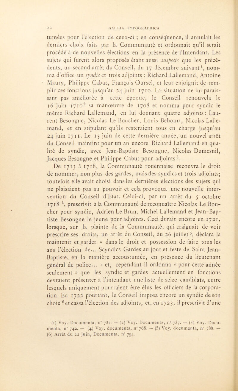 tumées pour l’élection de ceux-ci ; en conséquence, il annulait les derniers choix faits par la Communauté et ordonnait qu’il serait procédé à de nouvelles élections en la présence de l’Intendant. Les sujets qui furent alors proposés étant aussi suspects que les précé- dents, un second arrêt du Conseil, du 17 décembre suivant1 *, nom- ma d’office un syndic et trois adjoints : Richard Lallemand, Antoine Maury, Philippe Cabut, François Oursel, et leur enjoignit de rem- plir ces fonctions jusqu’au 24 juin 1710. La situation ne lui parais- sant pas améliorée à cette époque, le Conseil renouvela le 16 juin 17ioâ sa manœuvre de 1708 et nomma pour syndic le même Richard Lallemand, en lui donnant quatre adjoints: Lau- rent Besongne, Nicolas Le Boucher, Louis Behourt, Nicolas Lalle- mand, et en stipulant qu’ils resteraient tous en charge jusqu’au 24 juin 1711. Le 15 juin de cette dernière année, un nouvel arrêt du Conseil maintint pour un an encore Richard Lallemnnd en qua- lité de syndic, avec Jean-Baptiste Besongne, Nicolas Dumesnil, Jacques Besongne et Philippe Cabut pour adjoints3. De 1713 à 1718, la Communauté rouennaise recouvra le droit de nommer, non plus des gardes, mais des syndics et trois adjoints; toutefois elle avait choisi dans les dernières élections des sujets qui ne plaisaient pas au pouvoir et cela provoqua une nouvelle inter- vention du Conseil d’Etat. Celui-ci, par un arrêt du 5 octobre 1718 4, prescrivit àla Communauté de reconnaître Nicolas Le Bou- cher pour syndic, Adrien Le Brun, Michel Lallemand et Jean-Bap- tiste Besongne le jeune pour adjoints. Ceci durait encore en 1721, lorsque, sur la plainte de la Communauté, qui craignait de voir prescrire ses droits, un arrêt du Conseil, du 26 juillet3, déclara la maintenir et garder « dans le droit et possession de faire tous les ans l’élection de... Scyndics Gardes au jour et feste de Saint Jean- Baptiste, en la manière accoustumée, en présence du lieutenant général de police... » et, cependant il ordonna «pour cette année seulement » que les syndic et gardes actuellement en fonctions devraient présenter à l’intendant une liste de seize candidats, entre lesquels uniquement pourraient être élus les officiers de la corpora- tion. En 1722 pourtant, le Conseil imposa encore un syndic de son choix 6et cassa l’élection des adjoints, et, en 1723, il prescrivit d’une (1) Voy. Documenta, n° 731. — (2) Voy. Documenta, n° 737. — (3) Voy. Docu- menta, n° 742. — (4) Voy. documenta, n°768. — (5) Voy. documenta, n° 788. —