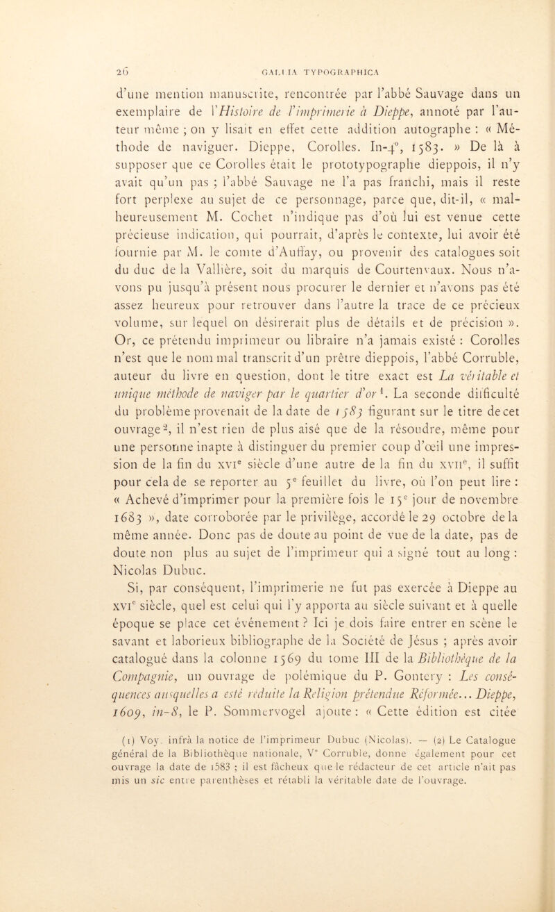 d’une mention manuscrite, rencontrée par l’abbé Sauvage dans un exemplaire de Y Histoire de Y imprimerie à Dieppe, annoté par l’au- teur même ; on y lisait en effet cette addition autographe : « Mé- thode de naviguer. Dieppe, Corolles. In-40, 1583. » De là à supposer que ce Corolles était le prototypographe dieppois, il 11’y avait qu’un pas ; l’abbé Sauvage ne l’a pas franchi, mais il reste fort perplexe au sujet de ce personnage, parce que, dit-il, « mal- heureusement M. Cochet n’indique pas d’où lui est venue cette précieuse indication, qui pourrait, d'après le contexte, lui avoir été fournie par M. le comte d’Auffay, ou provenir des catalogues soit du duc de la Vallière, soit du marquis de Courtenvaux. Nous n’a- vons pu jusqu’à présent nous procurer le dernier et n’avons pas été assez heureux pour retrouver dans l’autre la trace de ce précieux volume, sur lequel on désirerait plus de détails et de précision ». Or, ce prétendu imprimeur ou libraire n’a jamais existé : Corolles n’est que le nommai transcrit d’un prêtre dieppois, l'abbé Corruble, auteur du livre en question, dont le titre exact est La véritable et unique méthode de naviger par le quartier d’or1. La seconde difficulté du problème provenait de la date de 1583 figurant sur le titre decet ouvrage2, il n’est rien de plus aisé que de la résoudre, même pour une personne inapte à distinguer du premier coup d’œil une impres- sion de la fin du xvie siècle d’une autre de la fin du xvne, il suffit pour cela de se reporter au 5e feuillet du livre, où l’on peut lire : « Achevé d’imprimer pour la première fois le 13e jour de novembre 1683 », date corroborée par le privilège, accordé le 29 octobre delà même année. Donc pas de doute au point de vue de la date, pas de doute non plus au sujet de l’imprimeur qui a signé tout au long : Nicolas Dubuc. Si, par conséquent, l’imprimerie ne fut pas exercée à Dieppe au xvic siècle, quel est celui qui l’y apporta au siècle suivant et à quelle époque se place cet événement ? Ici je dois faire entrer en scène le savant et laborieux bibliographe de la Société de Jésus ; après avoir catalogué dans la colonne 1569 du tome III de la Bibliothèque de la Compagnie, un ouvrage de polémique du P. Gontery : Les consé- quences auxquelles a esté réduite la Religion prétendue Reformée... Dieppe, 160y, in-8, le P. Sommervogel ajoute: « Cette édition est citée (i) Voy infra la notice de l’imprimeur Dubuc (Nicolas). — (2) Le Catalogue général de la Bibliothèque nationale, V° Corruble, donne également pour cet ouvrage la date de 1583 ; il est fâcheux que le rédacteur de cet article n'ait pas mis un sic entre parenthèses et rétabli la véritable date de l’ouvrage.