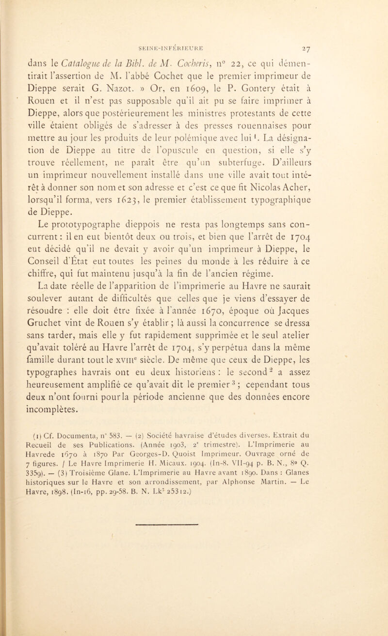 dans le Catalogue de la Bibl. de M. Cocheris, n° 22, ce qui démen- tirait l’assertion de M. l'abbé Cochet que le premier imprimeur de Dieppe serait G. Nazot. » Or, en 1609, le P. Gontery était à Rouen et il n’est pas supposable qu'il ait pu se faire imprimer à Dieppe, alors que postérieurement les ministres protestants de cette ville étaient obligés de s’adresser à des presses rouennaises pour mettre au jour les produits de leur polémique avec lui1. La désigna- tion de Dieppe au titre de l’opuscule en question, si elle s’y trouve réellement, ne paraît être qu’un subterfuge. D’ailleurs un imprimeur nouvellement installé dans une ville avait tout inté- rêt à donner son nom et son adresse et c’est ce que fit Nicolas Acher, lorsqu’il forma, vers 1623, le premier établissement typographique de Dieppe. Le prototypographe dieppois ne resta pas longtemps sans con- current : il en eut bientôt deux ou trois, et bien que l’arrêt de 1704 eut décidé qu’il ne devait y avoir qu’un imprimeur à Dieppe, le Conseil d’État eut toutes les peines du monde à les réduire à ce chiffre, qui fut maintenu jusqu’à la fin de l’ancien régime. La date réelle de l’apparition de l’imprimerie au Havre ne saurait soulever autant de difficultés que celles que je viens d’essayer de résoudre : elle doit être fixée à l'année 1670, époque où Jacques Gruchet vint de Rouen s’y établir ; là aussi la concurrence se dressa sans tarder, mais elle y fut rapidement supprimée et le seul atelier qu’avait toléré au Havre l’arrêt de 1704, s’y perpétua dans la même famille durant tout le xvme siècle. De même que ceux de Dieppe, les typographes havrais ont eu deux historiens: le second2 a assez heureusement amplifié ce qu’avait dit le premier3 * * *; cependant tous deux n’ont fourni pour la période ancienne que des données encore incomplètes. (1) Cf. Documenta, n° 583. — (2) Société havraise d’études diverses. Extrait du Recueil de ses Publications. (Année 1903, 2e trimestre). L’Imprimerie au Havrede 1670 à 1870 Par Georges-D. Quoist Imprimeur. Ouvrage orné de 7 figures. / Le Havre Imprimerie H. Micaux. 1904. (In-8. VII-94 p. B. N., 8° Q. 335g). — (3) Troisième Glane. L’Imprimerie au Havre avant 1890. Dans : Glanes historiques sur le Havre et son arrondissement, par Alphonse Martin. — Le Havre, 1898. (In-16, pp. 2g-58. B. N. Lk7 253 12.)