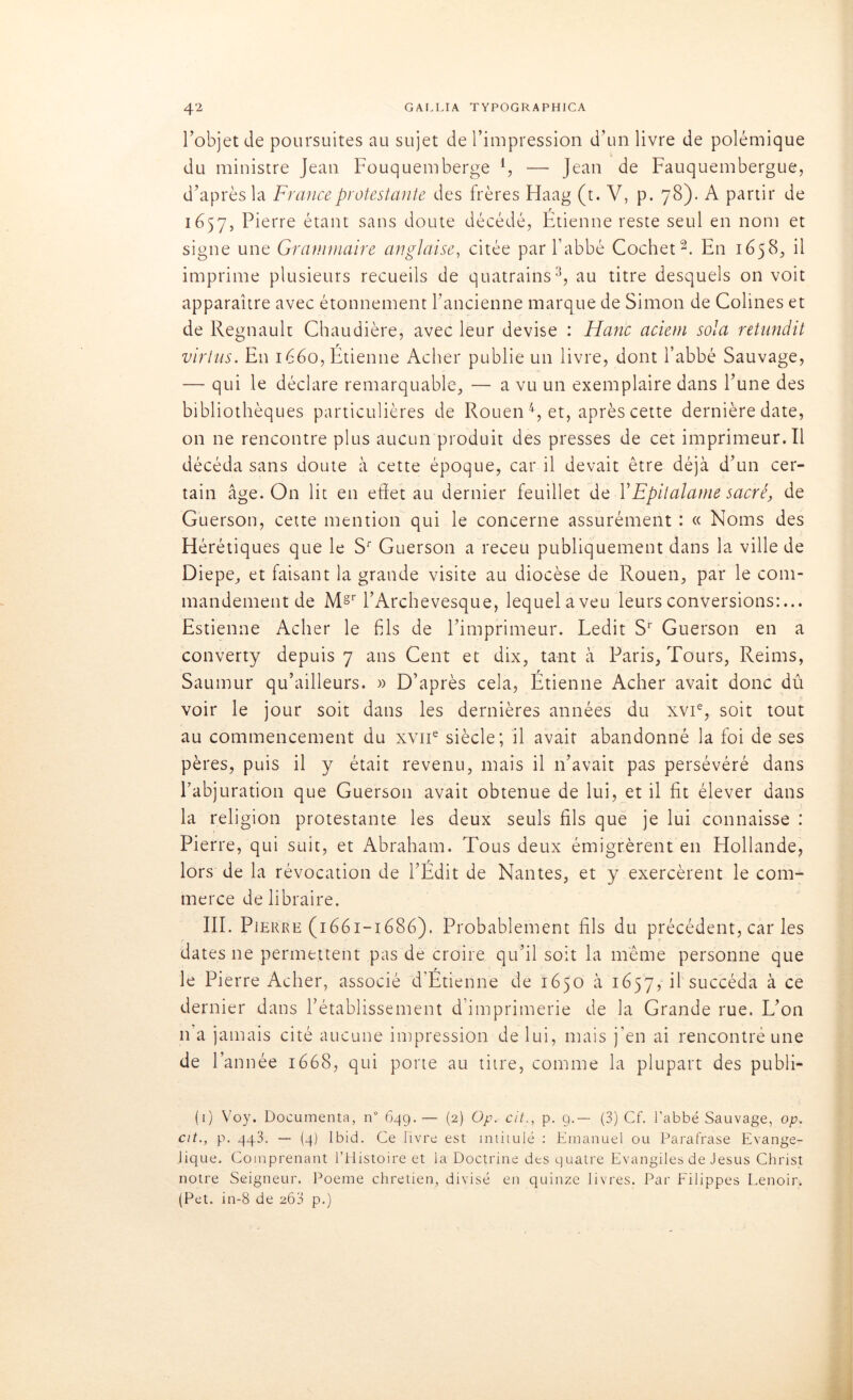 l’objet de poursuites au sujet de l’impression d’un livre de polémique du ministre Jean Fouquemberge l, — Jean de Fauquembergue, d’après la France protestante des frères Haag (t. V, p. 78). A partir de 1657, Pierre étant sans doute décédé, Etienne reste seul en nom et signe une Grammaire anglaise, citée par l’abbé Cochet2. En 1658, il imprime plusieurs recueils de quatrains3, au titre desquels on voit apparaître avec étonnement l’ancienne marque de Simon de Colines et de Régnault Chaudière, avec leur devise : Hanc aciem sola retundit virtus. En 1660, Étienne Acher publie un livre, dont l’abbé Sauvage, — qui le déclare remarquable, — a vu un exemplaire dans l’une des bibliothèques particulières de Rouen 4, et, après cette dernière date, on ne rencontre plus aucun produit des presses de cet imprimeur.il décéda sans doute à cette époque, car il devait être déjà d’un cer- tain âge. On lit en effet au dernier feuillet de YEpitalame sacré, de Guerson, cette mention qui le concerne assurément : « Noms des Hérétiques que le Sr Guerson a receu publiquement dans la ville de Diepe, et faisant la grande visite au diocèse de Rouen, par le com- mandement de Mgr l’Archevesque, lequelaveu leurs conversions:... Estienne Acher le fis de l’imprimeur. Ledit Sr Guerson en a converty depuis 7 ans Cent et dix, tant à Paris, Tours, Reims, Saumur qu’ailleurs. » D’après cela, Étienne Acher avait donc dû voir le jour soit dans les dernières années du xvie, soit tout au commencement du xvne siècle; il avait abandonné la foi de ses pères, puis il y était revenu, mais il 11’avait pas persévéré dans l’abjuration que Guerson avait obtenue de lui, et il fit élever dans la religion protestante les deux seuls fils que je lui connaisse : Pierre, qui suit, et Abraham. Tous deux émigrèrent en Hollande, lors de la révocation de l’Édit de Nantes, et y exercèrent le com- merce de libraire. III. Pierre (1661-1686). Probablement fils du précédent, car les dates ne permettent pas de croire qu’il soit la même personne que le Pierre Acher, associé d’Étienne de 1650 à 1657, il succéda à ce dernier dans l’établissement d’imprimerie de la Grande rue. L’on n a jamais cité aucune impression de lui, mais j’en ai rencontré une de Y année 1668, qui porte au titre, comme la plupart des publi- (1) Voy. Documenta, n° 649.— (2) Op. cit., p. 9.— (3) Cf. l’abbé Sauvage, op. cit., p. 443. — (4) Ibid. Ce livre est intitulé : Emanuel ou Parafrase Evangé- lique. Comprenant l’Histoire et la Doctrine des quatre Evangiles de Jésus Christ notre Seigneur. Poeme chrétien, divisé en quinze livres. Par Filippes Lenoir. (Pet. in-8 de 26a p.)