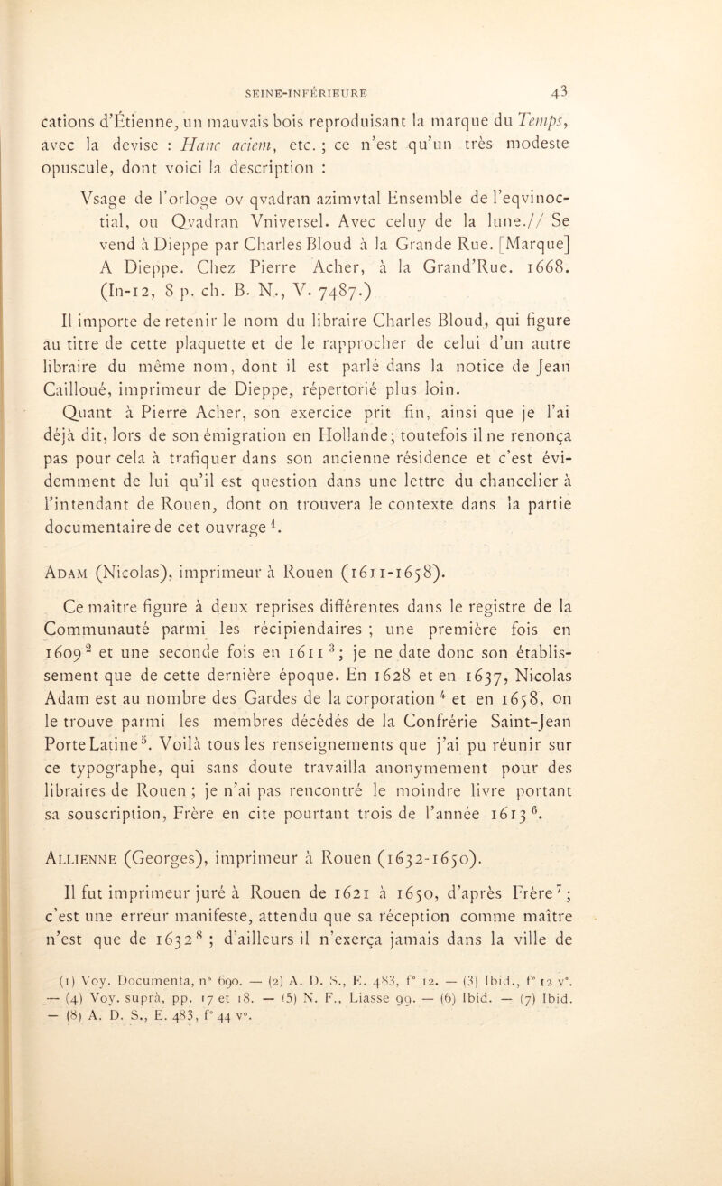cations d’Étienne, un mauvais bois reproduisant la marque du Temps, avec la devise : JHanc aciem, etc. ; ce n’est qu’un très modeste opuscule, dont voici la description : Vsage de l’orloge ov qvadran azimvtal Ensemble de l’eqvinoc- tial, ou Qvadran Vniversel. Avec celuy de la lune.// Se vend à Dieppe par Charles Bloud à la Grande Rue. [Marque] A Dieppe. Chez Pierre Acher, à la Grand’Rue. 1668. (In-12, 8 p. ch. B. N., V. 7487.) Il importe de retenir le nom du libraire Charles Bloud, qui figure au titre de cette plaquette et de le rapprocher de celui d’un autre libraire du même nom, dont il est parlé dans la notice de Jean Cailloué, imprimeur de Dieppe, répertorié plus loin. Quant à Pierre Acher, son exercice prit fin, ainsi que je l’ai déjà dit, lors de son émigration en Hollande; toutefois il ne renonça pas pour cela à trafiquer dans son ancienne résidence et c’est évi- demment de lui qu’il est question dans une lettre du chancelier à l’intendant de Rouen, dont on trouvera le contexte dans la partie documentaire de cet ouvrage L Adam (Nicolas), imprimeur à Rouen (1611-1658). Ce maître figure à deux reprises différentes dans le registre de la Communauté parmi les récipiendaires ; une première fois en 1609 2 et une seconde fois en 1611 1 * 3; je ne date donc son établis- sement que de cette dernière époque. En 1628 et en 1637, Nicolas Adam est au nombre des Gardes de la corporation 4 et en 1658, on le trouve parmi les membres décédés de la Confrérie Saint-Jean Porte Latine3. Voilà tous les renseignements que j’ai pu réunir sur ce typographe, qui sans doute travailla anonymement pour des libraires de Rouen ; je n’ai pas rencontré le moindre livre portant sa souscription, Frère en cite pourtant trois de l’année 1613 6. Allienne (Georges), imprimeur à Rouen (1632-1650). Il fut imprimeur juré à Rouen de 1621 à 1650, d’après Frère7; c’est une erreur manifeste, attendu que sa réception comme maître n’est que de 1632 8 ; d’ailleurs il n’exerça jamais dans la ville de (1) Voy. Documenta, n° 690. — (2) A. D. S., E. 483, f° 12. — (3) Ibid., f° 12 v°. — (4) Voy. supra, pp. 17 et 18. — 15) N. F., Liasse 99. — (b) Ibid. — (7) Ibid. - (8) A. D. S., E. 483, f° 44 v°.