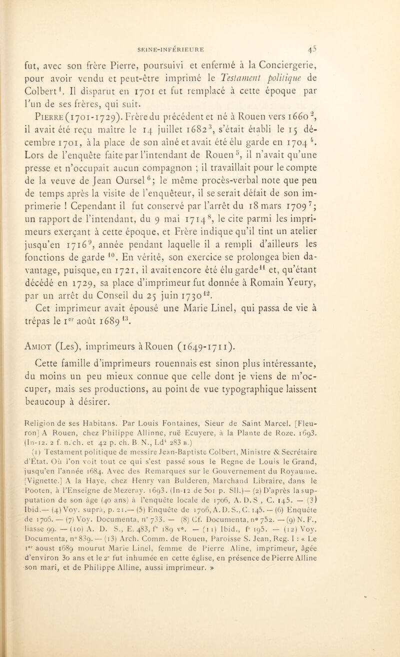 fut, avec son frère Pierre, poursuivi et enfermé à la Conciergerie, pour avoir vendu et peut-être imprimé le Testament politique de Colbert'1. Il disparut en 1701 et fut remplacé à cette époque par Pun de ses frères, qui suit. Pierre (1701-1729). Frèredu précédent et né à Rouen vers 1660 2, il avait été reçu maître le 14 juillet 16823, s’était établi le 15 dé- cembre 1701, à la place de son aîné et avait été élu garde en 1704 4. Lors de l’enquête faite par l’intendant de Rouen 3, il n’avait qu’une presse et n’occupait aucun compagnon ; il travaillait pour le compte de la veuve de Jean Oursel6; le même procès-verbal note que peu de temps après la visite de l’enquêteur, il se serait défait de son im- primerie ! Cependant il fut conservé par l’arrêt du 18 mars 17097; un rapport de l’intendant, du 9 mai 1714 8? le cite parmi les impri- meurs exerçant à cette époque, et Frère indique qu’il tint un atelier jusqu’en 17169, année pendant laquelle il a rempli d’ailleurs les fonctions de garde 10. En vérité, son exercice se prolongea bien da- vantage, puisque, en 1721, il avaitencore été élu garde11 et, qu’étant décédé en 1729, sa place d’imprimeur fut donnée à Romain Yeury, par un arrêt du Conseil du 25 juin 173012. Cet imprimeur avait épousé une Marie Linel, qui passa de vie à trépas le Ier août 1689 13. Amiot (Les), imprimeurs à Rouen (1649-1711). Cette famille d’imprimeurs rouennais est sinon plus intéressante, du moins un peu mieux connue que celle dont je viens de m’oc- cuper, mais ses productions, au point de vue typographique laissent beaucoup à désirer. Religion de ses Habitans. Par Louis Fontaines, Sieur de Saint Marcel. [Fleu- ron] A Rouen, chez Philippe Allinne, rue Ecuyere, à la Plante de Roze. 16g3. (In-12. 2 f. n. ch. et 42 p. ch. B N., Ld4 283 b.) (1) Testament politique de messire Jean-Baptiste Colbert, Ministre & Secrétaire d’Etat. Où l’on voit tout ce qui s’est passé sous le Régné de Louis le Grand, jusqu’en l’année 1684. Avec des Remarques sur le Gouvernement du Royaume. [Vignette.] A la Haye, chez Henry van Bulderen, Marchand Libraire, dans le Pooten, à l’Enseigne de Mezeray. 16g3. (In-12 de 5oi p. SU.)—(2) D’après la sup- putation de son âge (40 ans) à l’enquête locale de 1706, A. D.S , C. iq5. — (3) Ibid.— (4) Voy, suprà, p. 21.— (5) Enquête de 1706, A. D. S., C. iq5. — (6) Enquête de 1706. — (7) Voy. Documenta, n° 733. — (8) Cf. Documenta, no 752.—(9) N. F., liasse 99. — (10) A. D. S., E. q83, f° 189 v°. — (1 1) Ibid., f° 195. — (12) Voy. Documenta, n° 83g. — ( 13) Arch. Comm. de Rouen, Paroisse S. Jean, Reg. I : « Le ier aoust 168g mourut Marie Linel, femme de Pierre Aline, imprimeur, âgée d’environ 3o ans et le 2e fut inhumée en cette église, en présence de Pierre Alline son mari, et de Philippe Alline, aussi imprimeur. »